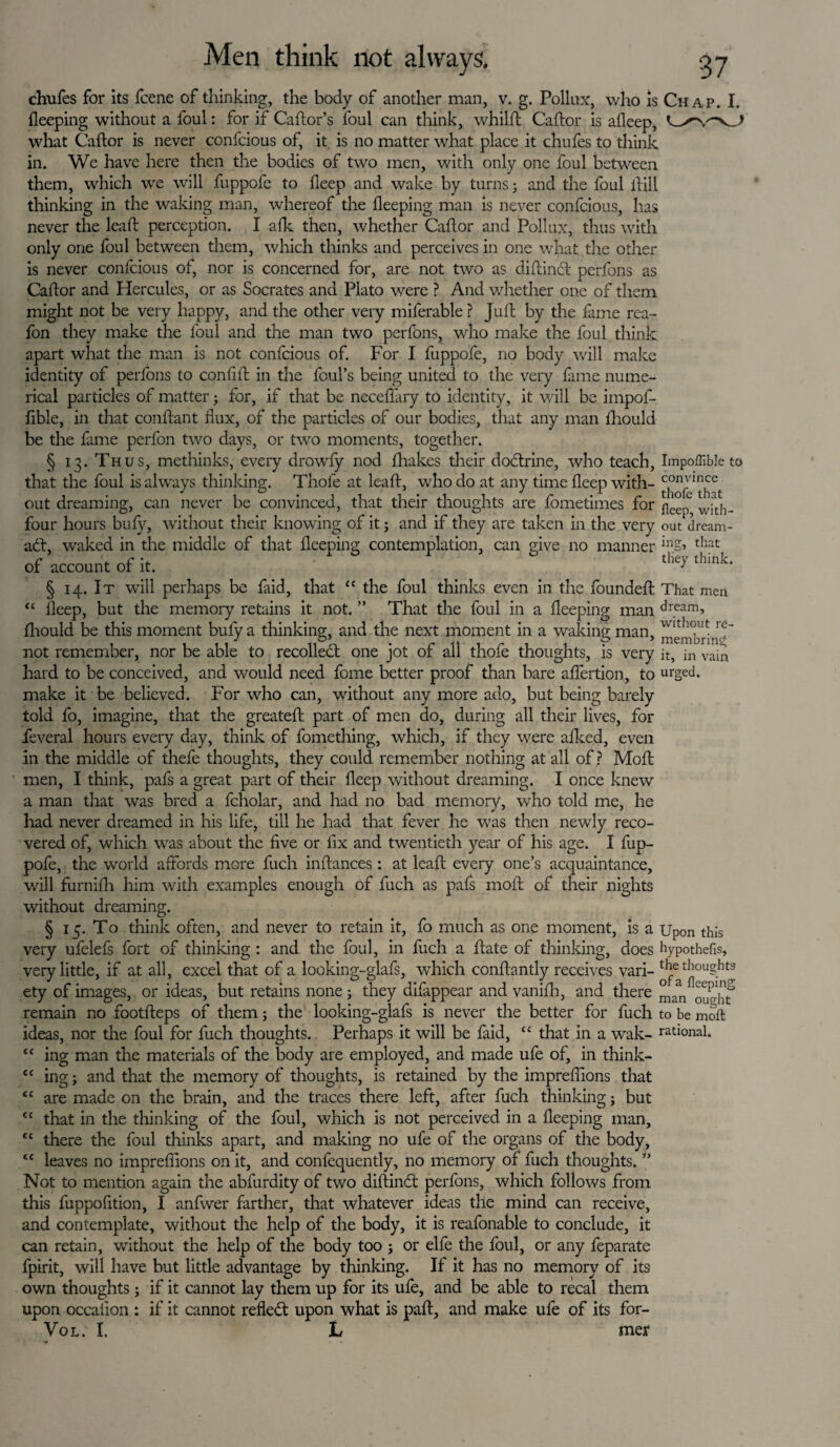 chufes for its fcene of thinking, the body of another man, v. g. Pollux, who is Chap. I. fleeping without a foul: for if Caftor’s foul can think, whilft Caftor is afleep, what Caftor is never confcious of, it is no matter what place it chufes to think in. We have here then the bodies of two men, with only one foul between them, which we will fuppofc to deep and wake by turns; and the foul llill thinking in the waking man, whereof the fleeping man is never confcious, has never the leaft perception. I a Ik then, whether Caftor and Pollux, thus with only one foul between them, which thinks and perceives in one what the other is never confcious of, nor is concerned for, are not two as diftinft perfons as Caftor and Hercules, or as Socrates and Plato were ? And whether one of them might not be very happy, and the other very miferable ? Juft by the fame rea- fon they make the foul and the man two perfons, who make the foul think apart what the man is not confcious of. For I fuppofc, no body will make identity of perfons to conflft in the foul’s being united to the very fame nume¬ rical particles of matter; for, if that be neceflary to identity, it will be impof- fible, in that conftant flux, of the particles of our bodies, that any man fliould be the fame perfon two days, or two moments, together. § 13. Thus, methinks, every drowfy nod fhakes their dodtrine, who teach, Impoffible to that the foul is always thinking. Thofe at leaft, who do at any time flcep with- out dreaming, can never be convinced, that their thoughts are fometimes for ^ j wiath- four hours bufy, without their knowing of it; and if they are taken in the very out dream- ad:, waked in the middle of that fleeping contemplation, can give no manner inS> that of account of it § 14. It will perhaps be faid, that “ the foul thinks even in the founded: That men “ fleep, but the memory retains it not. ” That the foul in a fleeping man dream> fliould be this moment bufy a thinking, and the next moment in a waking man, meiiibrhi^'' not remember, nor be able to recoiled: one jot of all thofe thoughts, is very it, in vain hard to be conceived, and would need fome better proof than bare affertion, to urged, make it be believed. For who can, without any more ado, but being barely told fo, imagine, that the greateft part of men do, during all their lives, for feveral hours every day, think of fomething, which, if they were afked, even in the middle of thefe thoughts, they could remember nothing at all of ? Moft men, I think, pafs a great part of their fleep without dreaming. I once knew a man that was bred a fcholar, and had no bad memory, who told me, he had never dreamed in his life, till he had that fever he was then newly reco¬ vered of, which was about the five or fix and twentieth year of his age. I fup- pofe, the world affords more fuch inftances: at leaft every one’s acquaintance, will furnifh him with examples enough of fuch as pafs moft of their nights without dreaming. § 15. To think often, and never to retain it, fo much as one moment, is a Upon this very ufelefs fort of thinking : and the foul, in fuch a ftate of thinking, does hypothecs, very little, if at all, excel that of a looking-glafs, which conftantly receives vari- thoughts ety of images, or ideas, but retains none; they difappear and vanifh, and there man^ouo-'ht remain no footfteps of them; the looking-glafs is never the better for fuch to be moft ideas, nor the foul for fuch thoughts. Perhaps it will be faid, “ that in a wak- rational. tc ing man the materials of the body are employed, and made ufe of, in think¬ ing ; and that the memory of thoughts, is retained by the impreflions that are made on the brain, and the traces there left, after fuch thinking 5 but that in the thinking of the foul, which is not perceived in a fleeping man, there the foul thinks apart, and making no ufe of the organs of the body, leaves no impreflions on it, and confequently, no memory of fiich thoughts. ” Not to mention again the abfurdity of two diftinct perfons, which follows from this fuppofition, I anfwer farther, that whatever ideas the mind can receive, and contemplate, without the help of the body, it is reafonable to conclude, it can retain, without the help of the body too ; or elfe the foul, or any feparate fpirit, will have but little advantage by thinking. If it has no memory of its own thoughts; if it cannot lay them up for its ufe, and be able to recal them upon occaiion : if it cannot reflect upon what is paft, and make ufe of its for- Vol. I. L mer cc c c cc cc