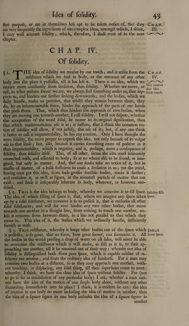 Idea of folidity. lent purpofe, or are in themfelves lefs apt to be taken notice of, tho’ they Chap. are very frequently the ingredients of our complex ideas, amongft which, I think, III. I may well account folidity; which, therefore, I fhall treat of in the next chapter. CHAP. IV. Of folidity. § i. f | 'HE idea of folidity we receive by our touch; and it arifes from the Chap. | refiftance which we find in body, to the entrance of any other IV. body into the place it pofiefies, till it has left it. There is no idea, which we receive more conftantly from fenfation, than folidity. Whether we move, or ^ !^®lve reft, in what pofture foever we are, we always feel l'omething under us, that fup- from toUch, ports us, and hinders our farther finking downwards; and the bodies, which we daily handle, make us perceive, that whilft they remain between them, they do, by an infurmountable force, hinder the approach of the parts of our hands that prefs them. That, which thus hinders the approach of two bodies, when they are moving one towards another, I call folidity. I will not difpute, whether this acceptation of the word folid, be nearer to its original fignification, than that which mathematicians ufe it in; it fuffices, that I think the common no¬ tion of folidity will allow, if not juftify, this ufe of it; but, if any one think it better to call it impenetrability, he has my confent. Only I have thought the term folidity, the more proper to exprefs tills idea, not only becaufe of its vulgar ufe in that fenfe ; but, alfo, becaufe it carries fomething more of pofitive in it than impenetrability, which is negative, and is, perhaps, more a confequence of folidity, than folidity itfelf. This, of all other, feems the idea moft intimately connected with, and efiential to body; fo as no where elfe to be found, or ima¬ gined, but only in matter. And, tho’ our fenfes take no notice of it, but in maftes of matter, of a bulk fufficient to caufe a fenfation in us; yet the mind, having once got this idea, from fuch grofier fenlible bodies, traces it farther; and confiders it, as well as figure, in the minuteft particle of matter that can exift: and finds it infeparably inherent in body, wherever, or however mo¬ dified. § 2. Th i s is the idea belongs to body, whereby we conceive it to fill fpace. Solidity fills The idea of which filling of fpace is, that, where we imagine any fpace taken fpace. up by a folid fubftance, we conceive it fo to pofiefs it, that it excludes all other folid fubftances; and will for ever hinder any two other bodies, that move towards one another in a ftraight line, from coming to touch one anodier, un- lefs it removes from between them, in a line not parallel to that which they move in. This idea of it, the bodies which we ordinarily handle, fufficiently furnifti us with. § 3. This refiftance, whereby it keeps other bodies out of the fpace which Diftindl it pofiefies, is fo great, that no force, how great foever, can furmount it. All from fpace. the bodies in the world prefting a drop of water on all fides, will never be able to overcome the refiftance* which it will make, as foft as it is, to their ap¬ proaching one another, till it be removed out of their way : whereby our idea of folidity is diftinguifhed both from pure fpace, which is capable neither of re¬ fiftance nor motion ; and from the ordinary idea of hardnefs. For a man may conceive two bodies at a diftance, fo as they may approach one another, with¬ out touching, or difplacing, any folid thing, till their fuperficies come to meet: whereby, I think, we have the clear idea of fpace without folidity. For (not to go fo far as annihilation of any particular body) I ask, whether a man can¬ not have the idea of the motion of one fingle body alone, without any other fucceeding immediately into its place ? I think, it is evident he can: the idea of motion in one body no more including the idea of motion in another, than the idea of a fquare figure in one body includes the idea of a fquare figure in another
