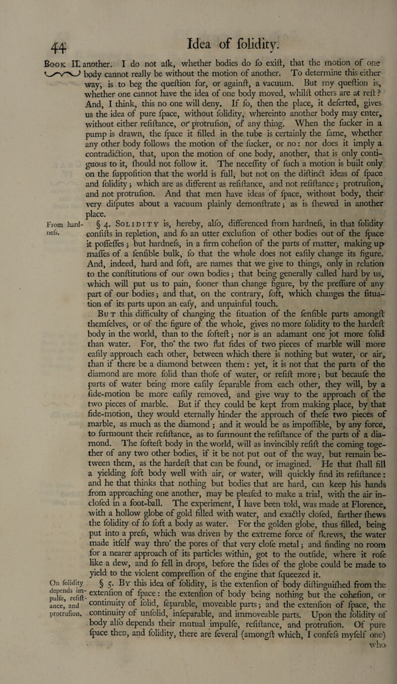 Idea of folidity. J Book IL another. I do not aik, whether bodies do fo exift, that the motion of one body cannot really be without the motion of another. To determine this either way, is to beg the queftion for, or againft, a vacuum. But my queftion is, whether one cannot have the idea of one body moved, whilft others are at reft ? And, I think, this no one will deny. If fo, then the place, it deferted, gives us the idea of pure fpace, without folidity, whereinto another body may enter, without either reftftance, or protrufidn, of any thing. When the fucker in a pump is drawn, the fpace it filled in the tube is certainly the fame, whether any other body follows the motion of the fucker, or no: nor does it imply a contradiction, that, upon the motion of one body, another, that is only conti¬ guous to it, fhould not follow it. The necefiity of fuch a motion is built only on the fuppofition that the world is full, but not on the diftinCt ideas of fpace and folidity j which are as different as refiftance, and not refiftance; protrufion, and not protrulion. And that men have ideas of fpace, without body, their very dilputes about a vacuum plainly demonftrate; as is fhewed in another place. From hard- §4. Solidity is, hereby, alfo, differenced from hardnefs, in that folidity “efs. confifts in repletion, and fo an utter exclufion of other bodies out of the fpace it poffeffes; but hardnefs, in a firm cohefion of the parts of matter, making up maffes of a fenfible bulk, fo that the whole does not eafily change its figure. And, indeed, hard and foft, are names that we give to things, only in relation to the conftitutions of our own bodies; that being generally called hard by us, which will put us to pain, fooner than change figure, by the preffure of any part of our bodies; and that, on the contrary, foft, which changes the fitua- tion of its parts upon an eafy, and unpainful touch. But this difficulty of changing the fituation of the fenfible parts amongft: themfelves, or of the figure of the whole, gives no more folidity to the hardeft: body in the world, than to the fofteft; nor is an adamant one jot more folid than water. For, tho’ the two flat fides of two pieces of marble will more eafily approach each other, between which there is nothing but water, or air, than if there be a diamond between them: yet, it is not that the parts of the diamond are more folid than thofe of water, or refill more; but becaufe the parts of water being more eafily feparable from each other, they will, by a fide-motion be more eafily removed, and give way to the approach of the two pieces of marble. But if they could be kept from making place, by that fide-motion, they would eternally hinder the approach of thefe two pieces of marble, as much as the diamond ; and it would be as impoffible, by any force, to furmount their refiftance, as to furmount the refiftance of the parts of a dia¬ mond. The fofteft body in the world, will as invincibly refill the coming toge¬ ther of any two other bodies, if it be not put out of the way, but remain be¬ tween them, as the hardeft that can be found, or imagined. He that fhall fill a yielding foft body well with air, or water, will quickly find its refiftance: and he that thinks that nothing but bodies that are hard, can keep his hands from approaching one another, may be pleafed to make a trial, with the air in- clofed in a foot-ball. The experiment, I have been told, was made at Florence, with a hollow globe of gold filled with water, and exactly clofed, farther ftiews the folidity of fo foft a body as water. For the golden globe, thus filled, being put into a prefs, which was driven by the extreme force of fkrews, the water made itfelf way thro’ the pores of that very clofe metal j and finding no room for a nearer approach of its particles within, got to the outfide, where it rofe like a dew, and fo fell in drops, before the fides of the globe could be made to yield to the violent comprefiion of the engine that fqueezed it. On folidity § 5. By this idea of folidity, is the extenfion of body diftinguiftied from the exteni'10n fpace: the extenfion of body being nothing but the cohefion, or a nee,5 and continuity of folid, feparable, moveable parts; and the extenfion of fpace, the protrufion. continuity of unfolid, infeparable, and immoveable parts. Upon the folidity of body alfo depends their mutual impulfe, refiftance, and protrufion. Of pure fpace then, and folidity, there are feveral (amongft which, I confefs myfelf one) • . who