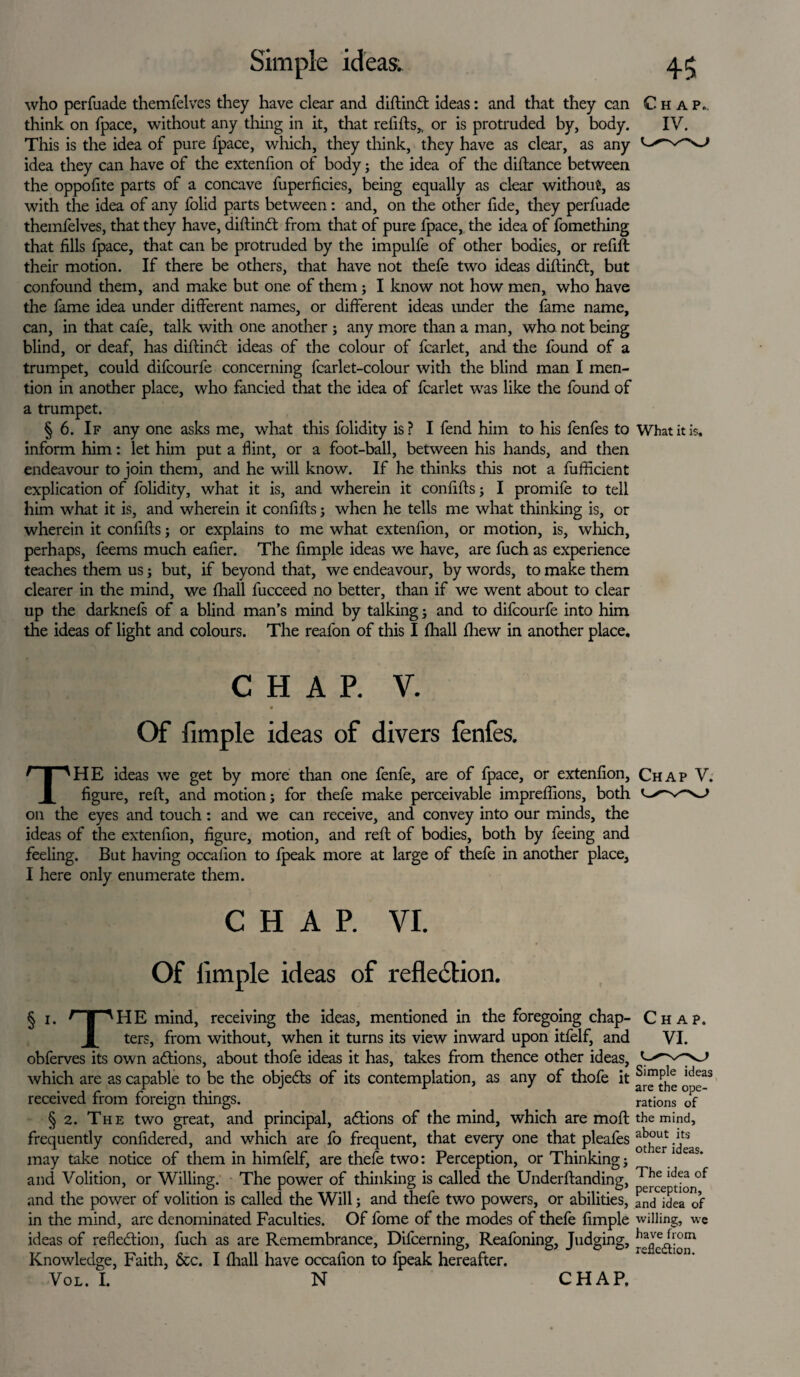 who perfuade themfelves they have clear and diftinCt ideas: and that they can Chap. think on fpace, without any thing in it, that refills,, or is protruded by, body. IV. This is the idea of pure fpace, which, they think, they have as clear, as any idea they can have of the extenlion of body; the idea of the distance between the oppofite parts of a concave fuperficies, being equally as clear without, as with the idea of any folid parts between: and, on the other fide, they perfuade themfelves, that they have, diftinCt from that of pure fpace, the idea of fomething that fills fpace, that can be protruded by the impulfe of other bodies, or refill their motion. If there be others, that have not thefe two ideas diftintt, but confound them, and make but one of them; I know not how men, who have the fame idea under different names, or different ideas under the fame name, can, in that cafe, talk with one another ; any more than a man, who not being blind, or deaf, has diftinct ideas of the colour of fcarlet, and the found of a trumpet, could difcourfe concerning fcarlet-colour with the blind man I men¬ tion in another place, who fancied that the idea of fcarlet was like the found of a trumpet. § 6. If any one asks me, what this folidity is? I fend him to his fenfes to What it is. inform him: let him put a flint, or a foot-ball, between his hands, and then endeavour to join them, and he will know. If he thinks this not a fufficient explication of folidity, what it is, and wherein it confifls; I promife to tell him what it is, and wherein it confifls ; when he tells me what thinking is, or wherein it confifls; or explains to me what extenfion, or motion, is, which, perhaps, feems much eafier. The Ample ideas we have, are fuch as experience teaches them us; but, if beyond that, we endeavour, by words, to make them clearer in the mind, we fhall fucceed no better, than if we went about to clear up the darknefs of a blind man’s mind by talking; and to difcourfe into him the ideas of light and colours. The reafon of this I fhall fhew in another place. CHAP. V. 4 Of fimple ideas of divers fenfes. THE ideas we get by more than one fenfe, are of fpace, or extenfion, Chap V. figure, reft, and motion; for thefe make perceivable impreflions, both on the eyes and touch : and we can receive, and convey into our minds, the ideas of the extenfion, figure, motion, and reft of bodies, both by feeing and feeling. But having occaiion to fpeak more at large of thefe in another place, I here only enumerate them. CHAP. VI. Of limple ideas of reflection. § 1. r i 'HE mind, receiving the ideas, mentioned in the foregoing chap- ji ters, from without, when it turns its view inward upon itfelf, and obferves its own actions, about thofe ideas it has, takes from thence other ideas, which are as capable to be the objeCts of its contemplation, as any of thofe it received from foreign things. § 2. The two great, and principal, actions of the mind, which are molt frequently confidered, and which are fo frequent, that every one that pleafes may take notice of them in himfelf, are thefe two: Perception, or Thinking; and Volition, or Willing. The power of thinking is called the Underftanding, and the power of volition is called the Will; and thefe two powers, or abilities, in the mind, are denominated Faculties. Of fome of the modes of thefe fimple ideas of reflection, fuch as are Remembrance, Difcerning, Reafoning, Judging, Knowledge, Faith, &c. I (hall have occafion to fpeak hereafter. Vol. L N Simple ideas are the ope¬ rations of the mind, about its other ideas. The idea of perception, and idea of willing, we have from reflection. CHAP.