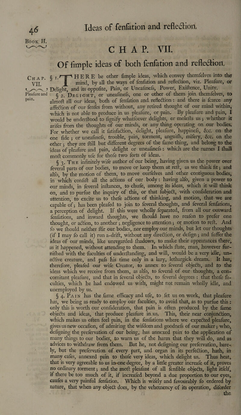 Book II, Pleafure and pain. CHAP. VII. Of Ample ideas of both fenfation and reflection, e LrpHERE be other fimple ideas, which convey themfelves into the mind, by all the ways of fenfation and reflection, viz. Pleafure, or Delight, and its oppofite, Pain, or Uneafmefs, Power, Exigence, Unity. §2. Delight, or uneafmefs, one or other of them join themfelves, to aim oft all our ideas, both of fenfation and refledion : and there is fcarce any affedion of our fenfes from without, any retired thought of our mind within, which is not able to produce in us pleafure, or pain. By pleafure and pain, I would be underftood to fignify whatfoever delights, or molefts us 3 whether it arifes from the thoughts of our minds, or any thing operating on our bodies. For whether we call it fatisfaCtion, delight, pleafure, happinefs, &c. on the one fide 5 or uneafmefs, trouble, pain, torment, anguifh, mifery, &c. on the other 3 they are ftill but different degrees of the fame thing, and belong to the ideas of pleafure and pain, delight or uneafmefs : which are the names I fhali mod commonly ufe for thole two forts of ideas. § 3. The infinitely wife author of our being, having given us the power over feveral parts of our bodies, to move or keep them at reft, as we think fit 3 and alfo, by the motion of them, to move ourfelves and other contiguous bodies, in which confift all the actions of our body: having alfo, given a power to our minds, in feveral inftances, to chufe, among its ideas, which it will think on, and to purfue the inquiry of this, or that fobjeCt, with confideration and attention, to excite us to thefe aCtions of thinking, and motion, that we are capable of 3 has been pleafed to join to feveral thoughts, and feveral fenfations, a perception of delight. If this were wholly feparated, from all our outward fenfations, and inward thoughts, we Ihould have no reafon to prefer one thought, or aCtion, to another 3 negligence to attention 3 or motion to reft. And fo we Ihould neither ftir our bodies, nor employ our minds, but let our thoughts (if I may fo call it) run a-drift, without any direction, or defign 5 and fuffer the ideas of our minds, like unregarded fhadows, to make their appearances there, as it happened, without attending to them. In which ftate, man, however fur- nillied with the faculties of underftanding, and will, would be a very idle, un- aCtive creature, and pafs his time only in a lazy, lethargick dream. It has, therefore, pleafed our wife Creator, to annex to feveral objeCts, and to the ideas which we receive from them, as alfo, to feveral of our thoughts, a con¬ comitant pleafure, and that in feveral objeCts, to feveral degrees : that thofe fa¬ culties, which he had endowed us with, might not remain wholly idle, and unemployed by us. § 4. Pa 1 n has the fame efficacy and ufe, to fet us on work, that pleafure has, we being as ready to employ our faculties, to avoid that, as to purfue this: only this is worth our confideration, that pain is often produced by the fame objeCts and ideas, that produce pleafure in us. This, their near conjunction, which makes us often feel pain, in the fenfations where we expeCted pleafure, gives us new occafion, of admiring the wifdomand goodnefs of our maker 3 who, defigning the prefervation of our being, has annexed pain to the application of many things to our bodies, to warn us of the harm that they will do, and as advices to withdraw from them. But he, not defigning our prefervation, bare¬ ly, but the prefervation of every part, and organ in its perfection, hath, in many cafes, annexed pain to thofe very ideas, which delight us. Thus heat, that is veiy agreeable to us imone degree, by a little greater increafe of it, proves no ordinary torment 3 and the moft pleafant of all fenfible objeCts, light itfelf, if there be too much of it, if increafed beyond a due proportion to our eyes, caufes a very painful fenfation. Which is wifely and favourably fo ordered by mture, that when any object does, by the vehemency of its operation, diforder the.