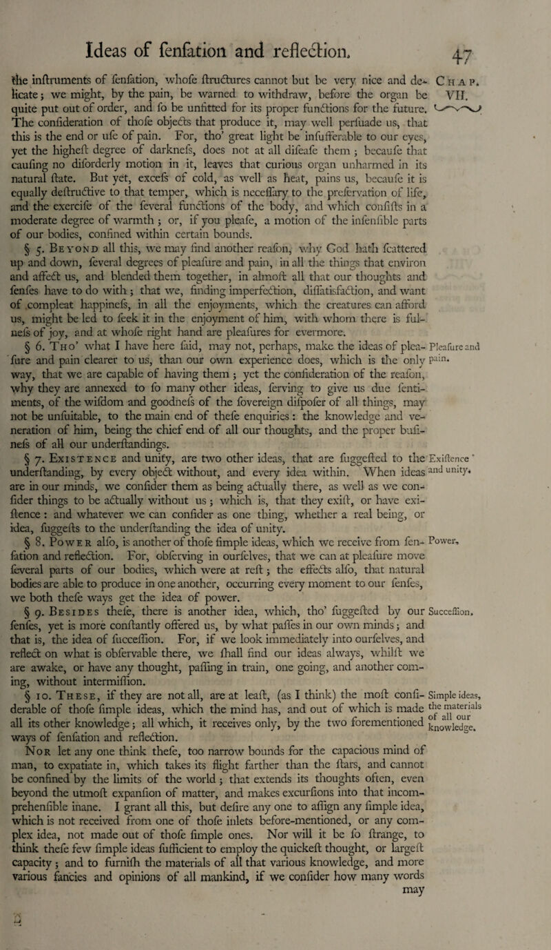 the inftruments of fenfation, whofe ftructures cannot but be very nice and de~ Chap* licate 3 we might, by the pain, be warned to withdraw, before the organ be VII. quite put out of order, and fo be unfitted for its proper functions for the future. The confideration of thofe objedts that produce it, may well perfuade us, that this is the end or ufe of pain. For, tho’ great light be infufferable to our eyes, yet the higheft degree of darknefs, does not at all dileafe them 3 becaufe that caufing no diforderly motion in it, leaves that curious organ unharmed in its natural date. But yet, excefs of cold, as well as heat, pains us, becaufe it is equally deftrudtive to that temper, which is neceffary to the prefervation of life, and the exercife of the feveral functions of the body, and which confifts in a moderate degree of warmth 3 or, if you pleafe, a motion of the infenfible parts of our bodies, confined within certain bounds. § 5. Beyond all this, we may find another reafon, why Cod hath Scattered, up and down, feveral degrees of pleafure and pain, in all the things that environ and affedt us, and blended them together, in almoft all that our thoughts and fenfes have to do with ; that we, finding imperfection, diflatisfadtion, and want of compleat happineSs, in all the enjoyments, which the creatures can afford us, might be led to feek it in the enjoyment of him, with whom there is ful- nels of joy, and at whofe right hand are pleafures for evermore. § 6. Tho’ what I have here faid, may not, perhaps, make the ideas of plea- Pleafure and fore and pain clearer to us, than our own experience does, which is the only Pain* way, that we are capable of having them 3 yet the confideration of the reafon, why they are annexed to fo many other ideas, ferving to give us due fenti- ments, of the wifdom and goodnefs of the fovereign dilpofer of all things, may not be unfuitable, to the main end of thefe enquiries: the knowledge and ve¬ neration of him, being the chief end of all our thoughts, and the proper bufi- nefs of all our understandings. § 7. Existence and unify, are two other ideas, that are fuggefted to the Exigence' understanding, by every objedt without, and every idea within. When ideas anti umtta are in our minds, we confider them as being adtually there, as well as we con¬ sider things to be adtually without us5 which is, that they exift, or have exi¬ stence : and whatever we can confider as one thing, whether a real being, or idea, fuggefts to the understanding the idea of unity. § 8. Powe r alfo, is another of thofe fimple ideas, which we receive from fen- Power, fation and reflection. For, obferving in ourfelves, that we can at pleafure move feveral parts of our bodies, which were at reSt 3 the effedts alfo, that natural bodies are able to produce in one another, occurring every moment to our fenfes, we both theSe ways get the idea of power. § 9. Besides thele, there is another idea, which, tho’ fuggefted by our Succeffion, fenfes, yet is more constantly offered us, by what pafles in our own minds 3 and that is, the idea of fucceSfion. For, if we look immediately into ourfelves, and reflect on what is obfervable there, we Shall find our ideas always, whilst we are awake, or have any thought, paSfing in train, one going, and another com¬ ing, without intermiffion. § 10. These, if they are not all, are at leaft, (as I think) the molt confi- Simple ideas, derable of thofe fimple ideas, which the mind has, and out of which is made the matemls all its other knowledge 3 all which, it receives only, by the two forementioned knowled^. ways of fenfation and reflection. Nor let any one think thefe, too narrow bounds for the capacious mind of man, to expatiate in, which takes its flight farther than the Stars, and cannot be confined by the limits of the world 3 that extends its thoughts often, even beyond the utmoSt expanfion of matter, and makes excursions into that incom¬ prehensible inane. I grant all this, but defire any one to aSfign any fimple idea, which is not received from one of thofe inlets before-mentioned, or any com¬ plex idea, not made out of thofe fimple ones. Nor will it be fo ftrange, to think thefe few fimple ideas fufficient to employ the quickeft thought, or largeft capacity 3 and to furniSh the materials of all that various knowledge, and more various fancies and opinions of all mankind, if we confider how many words may