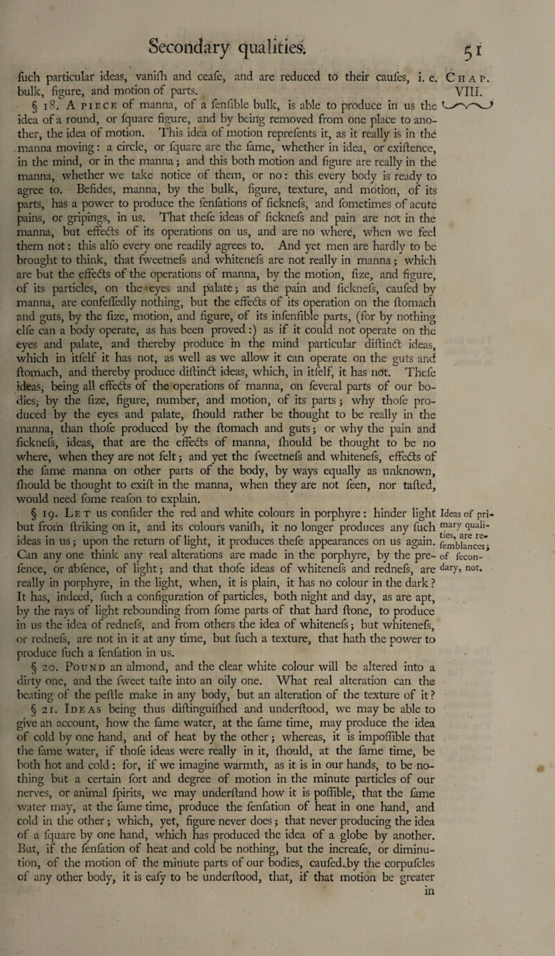 * ^ fuch particular ideas, vanifh and ceafe, and are reduced to their caufes, i. e. Ciia p„ bulk, figure, and motion of parts. VIII. § 18. A piece of manna, of a fenfible bulk, is able to produce in us the idea of a round, or fquare figure, and by being removed from one place to ano¬ ther, the idea of motion. This idea of motion reprefents it, as it really is in the . manna moving: a circle, or fquare are the fame, whether in idea, or exiftence, in the mind, or in the manna; and this both motion and figure are really in the manna, whether we take notice of them, or no: this every body is ready to agree to. Befides, manna, by the bulk, figure, texture, and motion, of its parts, has a power to produce the fenfations of ficknefs, and fometimes of acute pains, or gripings, in us. That thefe ideas of ficknefs and pain are not in the manna, but effects of its operations on us, and are no where, when we feel them not: this all'o every one readily agrees to. And yet men are hardly to be brought to think, that fweetnefs and whitenefs are not really in manna; which are but the effedts of the operations of manna, by the motion, fize, and figure, of its particles, on the eyes and palate; as the pain and ficknefs, caufed by manna, are confeffedly nothing, but the effects of its operation on the ftomach and guts, by the fize, motion, and figure, of its infenfible parts, (for by nothing elfe can a body operate, as has been proved :) as if it could not operate on the eyes and palate, and thereby produce in the mind particular cliftinft ideas, which in itfelf it has not, as well as we allow it can operate on the guts and ftomach, and thereby produce dillindt ideas, which, in itfelf, it has not. Thefe ideas, being all effects of the operations of manna, on feveral parts of our bo¬ dies; by the fize, figure, number, and motion, of its parts; why thole pro¬ duced by the eyes and palate, fhould rather be thought to be really in the manna, than thofe produced by the ftomach and guts; or why the pain and licknefs, ideas, that are the effedts of manna, fhould be thought to be no where, when they are not felt; and yet the fweetnefs and whitenefs, effedts of the fame manna on other parts of the body, by ways equally as unknown, fhould be thought to exift in the manna, when they are not feen, nor tailed, would need fome reafon to explain. § 19. Let us confider the red and white colours in porphyre: hinder light Ideas of pri- but from linking on it, and its colours vanifh, it no longer produces any fuch mai7 quali- ideas in us; upon the return of light, it produces thefe appearances on us again. fembhnceT- Can any one think any real alterations are made in the porphyre, by the pre- of fecon- fence, or ablence, of light; and that thofe ideas of whitenefs and rednefs, are dai7> not* really in porphyre, in the light, when, it is plain, it has no colour in the dark ? It has, indeed, fuch a configuration of particles, both night and day, as are apt, by the rays of light rebounding from fome parts of that hard ftone, to produce in us the idea of rednefs, and from others the idea of whitenefs; but whitenefs, or rednefs, are not in it at any time, but fuch a texture, that hath the power to produce fuch a fenfation in us. § 20. Pound an almond, and the clear white colour will be altered into a dirty one, and the fweet tafte into an oily one. What real alteration can the beating of the peftle make in any body, but an alteration of the texture of it ? § 21. Ideas being thus diftinguilhed and underftood, we may be able to give an account, how the fame water, at the fame time, may produce the idea of cold by one hand, and of heat by the other; whereas, it is impoflible that the lame water, if thofe ideas were really in it, fhould, at the fame time, be both hot and cold: for, if we imagine warmth, as it is in our hands, to be no¬ thing but a certain fort and degree of motion in the minute particles of our nerves, or animal fpirits, we may underftand how it is pofiible, that the fame water may, at the fame time, produce the fenfation of heat in one hand, and cold in the other; which, yet, figure never does; that never producing the idea of a fquare by one hand, which has produced the idea of a globe by another. But, if the fenfation of heat and cold be nothing, but the increafe, or diminu¬ tion, of the motion of the minute parts of our bodies, caufedjay the corpufcles cf any other body, it is eafy to be underftood, that, if that motion be greater in