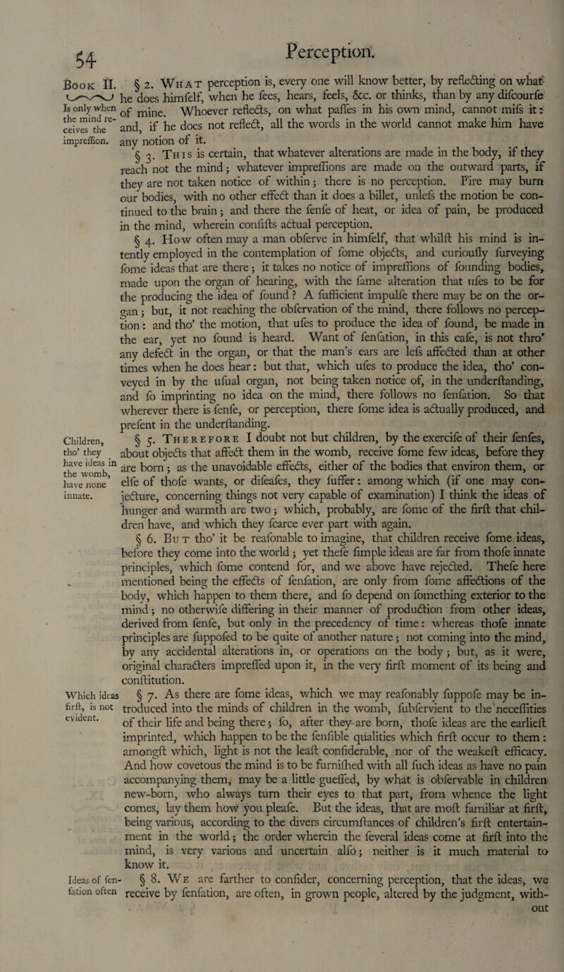 Book II. Is only when the mind re¬ ceives the impreifion. Children, tho’ they have ideas in the womb, have none innate. Which ideas firft, is not evident. Ideas of fen iation often Perception. § 2. What perception is, every one will know better, by refle&ing on what- he does himfelf, when he fees, hears, feels, &c. or thinks, than by any difeourfe of mine. Whoever reflects, on what paffes in his own mind, cannot mifs it: and, if he does not refledt, all the words in the world cannot make him have any notion of it. § 3- This is certain, that whatever alterations are made in the body, if they reach not the mind3 whatever impreffions are made on the outward parts, if they are not taken notice of within; there is no perception. Fire may burn our bodies, with no other effeft than it does a billet, unlefs the motion be con¬ tinued to the brain3 and there the fenfe of heat, or idea of pain, be produced in the mind, wherein confifts adtual perception. § 4. How often may a man obferve in himfelf, that whilft his mind is in¬ tently employed in the contemplation of fome objedts, and curioufly furveying fome ideas that are there3 it takes no notice of impreffions of founding bodies, made upon the organ of hearing, with the fame alteration that ufes to be for the producing the idea of found ? A fufficient impulfe there may be on the or¬ gan 3 but, it not reaching the obfervation of the mind, there follows no percep¬ tion : and tho’ the motion, that ufes to produce the idea of found, be made in the ear, yet no found is heard. Want of fenfation, in this cafe, is not thro’ any defedt in the organ, or that the man’s ears are lefs affedted than at other times when he does hear: but that, which ufes to produce the idea, tho’ con¬ veyed in by the ufual organ, not being taken notice of, in the underftanding, and fo imprinting no idea on the mind, there follows no fenfation. So that wherever there is fenfe, or perception, there fome idea is actually produced, and prefent in the underftanding. § 5. Therefore I doubt not but children, by the exercife of their fenfes, about objedts that affedt them in the womb, receive fome few ideas, before they are born 3 as the unavoidable effedts, either of the bodies that environ them, or elfe of thofe wants, or difeafes, they fuffer: among which (if one may con- jedture, concerning things not very capable of examination) I think the ideas of hunger and warmth are two 3 which, probably, are fome of the firft that chil¬ dren have, and which they fcarce ever part with again. § 6. But tho’ it be reafonable to imagine, that children receive fome ideas, before they come into the world 3 yet thefe fimple ideas are far from thofe innate principles, which fome contend for, and we above have rejected. Thefe here mentioned being the effedts of fenfation, are only from fome affedtions of the body, which happen to them there, and fo depend on fomething exterior to the mind 3 no otherwife differing in their manner of produdtion from other ideas, derived from fenfe, but only in the precedency of time: whereas thofe innate principles are fuppofed to be quite of another nature 3 not coming into the mind, by any accidental alterations in, or operations on the body ; but, as it were, original charadters impreffed upon it, in the very firft moment of its being and conftitution. § 7. As there are fome ideas, which we may reafonably fuppofe may be in¬ troduced into the minds of children in the womb, lubfervient to the neceffities of their life and being there 3 fo, alter they are born, thofe ideas are the earlieft imprinted, which happen to be the fenfible qualities which firft occur to them : amongft which, light is not the leaft confiderable, nor of the weakeft efficacy. And how covetous the mind is to be furniffied with all fuch ideas as have no pain accompanying them, may be a little gueffed, by what is obfervable in children new-born, who always turn their eyes to that part, from whence the light comes, lay them how you pleafe. But the ideas, that are moll familiar at firft, being various, according to the divers circumftances of children’s firft entertain¬ ment in the world 5 the order wherein the feveral ideas come at firft into the mind, is very various and uncertain alfo3 neither is it much material to know it. § 8. We are farther to confider, concerning perception, that the ideas, we receive by fenfation, are often, in grown people, altered by the judgment, with¬ out