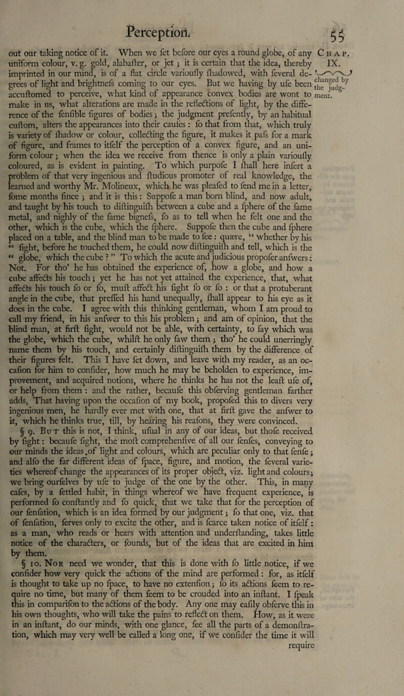out our taking notice of it. When we fet before our eyes a round globe, of any Chap. uniform colour, v. g. gold, alabafter, or jet ; it is certain that the idea, thereby IX. imprinted in our mind, is of a flat circle varioufly fhadowed, with feveral de- grees of light and brightnefs coming to our eyes. But we having by ufe been the^udg-^ accudomed to perceive, what kind of appearance convex bodies are wont to ment. make in us, what alterations are made in the reflections of light, by the diffe¬ rence of the fenfible figures of bodies; the judgment prefently, by an habitual cuflom, alters the appearances into their cauies: fo that from that, which truly is variety of fhadow or colour, collecting the figure, it makes it pafs for a mark of figure, and frames to itfelf the perception of a convex figure, and an uni¬ form colour ; when the idea we receive from thence is only a plain varioufly coloured, as is evident in painting. To which purpofe I fhall here infert a problem of that very ingenious and ftudious promoter of real knowledge, the learned and worthy Mr. Molineux, which he was pleafed to fend me in a letter, fome months fince ; and it is this: Suppofe a man bom blind, and now adult, and taught by his touch to diftinguifh between a cube and a fphere of the fame metal, and nighly of the fame bignefs, fo as to tell when he felt one and the other, which is the cube, which the fphere. Suppofe then the cube and fphere placed on a table, and the blind man to be made to fee: quaere, “ whether by his “ fight, before he touched them, he could now diftinguifh and tell, which is the “ globe, which the cube ? ” To which the acute and judicious propofer anfwers: Not. For tho’ he has obtained the experience of, how a globe, and how a cube affeCts his touch; yet he has not yet attained the experience, that, what affeCts his touch fo or fo, muft affeCt his fight fo or fo : or that a protuberant angle in the cube, that prefled his hand unequally, fhall appear to his eye as it does in the cube. I agree with this thinking gentleman, whom I am proud to call my friend, in his anfwer to this his problem; and am of opinion, that the blind man, at firfl: fight, would not be able, with certainty, to fay which was the globe, which the cube, whilft he only faw them ; tho’ he could unerringly name them by his touch, and certainly diftinguifh them by the difference of their figures felt. This I have fet down, and leave with my reader, as an oc- cafion for him to confider, how much he may be beholden to experience, im¬ provement, and acquired notions, where he thinks he has not the leaft ufe of, or help from them : and the rather, becaufe this obferving gentleman farther adds, That having upon the occafion of my book, propofed this to divers very ingenious men, he hardly ever met with one, that at firfl: gave the anfwer to it, which he thinks true, till, by hearing his reafons, they were convinced. § 9. But this is not, I think, ufual in any of our ideas, but thofe received by fight: becaufe fight, the mod comprehenfive of all our fenfes, conveying to our minds the ideas .of light and colours, which are peculiar only to that fenfe; and alfo the far different ideas of fpace, figure, and motion, the feveral varie¬ ties whereof change the appearances of its proper objeCt, viz. light and colours; we bring ourfelves by ufe to judge of the one by the other. This, in many cafes, by a fettled habit, in things whereof we have frequent experience, is performed fo conftantly and fo quick, that we take that for the perception of our fenfation, which is an idea formed by our judgment; fo that one, viz. that of fenfation, ferves only to excite the other, and is fcarce taken notice of itfelf: as a man, who reads or hears with attention and underftanding, takes little notice of the characters, or founds, but of the ideas that are excited in him by them. § 10. Nor need we wonder, that this is done with fo little notice, if we confider how very quick the actions of the mind are performed : for, as itfelf is thought to take up no fpace, to have no extenfion; fo its actions feem to re¬ quire no time, but many of them feem to be crouded into an inftant. I fpeak this in comparifon to the actions of the body. Any one may eafily obferve this in his own thoughts, who will take the pains to reflect on them. How, as it were in an inftant, do our minds, with one glance, fee all the parts of a demonftra- tion, which may very well be called a long one, if we confider the time it will require