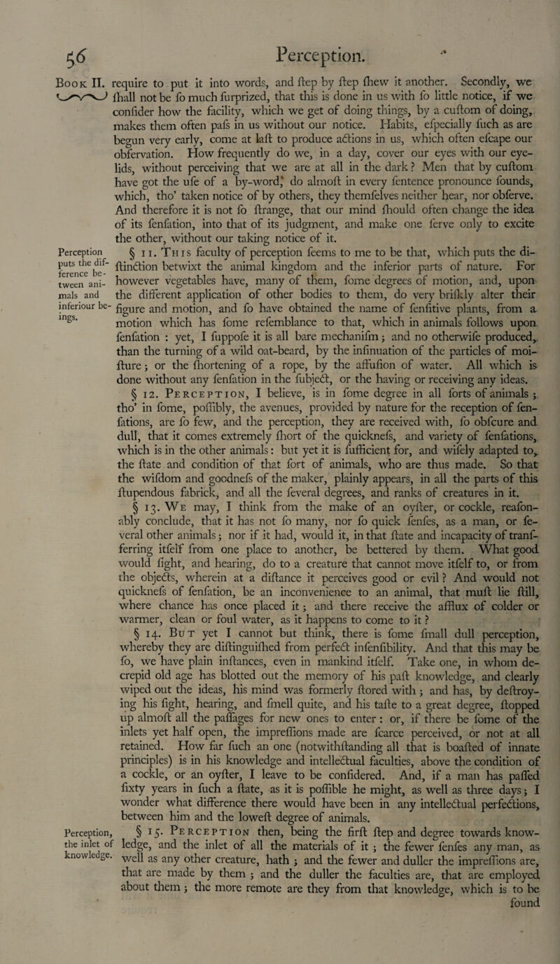ference be tween ani¬ mals and inferiour be ings. Book II. require to put it into words, and ftep by ftep (hew it another. Secondly, we lhall not be fo much furprized, that this is done in us with lb little notice, if we confider how the facility, which we get of doing things, by a cuftom of doing, makes them often pafs in us without our notice. Habits, efpecially fueh as are begun very early, come at laft to produce actions in us, which often elcape our observation. How frequently do we, in a day, cover our eyes with our eye¬ lids, without perceiving that we are at all in the dark ? Men that by cuftom have got the ufe of a by-word,' do almoft in every fentence pronounce founds, which, tho’ taken notice of by others, they themfelves neither hear, nor obferve. And therefore it is not fo ftrange, that our mind fhould often change the idea of its fenfation, into that of its judgment, and make one ferve only to excite the other, without our taking notice of it. Perception § 11. Th i s faculty of perception feems to me to be that, which puts the di- puts the dif- pinion betwixt the animal kingdom and the inferior parts of nature. For however vegetables have, many of them, fome degrees of motion, and, upon the different application of other bodies to them, do very brifkly alter their figure and motion, and fo have obtained the name of fenfitive plants, from a motion which has fome refemblance to that, which in animals follows upon, fenfation : yet, I fuppofe it is all bare mechanifm; and no otherwife produced,, than the turning of a wild oat-beard, by the infinuation of the particles of moi- fture; or the Ihortening of a rope, by the affufion of water. All which is done without any fenfation in the fubjed:, or the having or receiving any ideas. § 12. Perception, I believe, is in fome degree in all forts of animals tho’ in fome, pofiibly, the avenues, provided by nature for the reception of fen- fations, are fo few, and the perception, they are received with, fo obfcure and dull, that it comes extremely fliort of the quicknefs, and variety of fenfations, which is in the other animals: but yet it is fufficient for, and wifely adapted to, the ftate and condition of that fort of animals, who are thus made. So that the wifdom and goodnefs of the maker, plainly appears, in all the parts of this ftupendous fabrick, and all the feveral degrees, and ranks of creatures in it. § 13. We may, I think from the make of an oyfter, or cockle, reafon- ably conclude, that it has not fo many, nor fo quick fenfes, as a man, or fe¬ veral other animals; nor if it had, would it, in that ftate and incapacity of trans¬ ferring itfelf from one place to another, be bettered by them. What good would fight, and hearing, do to a creature that cannot move itfelf to, or from the objects, wherein at a diftance it perceives good or evil ? And would not quicknefs of fenfation, be an inconvenience to an animal, that muft lie ftill, where chance has once placed it; and there receive the afflux of colder or warmer, clean or foul water, as it happens to come to it ? § 14. But yet I cannot but think, there is fome fmall dull perception, whereby they are diftinguifhed from perfect infenfibility. And that this may be fo, we have plain inftances, even in mankind itfelf. Take one, in whom de- crepid old age has blotted out the memory of his paft knowledge, and clearly wiped out the ideas, his mind was formerly ftored with ; and has, by deftroy- ing his fight, hearing, and fmell quite, and his tafte to a great degree, flopped up almoft all the paffages for new ones to enter : or, if there be fome of the inlets yet half open, the imprefiions made are fcarce perceived, or not at all retained. How far fucli an one (notwithftanding all that is boafted of innate principles) is in his knowledge and intellectual faculties, above the condition of a cockle, or an oyfter, I leave to be confidered. And, if a man has paffed fixty years in fuch a ftate, as it is poffible he might, as well as three days; I wonder what difference there would have been in any intellectual perfections, between him and the loweft degree of animals. § 15. Perception then, being the firft ftep and degree towards know- ledge, and the inlet of all the materials of it j the fewer fenfes any man, as knowledge. weq as any other creature, hath ; and the fewer and duller the imprefiions are, that are made by them ; and the duller the faculties are, that are employed about them; the more remote are they from that knowledge, which is to be found Perception, the inlet of