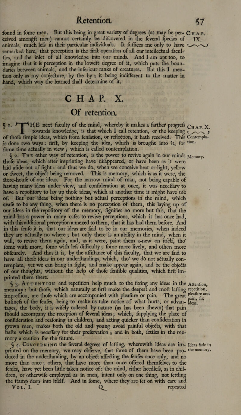 found in fome men. But this being in great variety of degrees (as may be per- Chap. ceived amongft men) cannot certainly be difcovered in the feveral fpecies of IX. animals, much lefs in their particular individuals. It fuffices me only to have remarked here, that perception is the firft operation of all our intellectual facul¬ ties, and the inlet of all knowledge into our minds. And I am apt too, to imagine that it is perception in the lowed: degree of it, which puts the boun¬ daries between animals, and the inferiour ranks of creatures. But this I men¬ tion only as my conjecture, by the by ; it being indifferent to the matter in hand, which way the learned lhall determine of it. CHAP. X. Of retention. § I. rpHE next faculty of the mind, whereby it makes a farther progrefs Chap X towards knowledge, is that which I call retention, or the keeping J of thofe fimple ideas, which from fenfation, or reflection, it hath received. This Contempla- is done two ways : firft, by keeping the idea, which is brought into it, for tl0n' fome time actually in view; which is called contemplation. § 2. The other way of retention, is the power to revive again in our minds Memory, thofe ideas, which after imprinting have difappeared, or have been as it were laid afide out of fight: and thus we do, when we conceive heat or light, yellow or fweet, the objeCt being removed. This is memory, which is as it were, the ftore-houfe of our ideas. For the narrow mind of man, not being capable of having many ideas under view, and confideration at once, it was neceffary to have a repofitory to lay up thofe ideas, which at another time it might have ufe of. But our ideas being nothing but aCtual perceptions in the mind, which ceafe to be any thing, when there is no perception of them, this laying up of our ideas in the repofitory of the memory, fignifies no more but this, that the mind has a power in many cafes to revive perceptions, which it has once had, with this additional perception annexed to them, that it has had them before. And in this fenfe it is, that our ideas are faid to be in our memories, when indeed they are actually no where j but only there is an ability in the mind, when it will, to revive them again, and, as it were, paint them a-new on itfelf, tho’ fome with more, fome with lefs difficulty j fome more lively, and others more obfcurely. And thus it is, by the affiftance of this faculty, that we are faid to have all thofe ideas in our underftandings, which, tho’ we d6 not actually con¬ template, yet we can bring in fight, and make appear again, and be the objects of our thoughts, without the help of thofe fenfible qualities, which firft im¬ printed them there. § 3. Attention and repetition help much to the fixing any ideas in the Attention, memory : but thofe, which naturally at firft make the deepeft and moft lafting repetition, impreffion, are thofe which are accompanied with pleafure or pain. The great p^fur|^nci bufinefs of the fenfes, being to make us take notice of what hurts, or advan- Ideas, tages, the body, it is wifely ordered by nature (as has been fhewn) that pain fhould accompany the reception of feveral ideas j which, fupplying the place of confideration and reafoning in children, and aCting quicker than confideration in grown men, makes both the old and young avoid painful objeCts, with that hafte which is neceffary for their prefervation ; and in both, fettles in the me¬ mory a caution for the future. § 4. Concerning the feveral degrees of lafting, wherewith ideas are im- ideas fade in printed on the memory, we may obferve, that fome of them have been pro- the memory, duced in the underftanding, by an objeCt affeCting the fenfes once only, and no more than once; others, that have more than once offered themfelves to the fenfes, have yet been little taken notice of: the mind, either heedlefs, as in chil¬ dren, or otherwife employed as in men, intent only on one thing, not fettling the ftamp deep into itfelf. And in fome, where they are fet on with care and VOL. I. CL. repeated