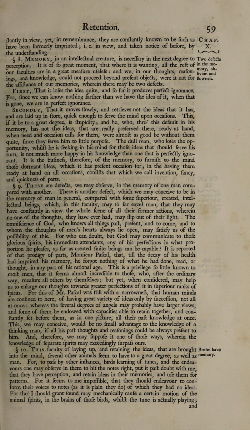 ftantly in view, yet, in remembrance, they are conftantly known to be fuch as Chap, have been formerly imprinted; i. e. in view, and taken notice of before, by X. the underftanding. § 8. Memory, in an intellectual creature, is necelfary in the next degree to Two defects perception. It is of fo great moment, that where it is wanting, all the reft of m the Inj^ our faculties are in a great meafure ufelefs: and we, in our thoughts, reafon- a° j ings, and knowledge, could not proceed beyond prefent objeCts, were it not for flownefs. the affiftance of our memories, wherein there may be two defeCts. First, That it lofes the idea quite, and fo far it produces perfeCt ignorance. For, fince we can know nothing farther than we have the idea of it, when that is gone, we are in perfeCt ignorance. Secondly, That it moves flowly, and retrieves not the ideas that it has, and are laid up in ftore, quick enough to ferve the mind upon occaftons. This, if it be to a great degree, is ftupidity; and he, who, thro’ this default in his memory, has not the ideas, that are really preferved there, ready at hand, when need and occafion calls for them, were almoft as good be without them quite, fince they ferve him to little purpofe. The dull man, who lofes the op¬ portunity, whilft he is feeking in his mind for thole ideas that fhould ferve his turn, is not much more happy in his knowledge than one that is perfectly igno¬ rant. It is the bufinefs, therefore, of the memory, to furnifh to the mind thofe dormant ideas, which it has prefent occafion for; in the having them ready at hand on all occafions, confifts that which we call invention, fancy, and quicknefs of parts. § 9. These are defects, we may obferve, in the memory of one man com¬ pared with another. There is another defeCt, which we may conceive to be in the memory of man in general, compared with fome fuperiour, created, intel¬ lectual beings, which, in this faculty, may fo far excel man, that they may have conftantly in view the whole fcene of all their former aCtions, wherein no one of the thoughts, they have ever had, may flip out of their fight. The omnifcience of God, who knows all things paft, prefent, and to come, and to whom the thoughts of men’s hearts always lie open, may fatisfy us of the poflibility of this. For who can doubt, but God may communicate to thofe glorious fpirits, his immediate attendants, any of his perfections in what pro¬ portion he pleafes, as far as created finite beings can be capable ? It is reported of that prodigy of parts, Monfieur Pafcal, that, till the decay of his health had impaired his memory, he forgot nothing of what he had done, read, or thought, in any part of his rational age. This is a privilege fo little known to moft men, that it feems almoft incredible to thofe, who, after the ordinary way, meafure all others by themfelves; but yet, when confidered, may help us to enlarge our thoughts towards greater perfections of it in fuperiour ranks of fpirits. For this of Mr. Pafcal was ftill with a narrownefs, that human minds are confined to here, of having great variety of ideas only by fucceflion, not all at once: whereas the feveral degrees of angels may probably have larger views, and fome of them be endowed with capacities able to retain together, and con¬ ftantly fet before them, as in one pifture, all their paft knowledge at once. This, we may conceive, would be no fmall advantage to the knowledge of a thinking man, if all his paft thoughts and reafonings could be always prefent to him. And, therefore, we may fuppofe it one of thofe ways, wherein the knowledge of feparate fpirits may exceedingly furpafs ours. § 10. This faculty of laying up, and retaining the ideas, that are brought Brutes have into the mind, feveral other animals feem to have to a great degree, as well as mem0I7* man. For, to pafs by other inftances, birds learning of tunes, and the endea¬ vours one may obferve in them to hit the notes right, put it paft doubt with me, that they have perception, and retain ideas in their memories, and ufe them for patterns. For it feems to me impoflible, that they fhould endeavour to con¬ form their voices to notes (as it is plain they do) of which they had no ideas. For tho’ I fhould grant found may mechanically caufe a certain motion of the animal fpirits, in the brains of thofe birds, whilft the tune is actually playing;