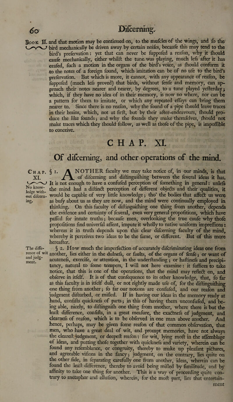 (Jo Difcerning. Book II. and that motion may be continued on, to the mufcles of the wings, and fo the bird mechanically be driven away by certain noifes, becaufe this may tend to the bird’s prefervation: yet that can never be fuppofed a reafon, why it fhould caufe mechanically, either whilft the tune, was playing, much lefs after it has ceafed, fuch a motion in the organs of the bird’s voice, as fhould conform it to the notes of a foreign found, which imitation can be of no ufe to the bird’s prefervation. But which is more, it cannot, with any appearance of reafon, be fuppofed (much lefs proved) that birds, without fenfe and memory, can ap¬ proach their notes nearer and nearer, by degrees, to a tune played yefterday; which, if they have no idea of in their memory, is now no where, nor can be a pattern for them to imitate, or which any repeated effays can bring them nearer to. Since there is no reafon, why the found of a pipe fhould leave traces in their brains, which, not at firft, but by their after-endeavours, fhould pro¬ duce the like founds; and why the founds they make themfelves, fhould not make traces which they fhould follow, as well as thofe of the pipe, is impoflible to conceive. CHAP. XI. Of difcerning, and other operations of the mind. No know¬ ledge with- mg. The diffe- § i. A NOTHER faculty we may take notice of, in our minds, is that J \ of difcerning and diftinguifhing between the feveral ideas it has. It is not enough to have a confufed perception of fomething in general: unlefs the mind had a diftindt perception of different objedls and their qualities, it out difcem- would be capable of very little knowledge; tho’ the bodies that affedt us were as bufy about us as they are now, and the mind were continually employed in thinking. On this faculty of diftinguifhing one thing from another, depends the evidence and certainty of feveral, even very general propofitions, which have paded for innate truths; becaufe men, overlooking the true caufe why thofe propofitions find univerfal affent, impute it wholly to native uniform imprefiions: whereas it in truth depends upon this clear difcerning faculty of the mind, whereby it perceives two ideas to be the fame, or different. But of this more hereafter. § 2. How much the imperfection of accurately diferiminating ideas one from r™ce another, lies either in the dulnefs, or faults, of the organs of fenfe; or want of nienu acutenefs, exercife, or attention, in the underftanding ; or haftinefs and precipi¬ tancy, natural to feme tempers, I will not here examine: it fuffices to take notice, that this is one of the operations, that the mind may refledt on, and obferve in itfelf. It is of that confequence to its other knowledge, that, fo far as this faculty is in itfelf dull, or not rightly made ufe of, for the diftinguifhing one thing from another; fo far our notions are confufed, and our reafon and judgment difturbed, or milled. If in having our ideas in the memory ready at hand, confifts quicknefs of parts; in this of having them unconfufed, and be¬ ing able, nicely, to diftinguilh one thing from another, where there is but the leaft difference, confifts, in a great meafure, the exa&nefs of judgment, and clearnefs of reafon, which is to be obferved in one man above another. And hence, perhaps, may be given feme reafon of that common obfervation, that men, who have a great deal of wit, and prompt memories, have not always the cleared: judgment, or deepeft reafon: for wit, lying moft in the afiemblage of ideas, and putting thofe together with quicknefs and variety, wherein can be found any refemblance, or congruity, thereby to make up pleafant pictures, and agreeable vifions in the fancy; judgment, on the contrary, lies quite on the other fide, in feparating carefully one from another, ideas, wherein can be found the leaft difference, thereby to avoid being miffed by fimilitude, and by affinity to take one thing for another. This is a way of proceeding quite con¬ trary to metaphor and alluiion, wherein, for the moft part, lies that entertain¬ ment