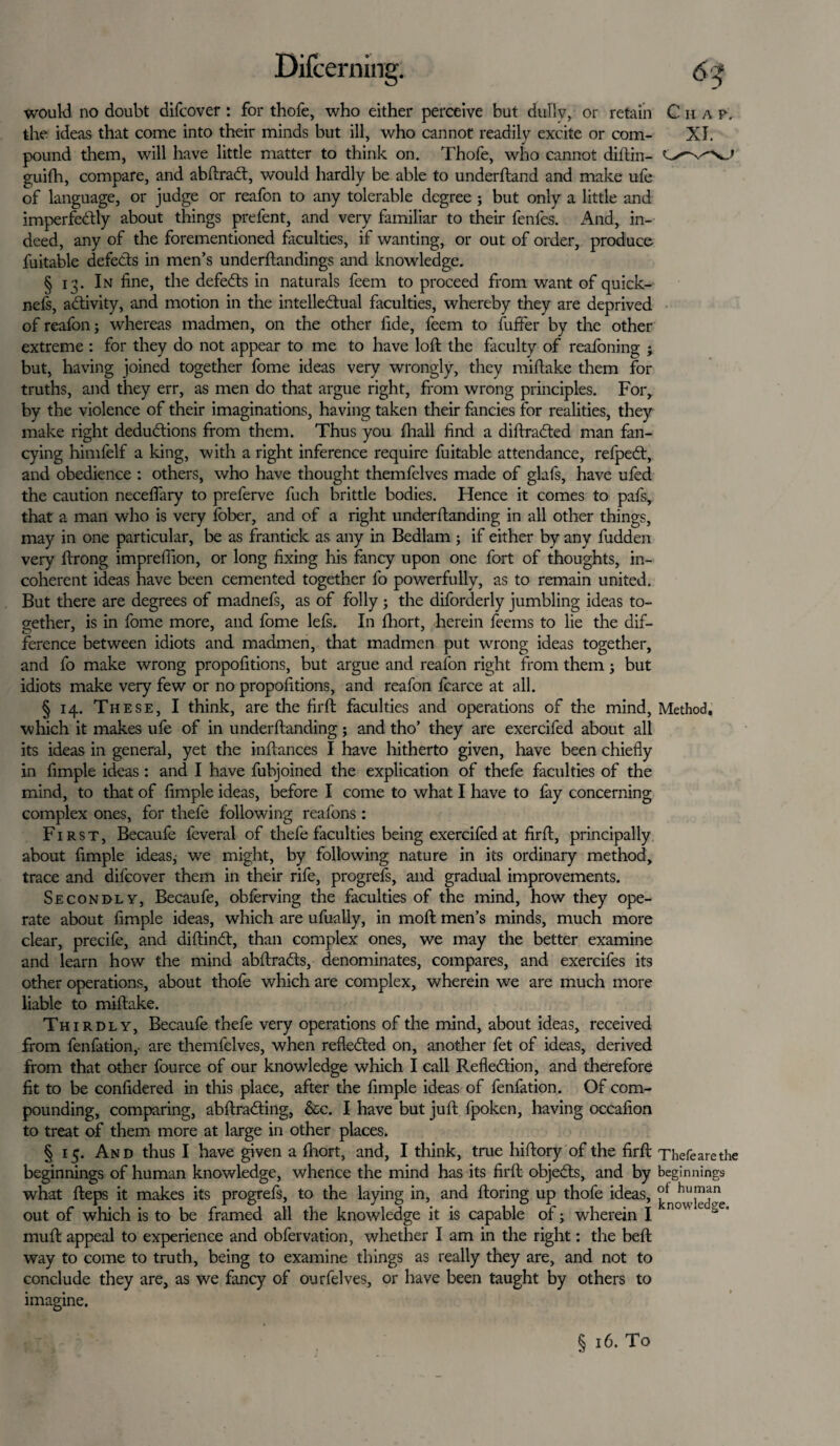 would no doubt difcover : for thofe, who either perceive but dullv, or retain the ideas that come into their minds but ill, who cannot readily excite or com¬ pound them, will have little matter to think on. Thofe, who cannot diftin- guifh, compare, and abftradt, would hardly be able to underftand and make ufe of language, or judge or reafon to any tolerable degree 5 but only a little and imperfectly about things prefent, and very familiar to their fenles. And, in¬ deed, any of the forementioned faculties, if wanting, or out of order, produce fuitable defects in men’s underftandings and knowledge. § 13. In fine, the defeCts in naturals feem to proceed from want of quick-' nefs, activity, and motion in the intellectual faculties, whereby they are deprived of reafon3 whereas madmen, on the other fide, feem to fuffer by the other extreme : for they do not appear to me to have loft the faculty of reafoning 3 but, having joined together fome ideas very wrongly, they miftake them for truths, and they err, as men do that argue right, from wrong principles. For, by the violence of their imaginations, having taken their fancies for realities, they make right deductions from them. Thus you fhall find a diftraCted man fan¬ cying himfelf a king, with a right inference require fuitable attendance, refpeCt, and obedience : others, who have thought themfelves made of glafs, have ufed the caution necefiary to preferve fuch brittle bodies. Hence it comes to pafs, that a man who is very fober, and of a right underftanding in all other things, may in one particular, be as frantick as any in Bedlam 5 if either by any fudden very ftrong impreffion, or long fixing his fancy upon one fort of thoughts, in¬ coherent ideas have been cemented together fo powerfully, as to remain united. But there are degrees of madnefs, as of folly 3 the diforderly jumbling ideas to¬ gether, is in fome more, and fome lefs. In fhort, herein feems to lie the dif¬ ference between idiots and madmen, that madmen put wrong ideas together, and fo make wrong propofitions, but argue and reafon right from them 3 but idiots make very few or no propofitions, and reafon fcarce at all. § 14. These, I think, are the firffc faculties and operations of the mind, Method, which it makes ufe of in underftanding3 and tho’ they are exercifed about all its ideas in general, yet the inftances I have hitherto given, have been chiefly in Ample ideas : and I have fubjoined the explication of thefe faculties of the mind, to that of Ample ideas, before I come to what I have to fay concerning complex ones, for thefe following reafons : First, Becaufe feveral of thefe faculties being exercifed at firft, principally about Ample ideas,' vce might, by following nature in its ordinary method, trace and difcover them in their rife, progrefs, and gradual improvements. Secondly, Becaufe, obferving the faculties of the mind, how they ope¬ rate about Ample ideas, which are ufually, in moft men’s minds, much more clear, precife, and diftinCt, than complex ones, we may the better examine and learn how the mind abftrads, denominates, compares, and exercifes its other operations, about thofe which are complex, wherein we are much more liable to miftake. Thirdly, Becaufe thefe very operations of the mind, about ideas, received from fenfation, are themfelves, when reflected on, another fet of ideas, derived from that other fource of our knowledge which I call Reflection, and therefore fit to be confidered in this place, after the Ample ideas of fenfation. Of com¬ pounding, comparing, abftraCting, &c. I have but juft fpoken, having occafion to treat of them more at large in other places. § 15. And thus I have given a fhort, and, I think, true hiftory of the firft Thefearethe beginnings of human knowledge, whence the mind has its firft objedts, and by beginnings what fteps it makes its progrefs, to the laying in, and ftoring up thofe ideas, hu.m‘m out of which is to be framed all the knowledge it is capable of 3 wherein I ' muft appeal to experience and obfervation, whether I am in the right: the beft way to come to truth, being to examine things as really they are, and not to conclude they are, as we fancy of ourfelves, or have been taught by others to imagine. § 16. To