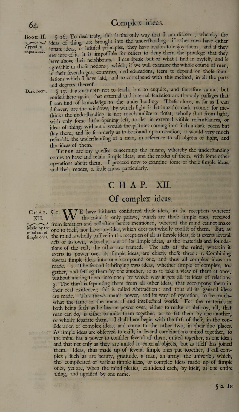 Compiex ideas. Book II. Appeal to experience. Dark room. e I(3> Xo deal truly, this is the only way that I can difcovcr, whereby the ideas of things are brought into the underftanding : if other men have either innate ideas, or infufed principles, they have reafon to enjoy them3 and if they are fure of it, it is impoflible for others to deny them the privilege that they have above their neighbours. I can fpeak but of what I find in myfelf, and is agreeable to thofe notions; which, if we will examine the whole courfe of men, in their feveral ages, countries, and educations, feem to depend on thofe foun¬ dations which I have laid, and to correfpond with this method, in all the parts and degrees thereof. § iy. I pretend not to teach, but to enquire, and therefore cannot but confefs here again, that external and internal fenfation are the only pafiages that I can find of knowledge to the underftanding. Thefe alone, as far as I can difcover, are the windows, by which light is let into this dark room : for me- thinks the underftanding is not much unlike a clofet, wholly fiiut from light, with only fome little opening left, to let in external vifible refemblances, or ideas of things without: would the pictures coming into fuch a dark room but ftay there, and lie fo orderly as to be found upon occafion, it would very much refemble the underftanding of a man, in reference to all objects of fight, and the ideas of them. These are my guefles concerning the means, whereby the underftanding comes to have and retain fimple ideas, and the modes of them, with fome other operations about them. I proceed now to examine fome of thefe fimple ideas, and their modes, a little more particularly. CHAP. XII. Of complex ideas. C-hap. § i. TITTE have hitherto confidered thofe ideas, in the reception whereof XII. W the mind is only paflive, which are thofe fimple ones, received from fenfation and reflexion before mentioned, whereof the mind cannot make Made by *be one to itfelf, nor have any idea, which does not wholly confift of them. But, as fimpkones. the mind is wholly paflive in the reception of all its fimple ideas, fo it exerts feveral ads of its own, whereby, out of its fimple ideas, as the materials and founda¬ tions of the reft, the other are framed. The ads of the mind, wherein it exerts its power over its fimple ideas, are chiefly thefe three: i. Combining feveral fimple ideas into one compound one, and thus all complex ideas are made. 2. The fecond is bringing two ideas, whether fimple or complex, to¬ gether, and fetting them by one another, fo as to take a view of them at once, without uniting them into one 3 by which way it gets all its ideas of relations. 3. The third is feparating them from all other ideas, that accompany them in their real exiftence 3 this is called Abftradion : and thus all its general ideas are made. This fhews man’s power, and its way of operation, to be much- what the fame in the material and intelledual world. For the materials in both being fuch as he has no power over, either to make or deftroy, all, that man can do, is either to unite them together, or to fet them by one another, or wholly feparate them. I fhall here begin with the firft of thefe, in the con- fideration of complex ideas, and come to the other two, in their due places. As fimple ideas are obferved to exift, in feveral combinations united together, fo the mind has a power to conlider feveral of them, united together, as one idea; and that not only as they are united in external objects, but as itfelf has joined them. Ideas, thus made up of feveral fimple ones put together, I call com¬ plex 3 fuch as are beauty, gratitude, a man, an army, the univerfe 3 which, tho’ complicated of various fimple ideas, or complex ideas made up of fimple ones, yet are, when the mind pleafes, confidered each, by itfelf, as one entire tiling, and fignified by one name. § 2. In