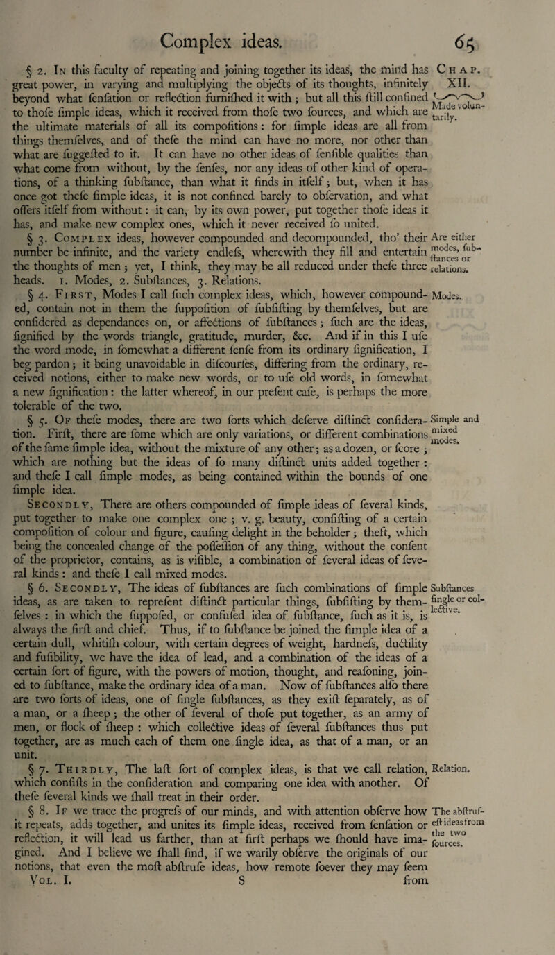 § 2. In this faculty of repeating and joining together its ideas, the mind has Chap. great power, in varying and multiplying the objects of its thoughts, infinitely XII. beyond what fenfation or reflection furniftied it with ; but all this hill confined to thofe Ample ideas, which it received from thofe two fources, and which are tir-, ® the ultimate materials of all its compolitions: for Ample ideas are all from things themfelves, and of thefe the mind can have no more, nor other than what are fuggefted to it. It can have no other ideas of feniible qualities than what come from without, by the fenfes, nor any ideas of other kind of opera¬ tions, of a dunking fiibftance, than what it finds in itfelf; but, when it has once got thefe Ample ideas, it is not confined barely to obfervation, and what offers itfelf from without: it can, by its own power, put together thofe ideas it has, and make new complex ones, which it never received fo united. § 3. Complex ideas, however compounded and decompounded, tho’ their Are either number be infinite, and the variety endlefs, wherewith they fill and entertain niodes’ the thoughts of men ; yet, I think, they may be all reduced under thefe three rciations. heads. 1. Modes, 2. Subftances, 3. Relations. § 4. First, Modes I call fuch complex ideas, which, however compound- Modes, ed, contain not in them the fuppofition of fubfifting by themfelves, but are confidered as dependances on, or affections of fubftances ; fuch are the ideas, fignified by the words triangle, gratitude, murder, &c. And if in this I ufe the word mode, in fomewhat a different fenfe from its ordinary Agnification, I beg pardon; it being unavoidable in difcourfes, differing from the ordinary, re¬ ceived notions, either to make new words, or to ufe old words, in fomewhat a new Agnification : the latter whereof, in our prefent cafe, is perhaps the more tolerable of the two. § 5. Of thefe modes, there are two forts which deferve diflinCt confidera- Simple and tion. Fir ft, there are fome which are only variations, or different combinations mix,ed of the fame Ample idea, without the mixture of any other; as a dozen, or fcore ; which are nothing but the ideas of fo many diftinCt units added together : and thefe I call Ample modes, as being contained within the bounds of one Ample idea. Secondly, There are others compounded of Ample ideas of feveral kinds, put together to make one complex one ; v. g. beauty, confifting of a certain compofition of colour and figure, caufing delight in the beholder; theft, which being the concealed change of the poffeftion of any thing, without the confent of the proprietor, contains, as is vifible, a combination of feveral ideas of feve¬ ral kinds: and thefe I call mixed modes. § 6. Secondly, The ideas of fubftances are fuch combinations of Ample Subftances ideas, as are taken to reprefent diftinCt particular things, fubfifting by them- ^JSle or co!‘ felves : in which the fuppofed, or confufed idea of fubftance, fuch as it is, is e always the firft and chief. Thus, if to fubftance be joined the Ample idea of a certain dull, whitifti colour, with certain degrees of weight, hardnefs, ductility and fufibility, we have the idea of lead, and a combination of the ideas of a certain fort of figure, with the powers of motion, thought, and reafoning, join¬ ed to fubftance, make the ordinary idea of a man. Now of fubftances alfo there are two forts of ideas, one of Angle fubftances, as they exift feparately, as of a man, or a fheep ; the other of feveral of thofe put together, as an army of men, or flock of ftieep : which collective ideas of feveral fubftances thus put together, are as much each of them one Angle idea, as that of a man, or an unit. § 7. Thirdly, The laft fort of complex ideas, is that we call relation, Relation, which confifts in the confideration and comparing one idea with another. Of thefe feveral kinds we lhall treat in their order. § 8. If we trace the progrefs of our minds, and with attention obferve how The abftruf- it repeats, adds together, and unites its Ample ideas, received from fenfation or eft ideas from reflection, it will lead us farther, than at firft perhaps we ftiould have ima- fources? gined. And I believe we Aaall find, if we warily obferve the originals of our notions, that even the moft abftrufe ideas, how remote foever they may feem Vol. I. S from