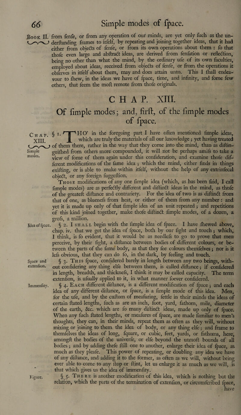Book II. from fenfe, or from any operation of our minds, are yet only fuch as the un- demanding frames to itfelf, by repeating and joining together ideas, that it had either from objedts of fenfe, or from its own operations about them : fo that thofe even large and abftradt ideas, are derived from fenfation or reflection, being no other than what the mind, by the ordinary ufe of its own faculties, employed about ideas, received from objects of fenfe, or from the operations it obferves in itfelf about them, may and does attain unto. This I lhall endea¬ vour to fhew, in the ideas we have of fpace, time, and infinity, and fome few others, that feem the mod remote from thofe originals. CHAP. XIII. Of fimple modes; and, firft, of the fimple modes of fpace. Chap. XIII. Simple modes. Idea of fpace. Space and extenfion. Immenfity. Figure. § x. t I”'HO’ in the foregoing part I have often mentioned fimple ideas, which are truly the materials of all our knowledge; yet having treated of them there, rather in the way that they come into the mind, than as diftin- guifhed from others more compounded, it will not be perhaps amifs to take a view of fome of them again under this confideration, and examine thofe dif¬ ferent modifications of the fame idea ; which the mind, either finds in things exifting, or is able to make within itfelf, without the help of any extrinfecal objeCt, or any foreign fuggeftion. Those modifications of any one fimple idea (which, as has been faid, I call fimple modes) are as perfectly different and diftindt ideas in the mind, as thofe of the greateft difiance and contrariety. For the idea of two is as diftindt from that of one, as bluenefs from heat, or either of them from any number : and yet it is made up only of that fimple idea of an unit repeated ; and repetitions of this kind joined together, make thofe diftindt fimple modes, of a dozen, a grofs, a million. § 2. I shall begin with the fimple idea of fpace. I have fhewed above, chap. iv. that we get the idea of fpace, both by our fight and touch; which, I think, is fo evident, that it would be as needlefs to go to prove that men perceive, by their fight, a diftance between bodies of different colours, or be¬ tween the parts of the fame body, as that they fee colours themfelves j nor is it lefs obvious, that they can do fo, in the dark, by feeling and touch. § 3. This fpace, confidered barely in length between any two beings, with¬ out confidering any thing elfe between them, is called difiance; if confidered in length, breadth, and thicknefs, I think it may be called capacity. The term extenfion, is ufually applied to it, in what manner foever confidered. § 4. Each different diftance, is a different modification of fpace; and each idea of any different diftance, or fpace, is a fimple mode of this idea. Men, for the ufe, and by the cuftom of meafuring, fettle in their minds the ideas of certain ftated lengths, fuch as are an inch, foot, yard, fathom, mile, diameter of the earth, &c. which are fo many diftindt ideas, made up only of fpace. When any fuch ftated lengths, or meafures of fpace, are made familiar to men's thoughts, they can, in their minds, repeat them as often as they will, without mixing or joining to them the idea of body, or any tiling elfe j and frame to themfelves the ideas of long, fquare, or cubic, feet, yards, or fathoms, here, amongft the bodies of the univerfe, or elfe beyond the utmoft bounds of all bodies; and by adding thefe ftill one to another, enlarge their idea of fpace, as much as they pleafe. This power of repeating, or doubling any idea we have of any diftance, and adding it to the former, as often as we will, without being ever able to come to any flop or ftint, let us enlarge it as much as we will, is that which gives us the idea of immenfity. § 5. There is another modification of this idea, which is nothing but the relation, which the parts of the termination of extenfion, or circumfcribed fpace, have