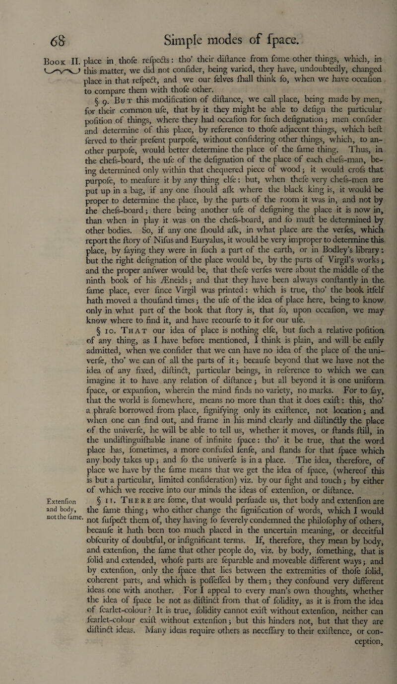 Book II. place in , thofe refpedts: tho’ their diftance from fome other things, whichr in this matter, we did not confider, being varied, they have, undoubtedly, changed place in that refpedt, and we our felves fhall tliink fo, when we have occafion to compare them with thofe other. § 9. But this modification of diftance, we call place, being made by men, for their common ufe, that by it they might be able to defign the particular pofition of things, where they had occafion for fuch defignation; men confider and determine of this place, by reference to thofe adjacent things, which belt ferved to their prefent purpofe, without confidering other things, which, to an¬ other purpofe, would better determine the place of the fame thing. Thus, in the chefs-board, the ufe of the defignation of the place of each chefs-man, be¬ ing determined only within that chequered piece of wood; it would crofs that purpofe, to meafure it by any thing elfe: but, when thefe very chefs-men are put up in a bag, if any one fiiould afk where the black king is, it would be proper to determine the place, by the parts of the room it was in, and not by the chefs-board; there being another ufe of designing the place it is now in, than when in play it was on the chefs-board, and fo muff be determined by other bodies. So, if any one fiiould afk, in what place are the verfes, which, report the ftory of Nifus and Euryalus, it would be very improper to determine this place, by faying they were in fuch a part of the earth, or in Bodley’s library: but the right defignation of the place would be, by the parts of Virgil’s works > and the proper anfwer would be, that thefe verfes were about the middle of the ninth book of his iEneids; and that they have been always conftantly in the fame place, ever fince Virgil was printed: winch is true, tho’ the book itfelf hath moved a thoufand times; the ufe of the idea of place here, being to know only in what part of the book that ftory is, that fo, upon occafion, we may know where to find it, and have recourfe to it for our ufe. § 10. That our idea of place is nothing elfe, but fuch a relative pofition of any thing, as I have before mentioned, I think is plain, and will be eafily admitted, when we confider that we can have no idea of the place of the uni¬ verfe, tho’ we can of all the parts of it; becaufe beyond that we have not the idea of any fixed, diftindt, particular beings, in reference to which we can imagine it to have any relation of diftance; but all beyond it is one uniform fpace, or expanfion, wherein the mind finds no variety, no marks. For to fay, that the world is fomewhere, means no more than that it does exift: this, tho’ a phrafe borrowed from place, fignifying only its exiftence, not location y and when one can find out, and frame in his mind clearly and diftindtly the place of the univerfe, he will be able to tell us, whether it moves, or ftands ftill, in the undiftinguifhable inane of infinite fpace: tho’ it be true, that the word place has, fometimes, a more confided fenfe, and ftands for that fpace which any body takes up; and fo the univerfe is in a place. The idea, therefore, of place we have by the fame means that we get the idea of fpace, (whereof this is but a particular, limited confideration) viz. by our fight and touch; by either of which we receive into our minds the ideas of extenfion, or diftance. Extenfion § 11. The re are fome, that would perfuade us, that body and extenfion are and body, the fame thing; who either change the fignification of words, which I would not the fame. not fofpgft them of, they having fo feverely condemned the philofophy of others, becaufe it hath been too much placed in the uncertain meaning, or deceitful obfcurity of doubtful, or infignificant terms. If, therefore, they mean by body, and extenfion, the fame that other people do, viz. by body, l'omething, that is folid and extended, whofe parts are feparable and moveable different ways y and by extenfion, only the fpace that lies between the extremities of thofe folid, coherent parts, and which is poftefled by them; they confound very different ideas one with another. For I appeal to every man’s own thoughts, whether the idea of fpace be not as diftindt from that of folidity, as it is from the idea of fcarlet-colour ? It is true, folidity cannot exift without extenfion, neither can fcarlet-colour exift without extenfion; but this hinders not, but that they are diftindt ideas. Many ideas require others as neceffary to their exiftence, or con¬ ception.