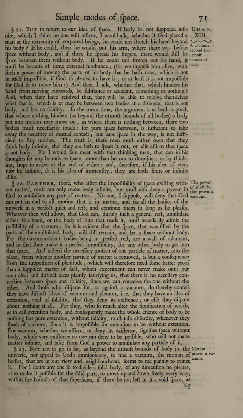 § 21. But to return to our idea of fpace. If body be not fuppofed inf- Chap. nite, which I think no one will affirm, I would afk, whether if God placed a XJIT. man at the extremity of corporeal beings, he could not ftretch his hand beyond O'-n his body ? If he could, then he would put his arm, where there was before j^v^‘utJ” fpace without body; and if there he fpread his fingers, there would Hill be utmoft fpace between them without body. If he could not ftretch out his hand, it bounds of muft be becaufe of fome external hindrance ; (for we luppofe him alive, with ood'V‘ fuch a power of moving the parts of his body that he hath now, which is not in itlelf impoffible, if God fo pleafed to have it ; or at leaft it is not impoffible for God fo to move him :) And then I afk, whether that, which hinders his hand from moving outwards, be fubftance or accident, fomething or nothing ? And, when they have refolved that, they will be able to refolve themfelves what that is, which is or may be between two bodies at a diftance, that is not body, and has no folidity. In the mean time, the argument is at leaft as good, that where nothing hinders (as beyond the utmoft bounds of all bodies) a body put into motion may move on; as where there is nothing between, there two bodies muft necefiarily touch : for pure fpace between, is fufficient to take away the neceffity of mutual contact; but bare fpace in the way, is not fufti- cient to ftop motion. The truth is, thefe men muft either own that they think body infinite, tho’ they are loth to fpeak it out, or elfe affirm that fpace is not body. For I would fain meet with that thinking man, that can in his thoughts fet any bounds to fpace, more than he can to duration ; or by think¬ ing, hope to arrive at the end of either: and, therefore, if his idea of eter¬ nity be infinite, fo is his idea of immenfity; they are both finite or infinite alike. § 22. Farther, thofe, who afiert the impoffibility of fpace exifting with- TJie Power out matter, muft not only make body infinite, but muft alfo deny a power in ^nproveTa God to annihilate any part of matter. No one, I fuppofe, will deny that God vacuum, can put an end to all motion that is in matter, and fix all the bodies of the univerfe in a perfect quiet and reft, and continue them fo long as he pleafes. Whoever then will allow, that God can, during fuch a general reft, annihilate either this book, or the body of him that reads it, muft necefiarily admit the poffibility of a vacuum : for it is evident that the fpace, that was filled by the parts of the annihilated body, will ftill remain, and be a fpace without body. For the circumambient bodies being in perfect reft, are a wall of adamant, and in that ftate make it a perfect impoffibility, for any other body to get into that fpace. And indeed the necefiary motion of one particle of matter, into the place, from whence another particle of matter is removed, is but a confequence from the fuppofition of plenitude ; which will therefore need fome better proof than a fuppofed matter of fadt, which experiment can never make out: our own clear and diftindt ideas plainly fatisfying us, that there is no necefiary con¬ nection between fpace and folidity, fince we can conceive the one without the other. And thofe who difpute for, or againft a vacuum, do thereby confefs they have diftindt ideas of vacuum and plenum, i. e. that they have an idea of extenfion, void of folidity, tho’ they deny its exiftence ; or elfe they difpute about nothing at all. For they, who fo much alter the fignification of words, as to call extenfion body, and confequently make the whole efience of body to be nothing but pure extenfion, without folidity, muft talk abfurdly, whenever they fpeak of vacuum, fince it is impoffible for extenfion to be without extenfion. For vacuum, whether we affirm, or deny its exiftence, fignifies fpace without body, whofe very exiftence no one can deny to be poffible, who will not make matter infinite, and take from God a power to annihilate any particle of it. § 23. But not to go fo far, as beyond the utmoft bounds of body in the Motion univerfe, nor appeal to God’s omnipotency, to find a vacuum, the motion of Proves a va~ bodies, that are in our view and neighbourhood, feems to me plainly to evince cuum’ it. For I defire any one fo to divide a folid body, of any dimenfion he pleafes, as to make it poffible for the folid parts, to move up and down freely every way, within the bounds of that fuperficies, if there be not left in it a void fpace, as