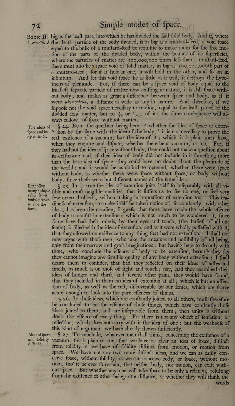 72- Book II. Simple modes of fpace. The ideas of fpace and bo¬ dy diftindt. Extenfion being infepa* rable from body,proves it not the fame. Ideas of fpace and folidity diftindt. big as the leaft part, into which he has divided the faid folid body. And if, where the leaft particle of the body divided, is as big as a muftard-feed, a void fpace equal to the bulk of a muftard-feed be requifite to make room for the free mo¬ tion of the parts of the divided body, within the bounds of its iuperficies, where the particles of matter are 100,000,000 times lefs than a muftard-feed, there muft alfo be a fpace void of folid matter, as big as ioo,ooo,oocth part of a muftard-feed; for if it hold in one, it will hold in the other, and fo on in infinitum. And let this void fpace be as little as it will, it deftroys the hypo¬ thecs of plenitude. For, if there can be a fpace void of body equal to the fmalleft feparate particle of matter now exifting in nature, it is ftill fpace with¬ out body ; and makes as great a difference between fpace and body, as if it were piy* a diftance as wide as any in nature. And therefore, if we fuppofe not the void fpace neceffary to motion, equal to the leaft parcel of the divided folid matter, but to ~o or -fruu it 3 the fame confequence will al¬ ways follow, of fpace withuot matter. § 24. But the queftion being here, “ whether the idea of fpace or exten- “ lion be the fame with the idea of the body,” it is not neceffary to prove the real exiftence of a vacuum, but the idea of it ; which it is plain men have, when they enquire and difpute, whether there be a vacuum, or no. For, if they had not the idea of fpace without body, they could not make a queftion about its exiftence : and, if their idea of body did not include in it fomething more than the bare idea of fpace, they could have no doubt about the plenitude of the world ; and it would be as abfurd to demand, whether there were fpace without body, as whether there were fpace without fpace, or body without body, fince thefe were but different names of the lame idea. § 25. It is true the idea of extenfion joins itfelf fo infeparably with all vi- fible and moft tangible qualities, that it fuffers us to fee no one, or feel very few external objetfts, without taking in impreffions of extenfion too. This rea- dinefs of extenfion, to make itfelf be taken notice of, fo conftantly, with other ideas, has been the occafion, I guefs, that fome have made the whole effence of body to confift in extenfion ; which is not much to be wondered at, fince fome have had their minds, by their eyes and touch, (the bufieft of all our fenfes) fo filled with the idea of extenfion, and as it were wholly poffeffed with it, that they allowed no exiftence to any thing that had not extenfion. I lhall not now argue with thofe men, who take the meafure and poflibility of all being, only from their narrow and grofs imaginations: but having here to do only with thofe, who conclude the effence of body to be extenfion, becaufe they fay they cannot imagine any fenfible quality of any body without extenfion ; I lhall defire them to confider, that had they reflected on their ideas of taftes and fmells, as much as on thofe of fight and touch; nay, had they examined their ideas of hunger and thirft, and feveral other pains, they would have found, that they included in them no idea of extenfion at all ; which is but an affec¬ tion of body, as well as the reft, difcoverable by our fenfes, which are fcarce acute enough to look into the pure effences of things. § 26. If thofe ideas, which are conftantly joined to all others, muft therefore be concluded to be the effence of thofe things, which have conftantly thofe ideas joined to them, and are infeparable from them ; then unity is without doubt the effence of every thing. For there is not any objedt of fenfation, or reflection, which does not carry with it the idea of one : but the weaknefs of this kind of argument we have already fhewn fufliciently. § 27. To conclude, whatever men lhall think, concerning the exiftence of a vacuum, this is plain to me, that we have as clear an idea of fpace, diftindt from folidity, as we have of folidity diftinCl from motion, or motion from fpace. We have not any two more diftinCt ideas, and we can as eafily' con¬ ceive fpace, without folidity, as we can conceive body, or fpace, without mo¬ tion ; tho’ it be ever fo certain, that neither body, nor motion, can exift with¬ out fpace. But whether any one will take fpace to be only a relation, refulting from the exiftence of other beings at a diftance, or whether they will think the w words