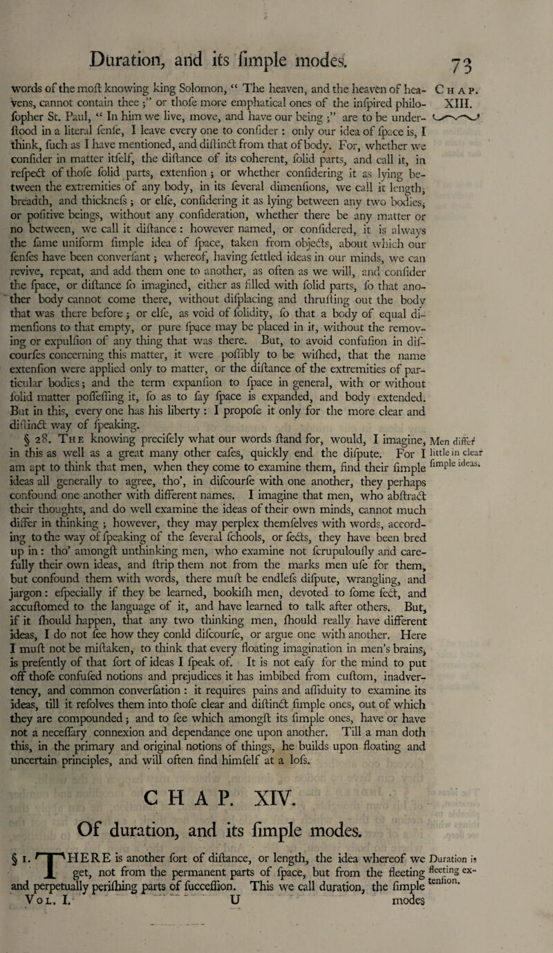 words of the moft knowing king Solomon, “ The heaven, and the heaven of hea- Chap. vens, cannot contain thee •” or thofe more emphatical ones of the infpired philo- XIII. fopher St. Paul, “ In him we live, move, and have our being j” are to be under- ftood in a literal fenfe, I leave every one to confider : only our idea of fpace is, I think, luch as I have mentioned, and dill in 61 from that of body. For, whether we confider in matter itlelf, the dillance of its coherent, folid parts, and call it, in refpedl of thofe folid parts, extenfion ; or whether confidering it as lying be¬ tween the extremities of any body, in its feveral dimenfions, we call it length, breadth, and thicknefs ; or elfe, conlidering it as lying between any two bodies* or poll five beings, without any confideration, whether there be any matter or no between, we call it dillance : however named, or confidered, it is always the fame uniform fimple idea of fpace, taken from objedls, about which our fenles have been converfant j w'hereof, having fettled ideas in our minds, we can revive, repeat, and add them one to another, as often as we will, and conlider the fpace, or dillance fo imagined, either as filed with folid parts, fo that ano¬ ther body cannot come there, without difplacing and thralling out the body that was there before * or elfe, as void of folidity, fo that a body of equal di¬ menfions to that empty, or pure fpace may be placed in it, without the remov¬ ing or expullion of any thing that was there. But, to avoid confufion in dil- courfes concerning this matter, it were poflibly to be wilhed, that the name extenfion were applied only to matter, or the dillance of the extremities of par¬ ticular bodies; and the term expanfion to fpace in general, with or without lolid matter poffeffing it, fo as to fay fpace is expanded, and body extended. But in this, every one has his liberty : I propofe it only for the more clear and diffindt way of fpeaking. § 28. The knowing precifely what our words Band for, would, I imagine, Men differ in this as well as a great many other cafes, quickly end the difpute. For I little in clear am apt to think that men, when they come to examine them, find their fimple ldeas* ideas all generally to agree, tho’, in difcourfe with one another, they perhaps confound one another with different names. I imagine that men, who abftradt their thoughts, and do well examine the ideas of their own minds, cannot much differ in thinking ; however, they may perplex themfelves with words, accord¬ ing to the way of fpeaking of the feveral fchools, or fedts, they have been bred up in: tho’ among!! unthinking men, who examine not fcrupuloully and care¬ fully their own ideas, and flrip them not from the marks men ufe for them, but confound them with words, there muff be endlefs difpute, wrangling, and jargon: efpecially if they be learned, bookifh men, devoted to fome fed!, and accuftomed to the language of it, and have learned to talk after others. But* if it fhould happen, that any two thinking men, fhould really have different ideas, I do not fee how they conld difcourfe, or argue one with another. Here I muff not be miftaken, to think that every floating imagination in men’s brains, is prefently of that fort of ideas I fpeak of. It is not eafy for the mind to put off thofe confufed notions and prejudices it has imbibed from cuftom, inadver¬ tency, and common converfation : it requires pains and afliduity to examine its ideas, till it refolves them into thofe clear and diftinct fimple ones, out of which they are compounded; and to fee which among!! its fimple ones, have or have not a neceffary connexion and dependance one upon another. Till a man doth this, in the primary and original notions of things, he builds upon floating and uncertain principles, and will often find himfelf at a lofs. CHAP. XIV. Of duration, and its fimple modes. § i. r | 'HERE is another fort of diftance, or length, the idea whereof we Duration is X get, not from the permanent parts of fpace, but from the fleeting flcctinS ex and perpetually perifhing parts of fucceflion. This we call duration, the fimpletenllon* Vol. I. U modes