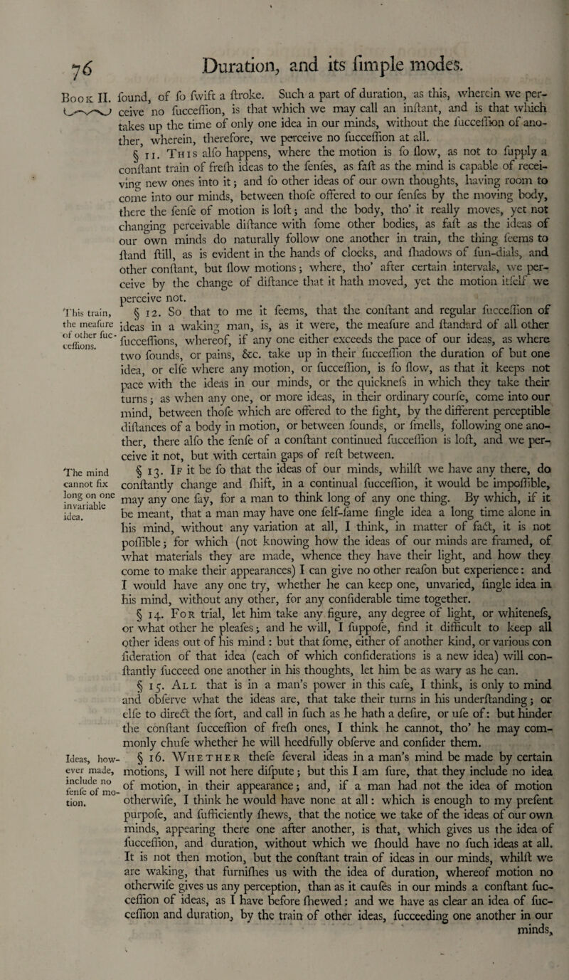 Book II. This train, the meafure of other fuc ceffions. The mind cannot fix long on one invariable idea. Ideas, how¬ ever made, include no fenfe of mo tion. found, of fo fwift a ftroke. Such a part of duration, as this, wherein we per¬ ceive 'no fucceffion, is that which we may call an inftant, and is that wliich takes up the time of only one idea in our minds, without the fucceffion of ano¬ ther wherein, therefore, we perceive no fucceffion at all. § ii. This alfo happens, where the motion is fo flow, as not to fupply a conflant train of frefh ideas to the fenfes, as faff as the mind is capable of recei¬ ving new ones into it; and fo other ideas of our own thoughts, having room to come into our minds, between thofe offered to our fenfes by the moving body, there the fenfe of motion is loff; and the body, tho’ it really moves, yet not changing perceivable diftance with fome other bodies, as faff as the ideas of our own minds do naturally follow one another in train, the thing feems to hand ftill, as is evident in the hands of clocks, and fhadows of fun-dials, and other conflant, but flow motions; where, tho’ after certain intervals, we per¬ ceive by the change of diftance that it hath moved, yet the motion itfelf we perceive not. § 12. So that to me it feems, that the conflant and regular fucceffion of ideas in a waking man, is, as it were, the meafure and ftandard of all other fucceffions, whereof, if any one either exceeds the pace of our ideas, as where two founds, or pains, &c. take up in their fucceffion the duration of but one idea, or elfe where any motion, or fucceffion, is fo flow, as that it keeps not pace with the ideas in our minds, or the quicknefs in which they take their turns j as when any one, or more ideas, in their ordinary courfe, come into our mind, between thofe which are offered to the fight, by the different perceptible diftances of a body in motion, or between founds, or fmells, following one ano¬ ther, there alfo the fenfe of a conflant continued fucceffion is loft, and we per¬ ceive it not, but with certain gaps of reft between. § 13. If it be fo that the ideas of our minds, whilft we have any there, do conftantly change and fhift, in a continual fucceffion, it would be impoffible, may any one fay, for a man to think long of any one thing. By which, if it be meant, that a man may have one felf-fame Angle idea a long time alone in his mind, without any variation at all, I think, in matter of fadt, it is not pofilble; for which (not knowing how the ideas of our minds are framed, of what materials they are made, whence they have their light, and how they come to make their appearances) I can give no other reafon but experience: and I would have any one try, whether he can keep one, unvaried, Angle idea in his mind, without any other, for any confiderable time together. § 14. For trial, let him take any Agure, any degree of light, or whitenefs, or what other he pleales; and he will, I fuppole, And it difficult to keep all other ideas out of his mind : but that fome, either of another kind, or various con Aderation of that idea (each of which conAderations is a new idea) will con¬ ftantly fucceed one another in his thoughts, let him be as wary as he can. § 15. All that is in a man’s power in this cafe, I think, is only to mind and obferve what the ideas are, that take their turns in his underftanding j or elfe to diredt the fort, and call in fuch as he hath a deftre, or ufe of: but hinder the conflant fucceffion of frefh ones, I think he cannot, tho’ he may com¬ monly chufe whether he will heedfully obferve and conftder them. § 16. Whether thefe feveral ideas in a man’s mind be made by certain motions, I will not here difpute; but this I am fure, that they include no idea of motion, in their appearance; and, if a man had not the idea of motion otherwife, I think he would have none at all: which is enough to my prefent purpofe, and fufticiently fhews, that the notice we take of the ideas of our own minds, appearing there one after another, is that, which gives us the idea of fucceffion, and duration, without which we fhould have no fuch ideas at all. It is not then motion, but the conflant train of ideas in our minds, whilft we are waking, that furnifhes us with the idea of duration, whereof motion no otherwife gives us any perception, than as it caufes in our minds a conflant fuc¬ ceffion of ideas, as I have before fhewed; and we have as clear an idea of fuc¬ ceffion and duration, by the train of other ideas, fucceeding one another in our minds.