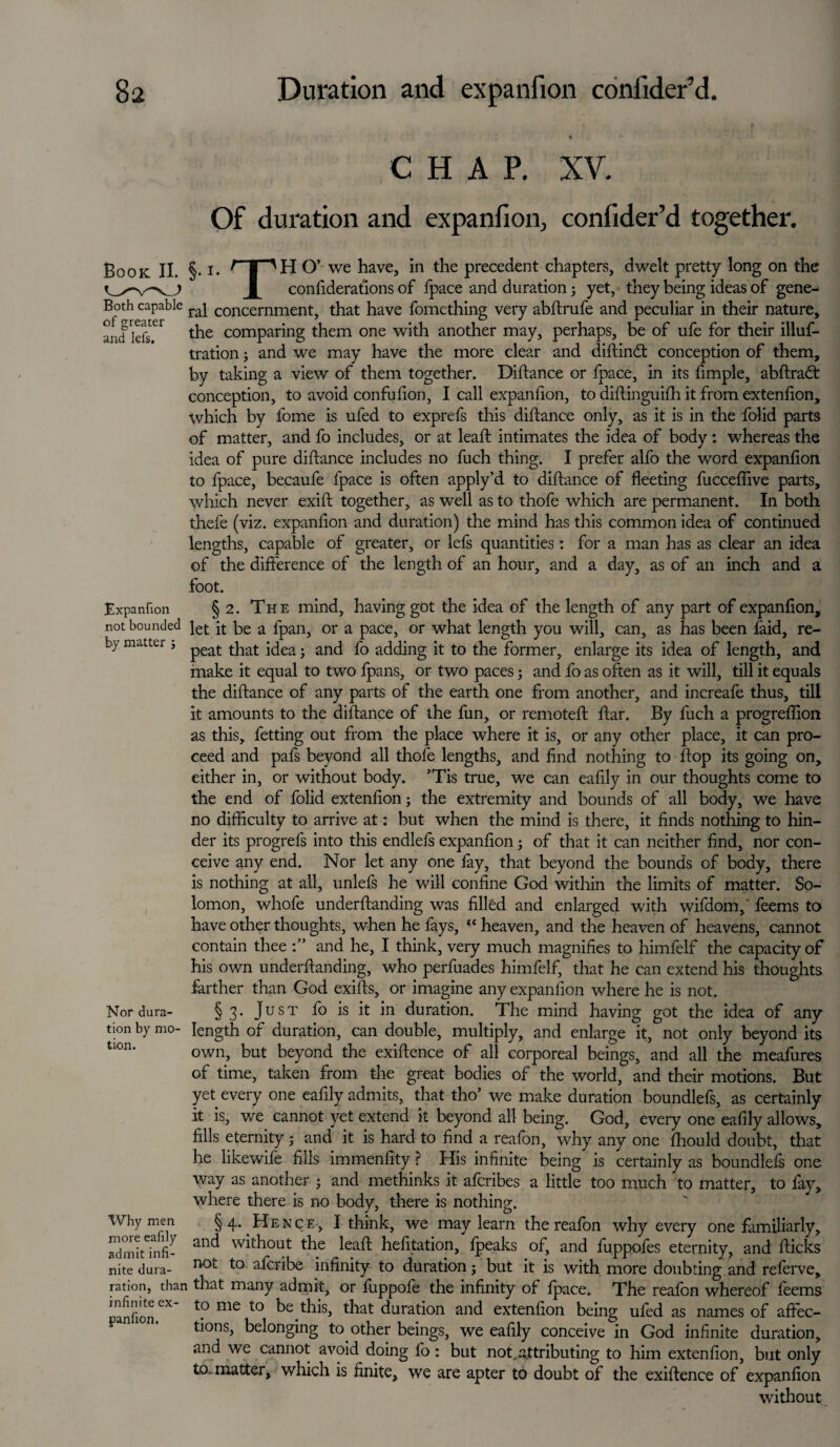 CHAP. XV. Of duration and expanfion, confider’d together. Book II. §• i* f | 'II O’ we have, in the precedent chapters, dwelt pretty long on the 1 considerations of fpace and duration; yet, they being ideas of gene- Both capable raj concernment, that have fomething very abftrufe and peculiar in their nature, and kfs.el the comparing them one with another may, perhaps, be of ufe for their illus¬ tration ; and we may have the more clear and diftindt conception of them, by taking a view of them together. Diftance or fpace, in its fimple, abftradt conception, to avoid confufion, I call expanfion, to diftinguifh it from extenfion, which by fome is ufed to exprefs this diftance only, as it is in the folid parts of matter, and fo includes, or at leaft intimates the idea of body: whereas the idea of pure diftance includes no fuch thing. I prefer alfo the word expanfion to fpace, becaufe fpace is often apply’d to diftance of fleeting fucceflive parts, which never exift together, as well as to thofe which are permanent. In both thefe (viz. expanfion and duration) the mind has this common idea of continued lengths, capable of greater, or lefs quantities: for a man has as clear an idea of the difference of the length of an hour, and a day, as of an inch and a foot. Expanfion § 2. The mind, having got the idea of the length of any part of expanfion, not bounded fot jt be a fpan> or a pace, or what length you will, can, as has been faid, re- b> matte; , p£at t]iat foea. and fo adding it to the former, enlarge its idea of length, and make it equal to two fpans, or two paces; and fo as often as it will, till it equals the diftance of any parts of the earth one from another, and increafe thus, till it amounts to the diftance of the fun, or remoteft ftar. By fuch a progreflion as this, fetting out from the place where it is, or any other place, it can pro¬ ceed and pafs beyond all thofe lengths, and find nothing to ftop its going on, either in, or without body. ’Tis true, we can eafily in our thoughts come to the end of folid extenfion; the extremity and bounds of all body, we have no difficulty to arrive at: but when the mind is there, it finds nothing to hin¬ der its progrefs into this endlefs expanfion; of that it can neither find, nor con¬ ceive any end. Nor let any one fay, that beyond the bounds of body, there is nothing at all, unlefs he will confine God within the limits of matter. So¬ lomon, whofe underftanding was filled and enlarged with wifdom,' feems to have other thoughts, when he fays, “heaven, and the heaven of heavens, cannot contain thee and he, I think, very much magnifies to himfelf the capacity of his own underftanding, who perfuades himfelf, that he can extend his thoughts farther than God exifts, or imagine any expanfion where he is not. Nor dura- § 3. Just fo is it in duration. The mind having got the idea of any tion by mo- length of duration, can double, multiply, and enlarge it, not only beyond its own, but beyond the exiftence of all corporeal beings, and all the meafures of time, taken from the great bodies of the world, and their motions. But yet every one eafily admits, that tho’ we make duration boundlefs, as certainly it is, we cannot yet extend it beyond all being. God, every one eafily allows, fills eternity; and it is hard to find a reafon, why any one fhould doubt, that he likewife fills immenfity ? His infinite being is certainly as boundlefs one way as another • and methinks it afcribes a little too much to matter, to fay, where there is no body, there is nothing. §4. Hence, I think, we may learn the reafon why every one familiarly, and without the leaft hefitation, lpeaks of, and fuppofes eternity, and fticks _ not to afcribe infinity to duration j but it is with more doubting and referve, ration, than that many admit, or fuppofe the infinity of fpace. The reafon whereof feems infinite ex to me to be this, that duration and extenfion being ufod as names of affec¬ tions, belonging to other beings, we eafily conceive in God infinite duration, and we cannot avoid doing fo : but not. attributing to him extenfion, but only to. matter, which is finite, we are apter to doubt of the exiftence of expanfion without Why men more eafily admit infi¬ nite dura- panfion.