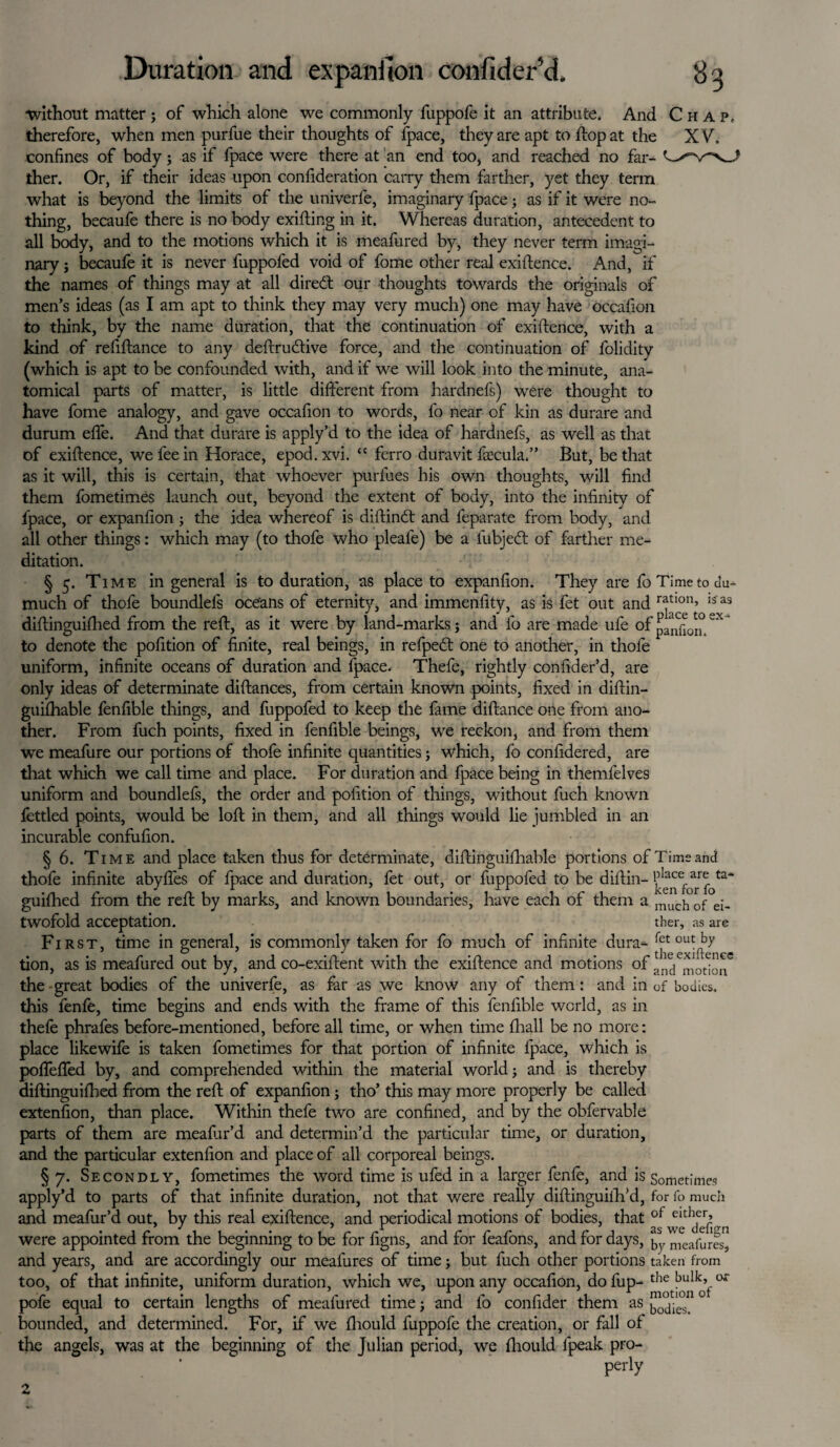 without matter; of which alone we commonly fuppofe it an attribute. And Chap. therefore, when men purfue their thoughts of fpace, they are apt to flop at the XV. confines of body; as if fpace were there at an end too, and reached no far- ther. Or, if their ideas upon confideration carry them farther, yet they term what is beyond the limits of the univerfe, imaginary fpace; as if it were no¬ thing, becaufe there is no body exiting in it. Whereas duration, antecedent to all body, and to the motions which it is meafured by, they never term imagi¬ nary ; becaufe it is never fuppofed void of fome other real exigence. And, if the names of things may at all diredt our thoughts towards the originals of men’s ideas (as I am apt to think they may very much) one may have occafion to think, by the name duration, that the continuation of exiftence, with a kind of refiftance to any deftru&ive force, and the continuation of folidity (which is apt to be confounded with, and if we will look into the minute, ana¬ tomical parts of matter, is little different from hardnefs) were thought to have fome analogy, and gave occafion to words, fo near of kin as durare and durum efie. And that durare is apply’d to the idea of hardnefs, as well as that of exiftence, we fee in Horace, epod.xvi. “ ferro duravit lcecula,” But, be that as it will, this is certain, that whoever purlues his own thoughts, will find them fometimes launch out, beyond the extent of body, into the infinity of fpace, or expanfion ; the idea whereof is diftindt and feparate from body, and all other things: which may (to thofe who pleafe) be a fubjedt of farther me¬ ditation. § 5. Time in general is to duration, as place to expanfion. They are fo Time to du- much of thofe boundlefs oceans of eternity, and immenfity, as is fet out and ratlon’ isas diftinguifhed from the reft, as it were by land-marks j and 1b are made ufe of pa^0j° ^ to denote the pofition of finite, real beings, in refpedt one to another, in thofe uniform, infinite oceans of duration and fpace. Thefe, rightly confider’d, are only ideas of determinate diftances, from certain known points, fixed in diftin- guifhable fenfible things, and fuppofed to keep the fame diftance one from ano¬ ther. From fuch points, fixed in fenfible beings, we reckon, and from them we meafure our portions of thofe infinite quantities; which, fo confidered, are that which we call time and place. For duration and fpace being in themfelves uniform and boundlefs, the order and pofition of things, without fuch known fettled points, would be loft in them, and all things would lie jumbled in an incurable confufion. § 6. Time and place taken thus for determinate, diftinguiihable portions of Time and thofe infinite abyffes of fpace and duration, fet out, or fuppofed to be diftin-^ ta* guiihed from the reft by marks, and known boundaries, have each of them a much of e;_ twofold acceptation. ther, as are First, time in general, is commonly taken for fo much of infinite dura- °ut^by tion, as is meafured out by, and co-exiftent with the exiftence and motions of ai^c1^Iot^I^e the great bodies of the univerfe, as far as we know any of them: and in of bodies, this lenfe, time begins and ends with the frame of this fenfible world, as in thefe phrafes before-mentioned, before all time, or when time fhall be no more: place likewife is taken fometimes for that portion of infinite fpace, which is poffeffed by, and comprehended within the material world; and is thereby diftinguifhed from the reft of expanfion; tho’ this may more properly be called extenfion, than place. Within thefe two are confined, and by the obfervable parts of them are meafur’d and determin’d the particular time, or duration, and the particular extenfion and place of all corporeal beings. §7. Secondly, fometimes the word time is ufed in a larger fenle, and is Sometimes apply’d to parts of that infinite duration, not that were really diftinguifh’d, for fo much and meafur’d out, by this real exiftence, and periodical motions of bodies, that of eitheb were appointed from the beginning to be for figns, and for feafons, and for days, meafUres, and years, and are accordingly our meafures of time; but fuch other portions taken from too, of that infinite, uniform duration, which we, upon any occafion, do fup- the °*~ pofe equal to certain lengths of meafured time; and fo confider them as j^e°n 0 bounded, and determined. For, if we fhould fuppofe the creation, or fall of the angels, was at the beginning of the Julian period, we fhould fpeak pro- perly