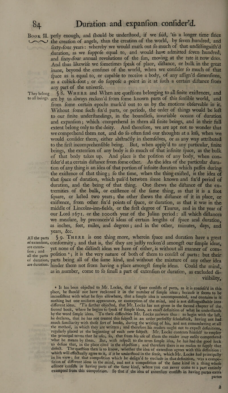 Book II. pefly enough, and fhould be underftood, if we faid, ’tis a longer time firicc the creation of angels, than the creation of the world, by feven hundred, and fixty-four years: whereby we would mark out fo much of that undiftinguifh’d duration, as we fuppole equal to, and would have admitted feven hundred, and fixty-four annual revolutions of the fun, moving at the rate it now does. And thus likewife we fometimes fpeak of place, diftance, or bulk in the great inane, beyond the confines of the world, when we confider fo much of that fpace as is equal to, or capable to receive a body, of any align’d dimenfions, as a cubick-foot * or do fuppole a point in it at fuch a certain diftance from any part of the univerfe. They belong §8. Where and V/hen are queftions belonging to all finite existences, and to all beings. are by us always reckon’d from fome known parts of this fenfible world, and from fome certain epochs mark’d out to us by the motions obfervable in it* Without fome fuch fix’d parts, or periods, the order of things would be loft to our finite underftandings, in the boundlefs, invariable oceans of duration and expanfion; which comprehend in them all finite beings, and in their full extent belong only to the deity. And therefore, we are apt not to wonder that we comprehend them not, and do fo often find our thoughts at a lofs, when we would confider them, either abftra&ly in themfelves, or as any way attributed to the firft incomprehenfible being. But, when apply’d to any particular, finite beings, the extenfion of any body is fo much of that infinite Ipace, as the bulk of that body takes up. And place is the pofition of any body, when con- fider’d at a certain diftance from fome other. As the idea of the particular dura¬ tion of any thing is an idea of that portion of infinite duration which paftes during the exiftence of that thing; fo the time, when the thing exifted, is the idea of that fpace of duration, which pafs’d between fome known and fix’d period of duration, and the being of that thing. One llrews the diftance of the ex¬ tremities of the bulk, or exiftence of the fame thing, as that it is a foot fquare, or lafted two years j the other fhews the diftance of it in place, or exiftence, from other fix’d points of fpace, or duration, as that it was in the middle of Lincolns-inn-fields, or the firft degree of Taurus, and in the year of our Lord 1671. or the 1 oooth year of the Julian period : all which diftances we meafure, by preconceiv’d ideas of certain lengths of fpace and duration, as inches, feet, miles, and degrees j and in the other, minutes, days, and years, &c. All the parts §9- There is one thing more, wherein fpace and duration have a great of extenlion, conformity j and that is, tho’ they are juftly reckon’d amongft our fimple ideas, 'and fet none ^ie diftindt ideas we have of either, is without all manner of com¬ all the parts pofition 3; it is the very nature of both of them to confift of parts: but their of duration, parts being all of the lame kind, and without the mixture of any other idea are duration, binder them not from having a place amongft fimple ideas. Could the mind, as in number, come to fo fmall a part of extenfion or duration, as excluded di- vilibility, a It has been obje&ed to Mr. Locke, that if fpace confifts of parts, as it is confefs’d in this place, he Ihould not have reckoned it in the number of fimple ideas; becaufe it feems to be inconfiftent with what he fays elfewhere, that a fimple idea is uncompounded, and contains in it nothing but one uniform appearance, or conception of the mind, and is not diftinguifhable into different ideas. ’Tis farther obje&ed, that Mr. Locke has not given in the fecond chapter of the fecond book, where he begins to fpeak of fimple ideas, an exa& definition of what he underftands by the word fimple ideas. To thefe difficulties Mr. Locke anfwers thus : to begin with the Lift he declares, that he has not treated this fubjeft in an order perfectly fcholaftick, having not had much familiarity with thofe fort of books, during the writing of his, and not remembering at all the method, in which they are written; and therefore his readers ought not to expeeft definitions, regularly placed at the beginning of each new fubjeft. Mr. Locke contents himfelf to employ the principal terms that he ufes, fo, that from his ufe of them the reader may eafily comprehend what he means by them. But, with refpedt to the term fimple idea, he has had the good luck to define that, in the place cited in the obje&ion ; and therefore there is no reafon to fupply that defed. The queftion then is to know, whether the idea of extenfion agrees with this definition : which will effedually agree to it, if it be underftood in the lenfe, which Mr. Locke had principally in his view ; for that compofition which he defign’d to exclude in that definition, was a compo¬ sition of different ideas in the mind, and not a compofition of the fame kind in a thing whofe effence confifts in having parts of the fame kind, where you can never come to a part entirely exempted from this compofition. So that if the idea of extenfion confifts in having partes extra partes 2