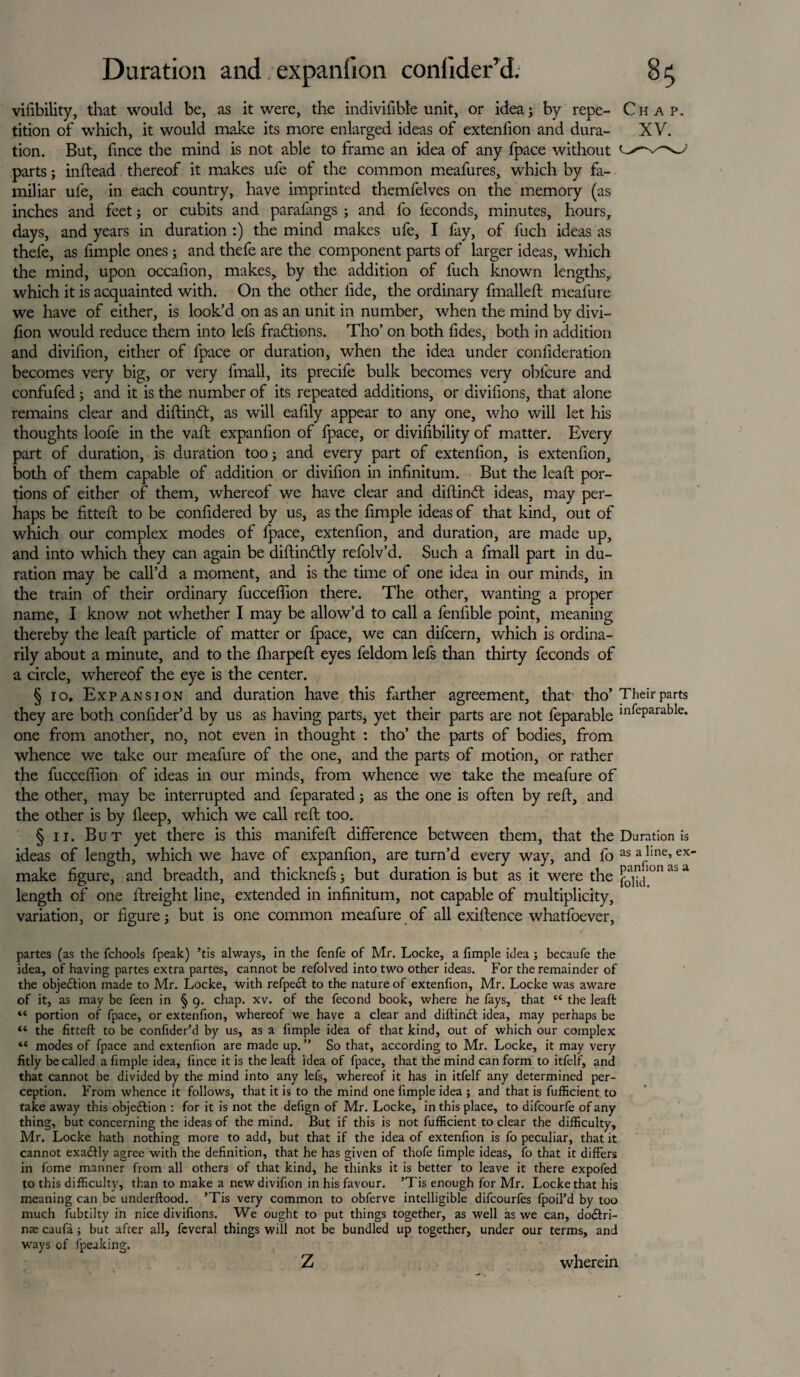 vifibility, that would be, as it were, the indivifibfe unit, or idea; by repe- Chap. tition of which, it would make its more enlarged ideas of extenfion and dura- XV. tion. But, fince the mind is not able to frame an idea of any fpace without parts; inftead thereof it makes ufe of the common meafures, which by fa¬ miliar ufe, in each country, have imprinted themfelves on the memory (as inches and feet; or cubits and parafangs ; and fo feconds, minutes, hours, days, and years in duration :) the mind makes ufe, I fay, of fuch ideas as thefe, as fimple ones; and thefe are the component parts of larger ideas, which the mind, upon occafion, makes, by the addition of fuch known lengths, which it is acquainted with. On the other fide, the ordinary {mailed: mealure we have of either, is look’d on as an unit in number, when the mind by divi- fion would reduce them into lefs fractions. Tho’ on both fides, both in addition and divilion, either of fpace or duration, when the idea under confideration becomes very big, or very fmall, its precife bulk becomes very obfcure and confufed ; and it is the number of its repeated additions, or divifions, that alone remains clear and diftindt, as will eafily appear to any one, who will let his thoughts loofe in the vaft expanfion of fpace, or divifibility of matter. Every part of duration, is duration too; and every part of extenfion, is extenfion, both of them capable of addition or divifion in infinitum. But the lead por¬ tions of either of them, whereof we have clear and diftind ideas, may per¬ haps be fitted to be confidered by us, as the fimple ideas of that kind, out of which our complex modes of fpace, extenfion, and duration, are made up, and into which they can again be diftindly refolv’d. Such a fmall part in du¬ ration may be call’d a moment, and is the time of one idea in our minds, in the train of their ordinary fucceflion there. The other, wanting a proper name, I know not whether I may be allow’d to call a fenfible point, meaning thereby the lead: particle of matter or fpace, we can difcern, which is ordina¬ rily about a minute, and to the {harped: eyes feldom lefs than thirty feconds of a circle, whereof the eye is the center. § 10. Expansion and duration have this farther agreement, that tho’ Theirparts they are both confider’d by us as having parts, yet their parts are not feparable ln^eParable* one from another, no, not even in thought : tho’ the parts of bodies, from whence we take our meafure of the one, and the parts of motion, or rather the fucceflion of ideas in our minds, from whence v/e take the meafure of the other, may be interrupted and feparated; as the one is often by reft, and the other is by ileep, which we call reft too. § 11. But yet there is this manifeft difference between them, that the Duration is ideas of length, which we have of expanfion, are turn’d every way, and fo as a jine>ex> make figure, and breadth, and thicknefs; but duration is but as it were the ^|K>n ai> a length of one ftreight line, extended in infinitum, not capable of multiplicity, variation, or figure; but is one common meafure of all exiftence whatfoever, partes (as the fchools fpeak) ’tis always, in the fenfe of Mr. Locke, a fimple idea ; becaufe the idea, of having partes extra partes, cannot be refolved into two other ideas. For the remainder of the objection made to Mr. Locke, with refpedt to the nature of extenfion, Mr. Locke was aware of it, as may be feen in § 9. chap. xv. of the fecond book, where he fays, that “ the leaft “ portion of fpace, or extenfion, whereof we have a clear and diftinct idea, may perhaps be “ the fitted: to be confider’d by us, as a fimple idea of that kind, out of which our complex “ modes of fpace and extenfion are made up.” So that, according to Mr. Locke, it may very fitly be called a fimple idea, fince it is the leaft idea of fpace, that the mind can form to itfelf, and that cannot be divided by the mind into any lefs, whereof it has in itfelf any determined per¬ ception. From whence it follows, that it is to the mind one fimple idea ; and that is fufficient to take away this objection : for it is not the defign of Mr. Locke, in this place, to difcourfe of any thing, but concerning the ideas of the mind. But if this is not fufficient to clear the difficulty, Mr. Locke hath nothing more to add, but that if the idea of extenfion is fo peculiar, that it cannot exadtly agree with the definition, that he has given of thofe fimple ideas, fo that it differs in fome manner from all others of that kind, he thinks it is better to leave it there expofed to this difficulty, than to make a new divifion in his favour. ’Tis enough for Mr. Locke that his meaning can be underftood. ’Tis very common to obferve intelligible difcourfes fpoil’d by too much fubtilty in nice divifions. We ought to put things together, as well as we can, dodtri- nae caufa ; but after all, fcveral things will not be bundled up together, under our terms, and ways of fpeuking. z wherein