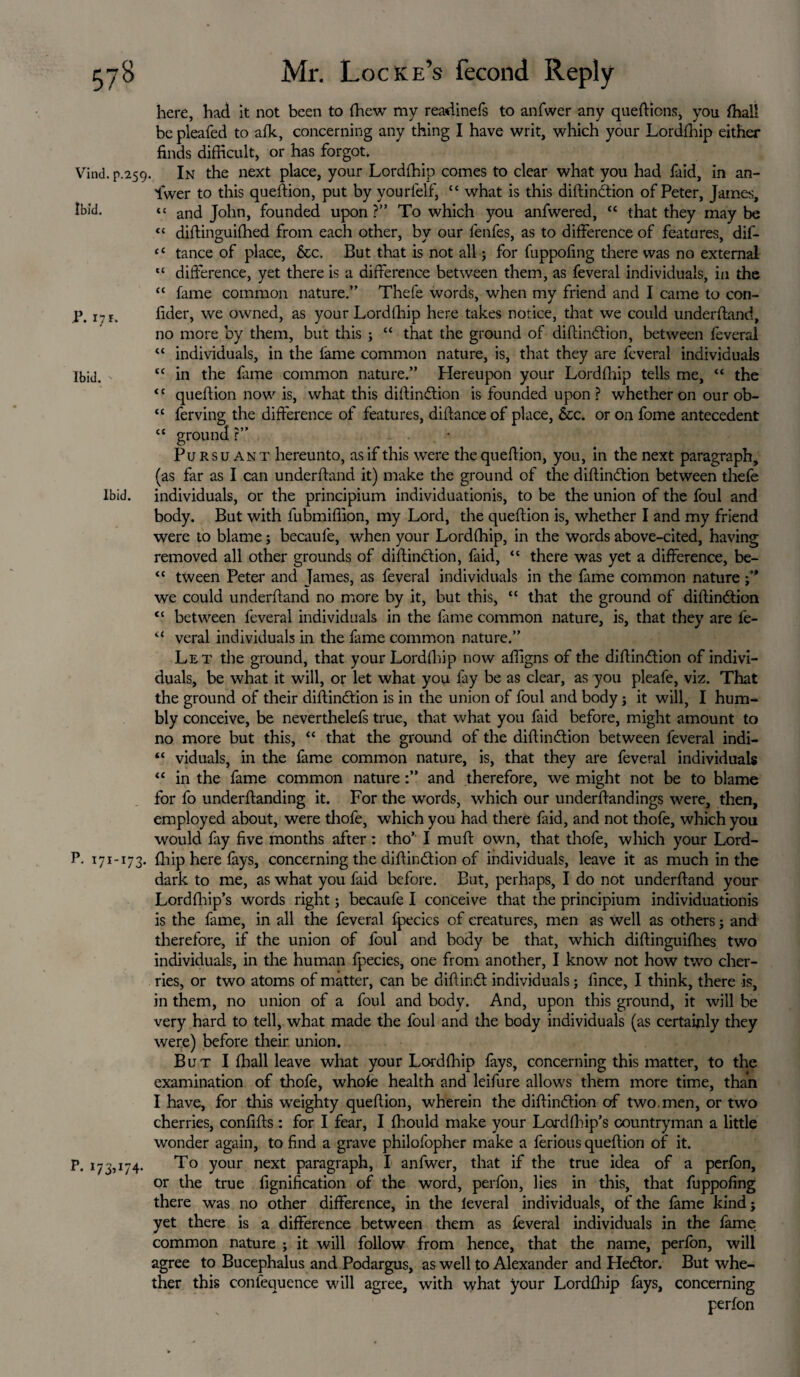 here, had it not been to {hew my readinefs to anfwer any queftions, you {hall be pleafed to afk, concerning any thing I have writ, which your Lordfhip either finds difficult, or has forgot. Vind. p.259. In the next place, your Lordffiip comes to clear what you had faid, in an¬ swer to this queftion, put by yourlelf, “ what is this distinction of Peter, James, Ibid. “ ancj John, founded upon ?” To which you anfwered, “ that they may be <c distinguished from each other, by our lenfes, as to difference of features, dif- “ tance of place, &c. But that is not all; for Suppofing there was no external “ difference, yet there is a difference between them, as feveral individuals, in the “ Same common nature.” Thefe words, when my friend and I came to con- P. 17 r. fider, we owned, as your LordShip here takes notice, that we could understand, no more by them, but this ; “ that the ground of diftinCtion, between Several “ individuals, in the fame common nature, is, that they are feveral individuals Ibid. “ in the fame common nature.” Hereupon your LordShip tells me, “ the <c queSlion now is, what this diStin&ion is founded upon ? whether on our ob- “ ferving the difference of features, distance of place, 6cc. or on fome antecedent “ ground ?” Pursuant hereunto, as if this were the question, you, in the next paragraph, (as far as I can understand it) make the ground of the distinction between thefe Ibid, individuals, or the principium individuationis, to be the union of the foul and body. But with fubmiflion, my Lord, the question is, whether I and my friend were to blame; becaufe, when your Lordffiip, in the words above-cited, having removed all other grounds of distinction, faid, “ there was yet a difference, be- “ tween Peter and James, as feveral individuals in the fame common nature we could underhand no more by it, but this, “ that the ground of distinction “ between feveral individuals in the Same common nature, is, that they are l'e- u veral individuals in the fame common nature.” Let the ground, that your Lordffiip now afligns of the distinction of indivi¬ duals, be what it will, or let what you fay be as clear, as you pleafe, viz. That the ground of their distinction is in the union of foul and body; it will, I hum¬ bly conceive, be neverthelefs true, that what you Said before, might amount to no more but this, “ that the ground of the distinction between feveral indi- “ viduals, in the fame common nature, is, that they are feveral individuals “ in the fame common natureand therefore, we might not be to blame for fo understanding it. For the words, which our understandings were, then, employed about, were thofe, which you had there faid, and not thofe, which you would fay five months after: tho’ I mutt own, that thofe, which your Lord- P. 171-173. Ship here Says, concerning the distinction of individuals, leave it as much in the dark to me, as what you faid before. But, perhaps, I do not understand your LordShip’s words right; becaufe I conceive that the principium individuationis is the fame, in all the feveral fpecics of creatures, men as well as others j and therefore, if the union of foul and body be that, which distinguishes two individuals, in the human fpecies, one from another, I know not how two cher¬ ries, or two atoms of matter, can be diStinCt individuals; fince, I think, there is, in them, no union of a foul and body. And, upon this ground, it will be very hard to tell, what made the foul and the body individuals (as certainly they were) before their union. But I Shall leave what your Lordffiip fays, concerning this matter, to the examination of thofe, whole health and leifure allows them more time, than I have, for this weighty question, wherein the distinction of two.men, or two cherries, confifts : for I fear, I Should make your LordShip’s countryman a little wonder again, to find a grave philofopher make a ferious question of it. P. 173,174. To your next paragraph, I anfwer, that if the true idea of a perfbn, or the true Signification of the word, perfon, lies in this, that fuppofing there was no other difference, in the leveral individuals, of the fame kind; yet there is a difference between them as Several individuals in the fame common nature ; it will follow from hence, that the name, perSon, will agree to Bucephalus and Podargus, as well to Alexander and HeCtor. But whe¬ ther this conlequence will agree, with what your LordShip fays, concerning perfon