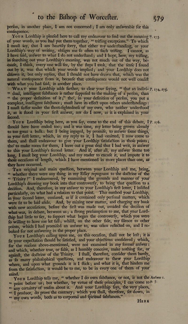 perfon, in another place, I am not concernedj I am only anfwerable for this confequence. Your Lordfhip is pleafed here to call my endeavour to find out the meahing P. 173, of your words* as you had put them together, “ trifling exceptions.” To which I muft lay, that I am heartily forry, that either my underftanding, or your Lordfhip’s way of writing, obliges me fo often to fuch trifling. I cannot, as I have laid, anfwer to what I do not underftand; and I hope, here, my trifling, in fearching out your Lordfhip’s meaning, was not much out of the way, be- caufe, I think, every one will fee, by the heps I took, that the fenfe I found out by it, was that which your words implied ; and your Lord/hip does not difown it, but only replies, that I fhould not have drawn that, which was the natural confequence from it, becaufe that confequence would not well confift with what you had faid, in another place. What your Lordlhip adds farther* to clear your faying, “ that an indivi-p. 174,175. “ dual, intelligent fubftance is rather fuppofed to the making of a perfon, than tc the proper definition of it tho’, in your definition of perfon, you put a compleat, intelligent fubftance ; muft have its effedl upon others underftahdings: I muft fuffer under the fhort-fightednefs of my own* who neither underftood it, as it flood in your firft anfwer, nor do I now, as it is explained in your fecond. Your Lordlhip being here* as you fay, come to the end of this debate, I P. 176, fhould here have ended too j and it was time, my letter being grown already to too great a bulk: but I being ingaged, by promife, to anfwer fome things, in your firft letter, which, in my reply to it, I had omitted* I now come to them, and fhall endeavour to give your Lordfhip fatisfa&ion in thofe points; tho’ to make room for them, I leave out a great deal that I had writ, in anfwer to this your Lordftiip’s fecond letter. And if, after all, my anfwer feems too long, I muft beg your Lordfhip, and my reader to excufe it, and impute it to thofe occafions of length, which I have mentioned in more places than one, as they have occurred. The original and main queftion, between your Lordfhip and me, being, « whether there were any thing in my Effay repugnant to the doCtrine of the “ Trinity ?” I endeavoured, by examining the grounds and manner of your Lordfhip’s drawing my book into that controverfy, to bring that queftion to a decifion. And, therefore, in my anfwer to your Lordfhip’s firft letter, I infilled particularly, on what had a relation to that point. This method your Lordfhip, in your fecond letter, cenfured, as if it contained only perfonal matters, which were fit to be laid afide. And, by mixing new matter, and charging my book with new accufations, before the firft was made out, avoided the decifion of what was, in debate, between us; a ftrong prefumption to me, that your Lord¬ fhip had little to fay, to fupport what began the controverfy, which you were fo willing to have me let fall; whilft, on the other fide, my filence to other points, which I had promifed an anfwer to, was often reflected on* and I re¬ buked for not anfwering in the proper place.. Your Lordfhip’s calling upon me, on this occafion, fhall not be loft; it is fit your expectation fhould be fatisfied, and your objections confidered; which, for the reafons above-mentioned, were not examined in my former anfwer: and which, whether true, or falfe, as I humbly conceive, make nothing for, or againft, the doCtrine of the Trinity. I fhall, therefore, confider them barely, as fo many philofophical queftions, and endeavour to fhew your Lordfhip where, and upon what grounds it is I flick; and what it is* that hinders me from the fatisfaCtion, it would be to me, to be in every one of them of your mind. Your Lordfhip tells me, “ whether I do own fubftance, or not, is not the Anfwer r. c* point before us; but whether, by virtue of thefe principles,-1 can come to P- 7- « any certainty of reafon about it. And your Lordfhip fays, the very places, “ I produce, do prove the contrary; which you fhall, therefore, fet down, in « my own words, both as to corporeal and fpiritual fubftances.” J Here