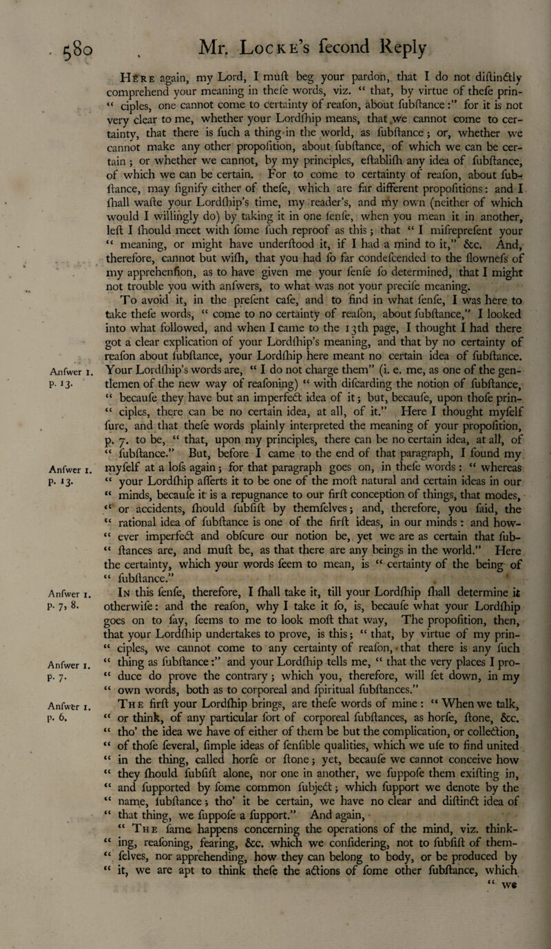 Anfwer I. P- 13- Anfwer i. P* *3- Anfwer i. p. 7, 8. Anfwer i. p. 7. Anfwfer 1. p. 6. Hfire again, my Lord, I muft beg your pardon, that I do not diftindtiy comprehend your meaning in thefe words, viz. “ that, by virtue of thefe prin- “ ciples, one cannot come to certainty of reafon, about fubftance for it is not very clear to me, whether your Lordfhip means, that ,we cannot come to cer¬ tainty, that there is fuch a thing in the world, as fubftance; or, whether we cannot make any other propoiition, about fubftance, of which we can be cer¬ tain ; or whether we cannot, by my principles, eftablifh any idea of fubftance, of which we can be certain. For to come to certainty of reafon, about fub¬ ftance, may lignify either of thefe, which are far different propolitions: and I fhall wafte your Lordfhip’s time, my reader’s, and my own (neither of which would I willingly do) by taking it in one fenfe, when you mean it in another, left I fhould meet with fome fuch reproof as this; that “ I mifreprefent your tc meaning, or might have underftood it, if I had a mind to it,” &c. And, therefore, cannot but wifh, that you had fo far condefcended to the flownefs of my apprehenfion, as to have given me your fenfe fo determined, that I might not trouble you with anfwers, to what was not your precife meaning. To avoid it, in the prefent cafe, and to find in what fenfe, I was here to take thefe words, “ come to no certainty of reafon, about fubftance,” I looked into what followed, and when I came to the 13 th page, I thought I had there got a clear explication of your Lordfhip’s meaning, and that by no certainty of reafon about fubftance, your Lordfhip here meant no certain idea of fubftance. Your Lordfhip’s words are, “ I do not charge them” (i. e. me, as one of the gen¬ tlemen of the new way of reafoning) “ with difcarding the notion of fubftance, “ becaufe they have but an imperfect idea of it; but, becaufe, upon thofe prin- “ ciples, there can be no certain idea, at all, of it.” Here I thought myfelf fure, and that thefe words plainly interpreted the meaning of your propofition, p. 7. to be, “ that, upon my principles, there can be no certain idea, at all, of “ fubftance.” But, before I came to the end of that paragraph, I found my myfelf at a lofs again; for that paragraph goes on, in thefe words: “ whereas “ your Lordfhip aflerts it to be one of the moft natural and certain ideas in our “ minds, becaufe it is a repugnance to our firft conception of things, that modes, tC or accidents, fhould fubfift by themfelves ; and, therefore, you faid, the tc rational idea of fubftance is one of the firft ideas, in our minds: and how- “ ever imperfect and obfcure our notion be, yet we are as certain that fub- “ ftances are, and muft be, as that there are any beings in the world.” Here the certainty, which your words feem to mean, is “ certainty of the being of “ fubftance.” In this fenfe, therefore, I fhall take it, till your Lordfhip (hall determine it otherwife: and the reafon, why I take it fo, is, becaufe what your Lordfhip goes on to lay, feems to me to look moft that way. The propofition, then, that your Lordfhip undertakes to prove, is this; “ that, by virtue of my prin- “ ciples, we cannot come to any certainty of reafon, • that there is any fuch “ thing as fubftance:” and your Lordfhip tells me, “ that the very places I pro- “ duce do prove the contrary; which you, therefore, will fet down, in my “ own words, both as to corporeal and fpiritual fubftances.” The firft your Lordfhip brings, are thefe words of mine : “ When we talk, “ or think, of any particular fort of corporeal fubftances, as horfe, ftone, &c. “ tho’ the idea we have of either of them be but the complication, or collection, “ of thofe feveral, fimple ideas of fenfible qualities, which we ufe to find united tc in the thing, called horfe or ftone; yet, becaufe we cannot conceive how “ they fhould fubfift alone, nor one in another, we fuppofe them exifting in, “ and fupported by fome common fubjedt; which fupport we denote by the “ name, fubftance; tho’ it be certain, we have no clear and diftindt idea of “ that thing, we fuppofe a fupport.” And again, “ The fame happens concerning the operations of the mind, viz. think- <c ing, reafoning, fearing, &c. which we confidering, not to fubfift of them- <c felves, nor apprehending, how they can belong to body, or be produced by “ it, we are apt to think thefe the adtions of fome other fubftance, which “ we