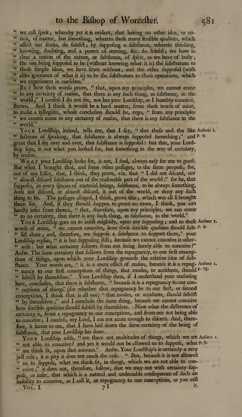 ** we call fpirit j whereby yet it is evident, that having no other idea, or no- “ tion, of matter, but fomething, wherein thofe many fenfible qualities, which “ affedt our fenfes, do fubfift j by fuppofing a fubftance, wherein thinking, “ knowing, doubting, and a power of moving, &c. do fubfift j we have as “ clear a notion of the nature, or fubftance, of fpirit, as we have of body j “ the one being fuppofed to be (without knowing what it is) the fubftratum to “ thofe iimple ideas, we have from without j and the other fuppofed (with “ alike ignorance of what it is) to be the fubftratum to thofe operations, which “ we experiment in ourfelves.” But how thefe words prove, “ that, upon my principles, we cannot come “ to any certainty of reafon, that there is any fuch thing, as fubftance, in the “ world f’ I confefs I do not fee, nor has your Lordfhip, as I humbly conceive, fhewn. And I think it would be a hard matter, from thefe words of mine, to make a fyllogifm, whofe conclufion fhould be, ergo, “ from my principles “ we cannot come to any certainty of reafon, that there is any fubftance in the “ world.’* Your Lordfhip, indeed, tells me, that I fay, “that thefe and the like Anfwer r. “ fafhions of fpeaking, that fubftance is always fuppofed fomething j” and P- 9- grant that I fay over and over, that fubftance is fuppofed: but that, your Lord- ihip fays, is not what you looked for, but fomething in the way of certainty, by reafon. What your Lordfhip looks for, is not, I find, always eafy for me to guefs. But what I brought that, and fome other paffages, to the fame purpofe, for, out of my Efiay, that, I think, they prove, viz. that “ I did not difeard, nor “ almoft difeard fubftance out of the reafonable part of the worldfor he, that fuppofes, in every fpecies of material beings, fubftance, to be always fomething, doth not difeard, or almoft difeard, it out of the world, or deny any fuch thing to be. The paffages alleged, I think, prove this j which was all I brought them for. And, if they fhould happen to prove no more, I think, you can hardly infer from thence, “ that, therefore, upon my principles, we can come “ to no certainty, that there is any fuch thing, as fubftance, in the world.” YouR Lordfhip goes on to infill mightily, upon my fuppofing; and to thefe Anfwer i. words of mine, “ we cannot conceive, how thefe fenfible qualities fhould fub- P* 9* “ fill alone ; and, therefore, we fuppofe a fubftance to fupport them,” your Lordfhip replies, “ it is but fuppofing ftill; becaufe we cannot conceive it other- « wife; but what certainty follows from not being barely able to conceive ?” Anfw. The fame certainty that follows from the repugnancy, to our firft concep¬ tions of things, upon which your Lordfhip grounds the relative idea of fub¬ ftance. Your words are, “it is a mere effedt of reafon, becaufe it is a repug- Anfwer i. « nancy to our firft conceptions of things, that modes, or accidents, fhouldp* 25* “ fubfift by themfelves.” Your Lordfhip then, if I underftand your reafoning here, concludes, that there is fubftance, “ becaufe it is a repugnancy to our con- “ ceptions of things” (for whether that repugnancy be to our firft, or fecond conceptions, I think that is all one) “ that modes, or accidents, fhould fubfift “ by themfelves;” and I conclude the fame thing, becaufe we cannot conceive how fenfible qualities fhould fubfift by themfelves. Now what the difference of certainty is, from a repugnancy to our conceptions, and from our not being able to conceive; I confefs, my Lord, I am not acute enough to difeern. And, there¬ fore, it feems to me, that I have laid down the fame certainty of the being of fubftance, that your Lordfhip has done. Your Lordfhip adds, “are there not multitudes of things, which we are Anfwer 1, « not able to conceive ? and yet it would not be allowed us to fuppofe, what P- 9- « we think fit, upon that account.” Anfw. Your Lordfhip’s is certainly a very juft rule j it is pity it does not reach the cafe. “ But, becaufe it is not allowed “ us to fuppofe, what we think fit, in things, which we are not able to con- “ ceive it does not, therefore, follow, that we may not with certainty fup¬ pofe, or infer, that which is a natural and undeniable confequence of fuch an inability to conceive, as I call it, or repugnancy to our conceptions, as you call Vol. I. 71