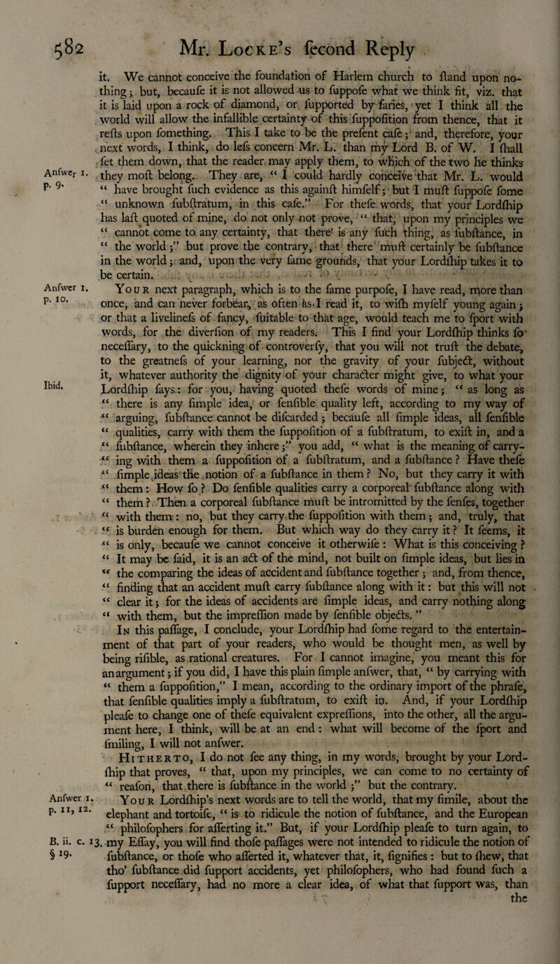 Anfwer x. P- 9* Anfwer 1. p. 10. Ibid. Anfwer 1. p. 11, 12. B. ii. c. 1 § *9- it. We cannot conceive the foundation of Harlem church to {land upon nor¬ thing ; but, becaufe it is not allowed us to fuppofe what we think fit, viz. that it is laid upon a rock of diamond, or fupported by faries, yet I think all the world will allow the infallible certainty of this fuppofition from thence, that it refts upon fomething. This I take to be the prefent cafe; and, therefore, your next words, I think, do lefs concern Mr. L. than my Lord B. of W. I {hall fet them down, that the reader may apply them, to which of the two he thinks they moil belong. They are, “ I could hardly conceive that Mr. L. would “ have brought fuch evidence as this againft himfelf; but I muft fuppofe fome “ unknown fubftratum, in this cafe.” For thefe words, that your Lordfhip has lafl quoted of mine, do not only not prove, “ that, upon my principles we “ cannot come to any certainty, that there1 is any fuch thing, as fubftance, in “ the world ;” but prove the contrary, that there muft certainly be fubftance in the world ; and, upon the very fame grounds, that pur Lordlhip takes it to be certain. • - * * ' . ' . Your next paragraph, which is to the fame purpofe, I have read, more than once, and can never forbear, as often as.I read it, to wifh mylelf young again ; or that a liveliness of fancy, fuitable to that age, would teach me to fport with words, for the diverfion of my readers. This I find your Lordfhip thinks fo' neceflary, to the quickning of controverfy, that you will not truft the debate, to the greatnefs of your learning, nor the gravity of your fubjedt, without it, whatever authority the dignity of your character might give, to what your Lordfhip fays : for you, having quoted thefe words of mine; “ as long as “ there is any fimple idea, or fenfible quality left, according to my way of “ arguing, fubftance cannot be difearded; becaufe all fimple ideas, all fenfible “ qualities, carry with them the fuppofition of a fubftratum, to exift in, and a “ fubftance, wherein they inhere;” you add, “ what is the meaning of carry- “ ing with them a fuppofition of a fubftratum, and a fubftance ? Have thefe “ fimple ideas the notion of a fubftance in them? No, but they carry it with “ them: How fo ? Do fenfible qualities carry a corporeal fubftance along with “ them? Then a corporeal fubftance muft be intromitted by the fenfes, together “ with them: no, but they carry the fuppofition with them; and, truly, that “ is burden enough for them. But which way do they carry it ? It feems, it “ is only, becaufe we cannot conceive it other wife : What is this conceiving ? “ It may be faid, it is an a£t of the mind, not built on fimple ideas, but lies in <f the comparing the ideas of accident and fubftance together ; and, from thence, “ finding that an accident muft carry fubftance along with it: but this will not “ clear it; for the ideas of accidents are fimple ideas, and carry nothing along “ with them, but the impreflion made by fenfible objects. ” In this paflage, I conclude, your Lordfhip had fome regard to the entertain¬ ment of that part of your readers, who would be thought men, as well by being rifible, as rational creatures. For I cannot imagine, you meant this for anargument; if you did, I have this plain fimple anfwer, that, “ by carrying with “ them a fuppofition,” I mean, according to the ordinary import of the phrafe, that fenfible qualities imply a fubftratum, to exift in. And, if your Lordfhip pleafe to change one of thefe equivalent exprefiions, into the other, all the argu¬ ment here, I think, will be at an end: what will become of the fport and fmiling, I will not anfwer. Hitherto, I do not fee any thing, in my words, brought by your Lord¬ fhip that proves, “ that, upon my principles, we can come to no certainty of “ reafon, that there is fubftance in the world ;” but the contrary. Your Lordfhip’s next words are to tell the world, that my fimile, about the elephant and tortoife, “ is to ridicule the notion of fubftance, and the European “ philofophers for aflerting it.” But, if your Lordfhip pleafe to turn again, to !. my Eflay, you will find thofe paflages were not intended to ridicule the notion of fubftance, or thofe who aflerted it, whatever that, it, fignifies : but to {hew, that tho’ fubftance did fupport accidents, yet philofophers, who had found fuch a fupport neceflary, had no more a clear idea, of what that fupport was, than
