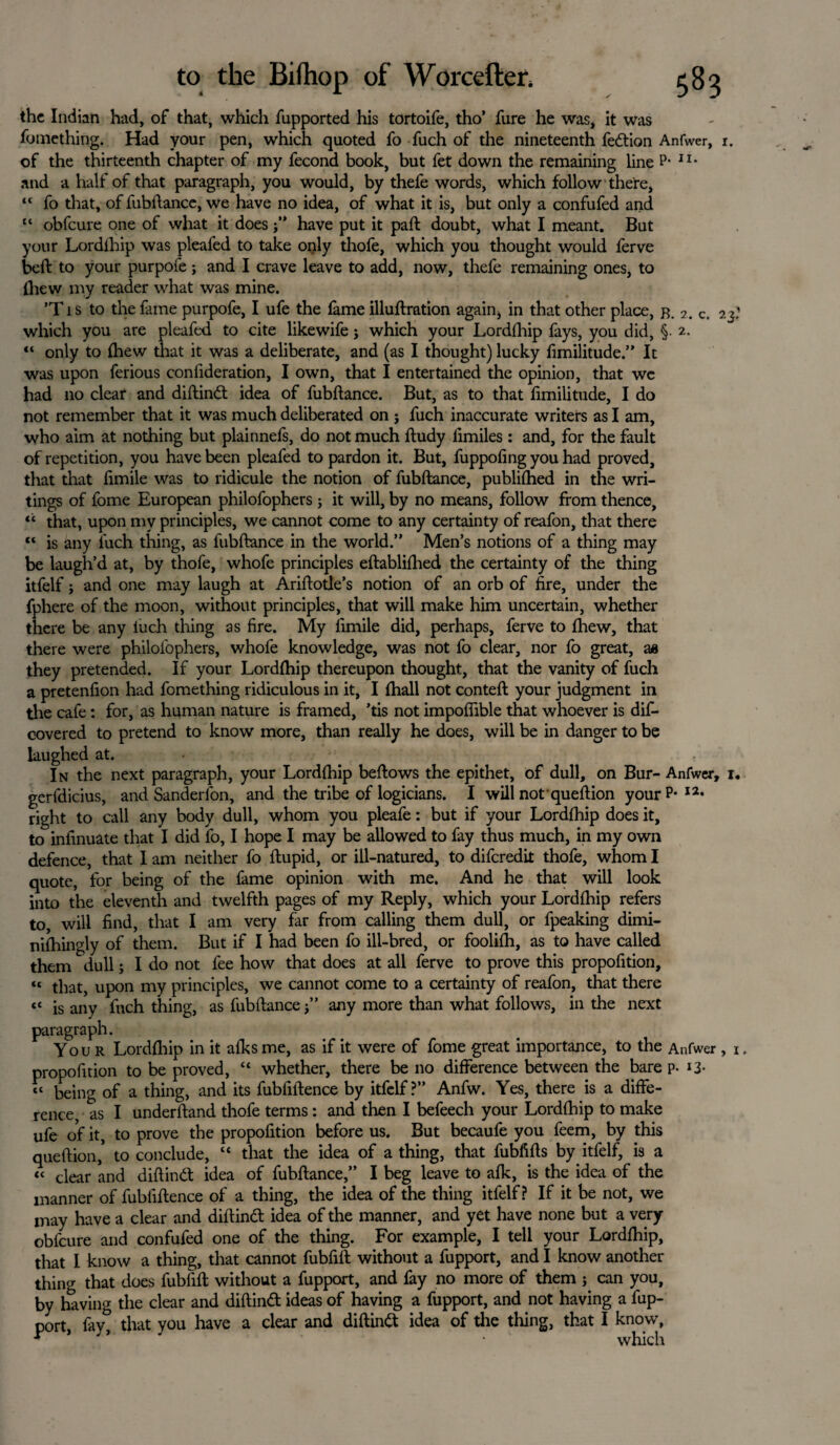 the Indian had, of that, which fupported his tortoife, tho’ fure he was, it was fotnething. Had your pen, which quoted fo fuch of the nineteenth fedion Anfwer, i. of the thirteenth chapter of my fecond book, but fet down the remaining line P* II* and a half of that paragraph, you would, by thefe words, which follow there, “ fo that, of fubftance, we have no idea, of what it is, but only a confufed and “ obfeure one of what it does j” have put it pall doubt, what I meant. But your Lordihip was pleafed to take only thofe, which you thought would ferve belt to your purpofe; and I crave leave to add, now, thefe remaining ones, to (hew my reader what was mine. ’Tis to the fame purpofe, I ufe the fame illuftration again, in that other place, b. 2. c. 23.’ which you are pleafed to cite likewife j which your Lordihip fays, you did, §. 2. “ only to Ihew that it was a deliberate, and (as I thought)lucky fimilitude.” It was upon ferious confideration, I own, that I entertained the opinion, that we had no clear and diftind idea of fubftance. But, as to that limilitude, I do not remember that it was much deliberated on j fuch inaccurate writers as I am, who aim at nothing but plainnefs, do not much ftudy limiles : and, for the fault of repetition, you have been pleafed to pardon it. But, fuppoling you had proved, that that limile was to ridicule the notion of fubftance, publilhed in the wri¬ tings of fome European philofophers j it will, by no means, follow from thence, “ that, upon my principles, we cannot come to any certainty of reafon, that there “ is any l'uch thing, as fubftance in the world.” Men’s notions of a thing may be laugh’d at, by thofe, whofe principles eftablilhed the certainty of the thing itfelf; and one may laugh at Ariftotle’s notion of an orb of fire, under the fphere of the moon, without principles, that will make him uncertain, whether there be any luch thing as fire. My fimile did, perhaps, ferve to fhew, that there were philofophers, whofe knowledge, was not fo clear, nor fo great, as they pretended. If your Lordihip thereupon thought, that the vanity of fuch a pretenfion had fomething ridiculous in it, I lhall not conteft your judgment in the cafe: for, as human nature is framed, ’tis not impolfible that whoever is dis¬ covered to pretend to know more, than really he does, will be in danger to be laughed at. In the next paragraph, your Lordihip bellows the epithet, of dull, on Bur- Anfwer, 1, gerfdicius, and Sanderfon, and the tribe of logicians. I will not queftion yourP* right to call any body dull, whom you pleafe: but if your Lordihip does it, to infinuate that I did fo, I hope I may be allowed to fay thus much, in my own defence, that I am neither fo ftupid, or ill-natured, to diferedit thofe, whom I quote, for being of the fame opinion with me. And he that will look into the eleventh and twelfth pages of my Reply, which your Lordihip refers to, will find, that I am very far from calling them dull, or fpeaking dimi- nilhingly of them. But if I had been fo ill-bred, or foolilh, as to have called them dull; I do not fee how that does at all ferve to prove this propolition, “ that, upon my principles, we cannot come to a certainty of reafon, that there “ is any fuch thing, as fubftance j” any more than what follows, in the next paragraph. Your Lordihip in it alks me, as if it were of fome great importance, to the Anfwer , 1. propofition to be proved, “ whether, there be no difference between the bare p. *3- « being of a thing, and its fubfiftence by itfelf?” Anfw. Yes, there is a diffe¬ rence as I underftand thofe terms: and then I befeech your Lordihip to make ufe of it, to prove the propofition before us. But becaufe you feem, by this queftion,’ to conclude, “ that the idea of a thing, that fubfifts by itfelf, is a « dear and diftind idea of fubftance,” I beg leave to alk, is the idea of the manner of fubfiftence of a thing, the idea of the thing itfelf? If it be not, we may have a clear and diftind idea of the manner, and yet have none but a very obfeure and confufed one of the thing. For example, I tell your Lordihip, that I know a thing, that cannot fubfift without a fupport, and I know another thing that does fubfift without a fupport, and fay no more of them j can you, by having the clear and diftind ideas of having a fupport, and not having a fup¬ port, fay^ that you have a clear and diftind idea of the thing, that I know, * which