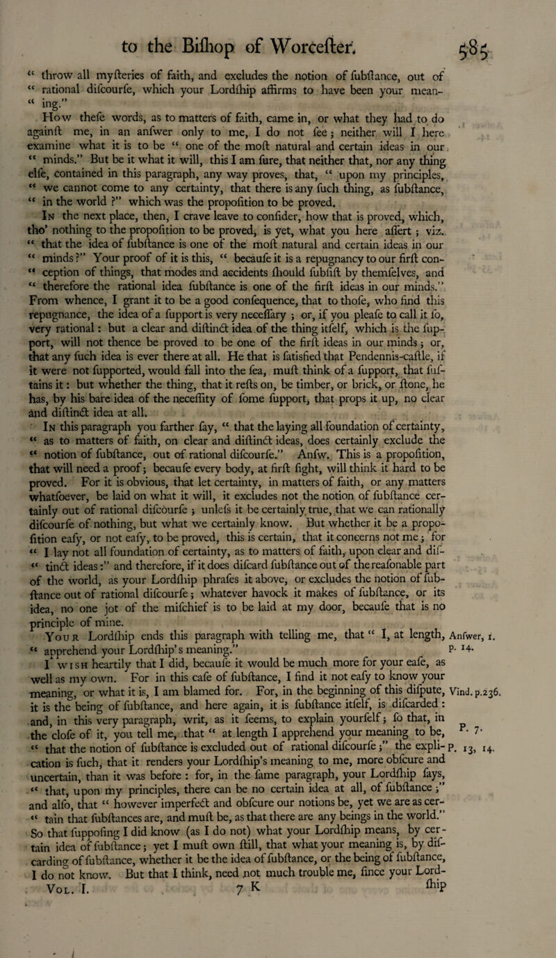againft <c <« tl throw all myfleries of faith, and excludes the notion of fubflance, out of “ rational difcourfe, which your Lordfhip affirms to have been your mean- “ ins” How thefe words, as to matters of faith, came in, or what they had to do me, in an anfwer only to me, I do not fee; neither will I here examine what it is to be “ one of the moft natural and certain ideas in our “ minds.” But be it what it will, this I am fure, that neither that, nor any thing elfe, contained in this paragraph, any way proves, that, “ upon my principles, “ we cannot come to any certainty, that there is any fuch thing, as fubflance, “ in the world ?” which was the proportion to be proved. In the next place, then, I crave leave to confider, how that is proved, which, tho’ nothing to the propofition to be proved, is yet, what you here afiert; viz. “ that the idea of fubflance is one of the moft natural and certain ideas in our minds ?” Your proof of it is this, “ becaufe it is a repugnancy to our firfl con¬ ception of things, that modes and accidents ffiould fubfifl by themfelves, and therefore the rational idea fubflance is one of the firfl ideas in our minds.” From whence, I grant it to be a good confequence, that to thofe, who find this repugnance, the idea of a fupport is very neceffary ; or, if you pleafe to call it fo, very rational: but a clear and diflindt idea of the thing itfelf, which is the fup- port, will not thence be proved to be one of the firfl ideas in our minds ; or, that any fuch idea is ever there at all. He that is fatisfied that Pendennis-caflle, if it were not fupported, would fall into the fea, mull think of a fupport, that fuf- tains it: but whether the thing, that it refls on, be timber, or brick, or flone, he has, by his bare idea of the neceffity of fome fupport, that props it up, no clear and diflindt idea at all* In this paragraph you farther fay, “ that the laying all foundation of certainty, “ as to matters of faith, on clear and diflinct ideas, does certainly exclude the “ notion of fubflance, out of rational difcourfe.” Anfw. This is a propofition, that will need a proof; becaufe every body, at firfl fight, will think it hard to be proved. For it is obvious, that let certainty, in matters of faith, or any matters whatfoever, be laid on what it will, it excludes not the notion of fubflance cer¬ tainly out of rational difcourfe } unlefs it be certainly true, that we can rationally difcourfe of nothing, but what we certainly know. But whether it be a propo¬ fition eafy, or not eafy, to be proved, this is certain, that it concerns not me; for “ I lay not all foundation of certainty, as to matters of faith,- upon clear and dif- “ tindl ideas:” and therefore, if it does difcard fubflance out of thereafonable part of the world, as your Lordfhip phrafes it above, or excludes the notion offub- ftance out of rational difcourfe; whatever havock it makes of fubflance, or its idea, no one jot of the mifehief is to be laid at my door, becaufe that is no principle of mine. Your Lordfhip ends this paragraph with telling me, that “ I, at length, Anfwer, 1. « apprehend your Lordfhip’s meaning.” P-H- I* wish heartily that I did, becaufe it would be much more for your eafe, as well as my own. For in this cafe of fubflance, I find it not eafy to know your meaning, or what it is, I am blamed for. For, in the beginning of this difpute, Vind. p.236. it is the1 being of fubflance, and here again, it is fubflance itfelf, is difearded : and, in this very paragraph, writ, as it feems, to explain yourfelf; fo that, in the clofe of it, you tell me, that “ at length I apprehend your meaning to be, “ that the notion of fubflance is excluded out of rational difcourfe j” the expli- p, cation is fuch, that it renders your Lordfhip’s meaning to me, more obfeure and uncertain, than it was before : for, in the fame paragraph, your Lordfhip fays, « that, upon my principles, there can be no certain idea at all, of fubflance j” and alfo, that “ however imperfedl and obfeure our notions be, yet we areascer- “ tain that fubflances are, and mufl be, as that there are any beings in the world.” So that luppofing I did know (as I do not) what your Lordfhip means, by cer¬ tain idea of fubflance; yet I mufl own flill, that what your meaning is, by dif- carding of fubflance, whether it be the idea of fubflance, or the being of fubflance, I do not know. But that I think, need not much trouble me, fince your Lord- Vot. [. . 7 K fl>iP P. 7. 13, 14,