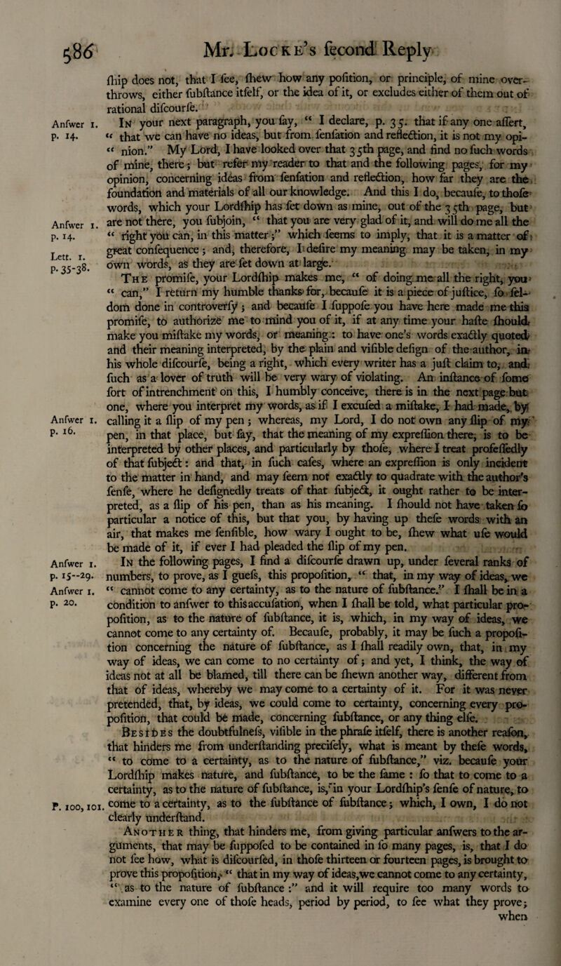 Anfwer i. p. 14. Anfwer 1. p. 14. Lett. 1. P- 35-38* Anfwer 1. p. 16. Anfwer 1. p. I5“29* Anfwer 1. p. 20. P. 100,101 Mr. Locre’s fecond Reply I flfip does not, that I lee, fhew how any pofition, or principle, of mine over¬ throws, either fubftance itfelf, or the idea of it, or excludes either of them out of rational difeourfe. In your next paragraph, you fay, “ I declare, p. 35. that if any one affert, « that we can have no ideas, but from fenfation and reflection, it is not my opi- « nion.” My Lord, I have looked over that 35th page, and And no fuch words of mine, there; but refer my reader to that and the following pages,: for my opinion, concerning ideas from fenfation and reflection, how far they are the foundation and materials of all Our knowledge. And this I do, becaufe, to thofe words, which your Lordlhip has fet down as mine, out of the 35th page, but are not there, you fubjoin, “ that you are very glad of it, and will do me all the “ right you can, in this matterwhich feems to imply, that it is a matter of, great confequence ; and, therefore, I-defire my meaning may be taken, in my own words, as they are fet down at large. The promife, your Lordlhip makes me, “ of doing me all the right, you> “ can,” I return my humble thanks*for, becaufe it is apiece of juftice, fo fel- dom done in controverfy j and becaufe I fuppofe you have here made me this promife, to authorize me to mind you of it, if at any time your hafte fhoulcL make you miftake my words, or meaning:: to have one’s words exaCUy quoted and their meaning interpreted, by the plain and vifible defign of the author, ia- his whole difeourfe, being a right, which every writer has a juft claim to, and; fuch as a lover of truth will be very wary of violating. An inftance of fome fort ofintrenchment on this, I humbly conceive, there is in the next page but one, where you interpret my words, as. if I excufed a miftake, I had made, by? calling it a flip of my pen ; whereas, my Lord, I do not own any flip of my pen, in that place, but fay, that the meaning of my expreflaon there, is to be interpreted by other places, and particularly by thofe, where I treat profeftedly of that fubjeCt: and that, in fuch cafes, where an exprelfion is only incident to the matter in hand, and may feem not exaCUy to quadrate with the author’s fenfe, where he defignedly treats of that fubjeCt, it ought rather to be inter¬ preted, as a flip of his pen, than as his meaning. I Ihould not have taken fo particular a notice of this, but that you, by having up thefe words with an air, that makes me fenfible, how wary I ought to be, Ihew what ufe would be made of it, if ever I had pleaded the flip of my pen. In the following pages, I find a difeourfe drawn up, under feveral ranks of numbers, to prove, as I guefs, this propofition, “ that, in my way of ideas, we “ cannot come to any certainty, as to the nature of fubftance.” I {hall be in a condition to anfwer to thisacculation, when I lhall be told, what particular pro¬ pofition, as to the nature of fubftance, it is, which, in my way of ideas, we cannot come to any certainty of. Becaufe, probably, it may be fuch a propofi¬ tion concerning the nature of fubftance, as I {hall readily own, that, in my way of ideas, we can come to no certainty of ; and yet, I think, the way of ideas not at all be blamed, till there can be fhewn another way, different from that of ideas, whereby we may come to a certainty of it. For it was never pretended, that, by ideas, we could come to certainty, concerning every pro¬ pofition, that could be made, concerning fubftance, or any thing ehe. Besides the doubtfulnefs, vifible in the phrafe itfelf, there is another reafon, that hinders me from underftanding precifely, what is meant by thefe words, “ to come to a certainty, as to the nature of fubftance,” viz. becaufe your Lordlhip makes nature, and fubftance, to be the fame : fo that to come to a certainty, as to the nature of fubftance, is/in your Lordflhip’s fenfe of nature, to come to a certainty, as to the fubftance of fubftance; which, I own, I do not clearly underftand. Another thing, that hinders me, from giving particular anfwers to the ar¬ guments, that may be fuppofed to be contained in fo many pages, is, that I do not fee how, what is difeourfed, in thofe thirteen or fourteen pages, is brought to prove this proportion,* “ that in my way of ideas,we cannot come to any certainty, “ as to the nature of fubftance :” and it will require too many words to examine every one of thofe heads, period by period, to fee what they prove; when
