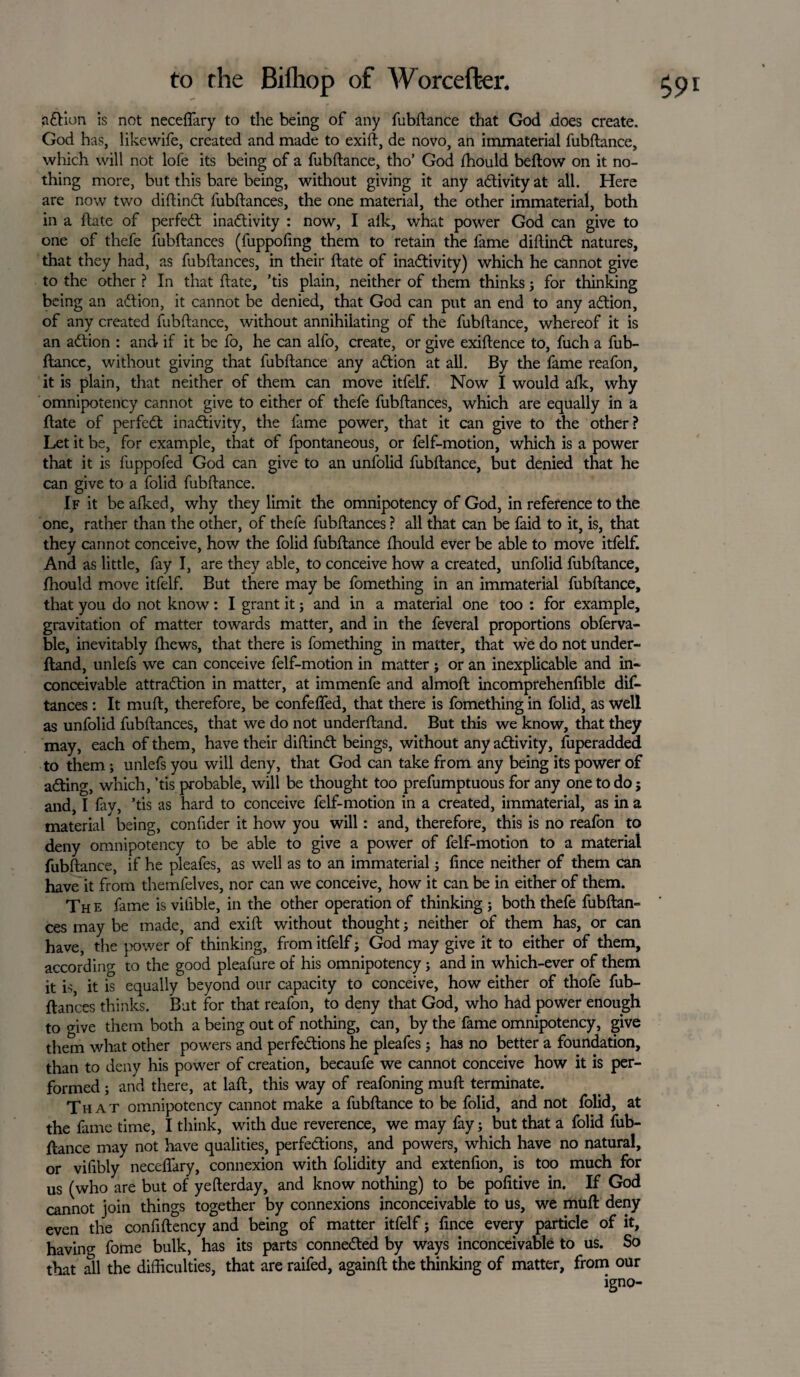 adtion is not neceftary to the being of any fubftance that God does create. God has, like wife, created and made to exift, de novo, an immaterial fubftance, which will not lofe its being of a fubftance, tho’ God fhould beftow on it no¬ thing more, but this bare being, without giving it any activity at all. Here are now two diftindt fubftances, the one material, the other immaterial, both in a ftate of perfedt inadtivity : now, I alk, what power God can give to one of thefe fubftances (fuppofing them to retain the fame diftindt natures, that they had, as fubftances, in their ftate of inadtivity) which he cannot give to the other ? In that ftate, ’tis plain, neither of them thinks; for thinking being an adtion, it cannot be denied, that God can put an end to any adtion, of any created fubftance, without annihilating of the fubftance, whereof it is an adtion : and if it be fo, he can alfo, create, or give exiftence to, fuch a fub¬ ftance, without giving that fubftance any adtion at all. By the fame reafon, it is plain, that neither of them can move itfelf. Now I would alk, why omnipotency cannot give to either of thefe fubftances, which are equally in a ftate of perfedt inadtivity, the fame power, that it can give to the other? Let it be, for example, that of fpontaneous, or felf-motion, which is a power that it is fuppofed God can give to an unfolid fubftance, but denied that he can give to a {olid fubftance. If it be aiked, why they limit the omnipotency of God, in reference to the one, rather than the other, of thefe fubftances ? all that can be faid to it, is, that they cannot conceive, how the folid fubftance fhould ever be able to move itfelf. And as little, fay I, are they able, to conceive how a created, unfolid fubftance, fhould move itfelf. But there may be fomething in an immaterial fubftance, that you do not know: I grant it; and in a material one too : for example, gravitation of matter towards matter, and in the feveral proportions obferva- ble, inevitably (hews, that there is fomething in matter, that we do not under- ftand, unlefs we can conceive felf-motion in matter ; or an inexplicable and in* conceivable attradlion in matter, at immenfe and almoft incomprehenfible dif- tances : It muft, therefore, be confefled, that there is fomething in folid, as well as unfolid fubftances, that we do not underftand. But this we know, that they may, each of them, have their diftindt beings, without anyadtivity, fuperadded to them; unlefs you will deny, that God can take from any being its power of adting, which, ’tis probable, will be thought too prefumptuous for any one to do; and, I fav, ’tis as hard to conceive felf-motion in a created, immaterial, as in a material being, confider it how you will: and, therefore, this is no reafon to deny omnipotency to be able to give a power of felf-motion to a material fubftance, if he pleafes, as well as to an immaterial; lince neither of them can have it from themfelves, nor can we conceive, how it can be in either of them. Th e fame is viiible, in the other operation of thinking ; both thefe fubftan- ces may be made, and exift without thought; neither of them has, or can have, the power of thinking, from itfelf; God may give it to either of them, accord inp- to the good pleafure of his omnipotency; and in which-ever of them it is, it is equally beyond our capacity to conceive, how either of thofe fub¬ ftances thinks. But for that reafon, to deny that God, who had power enough to give them both a being out of nothing, can, by the fame omnipotency, give them what other powers and perfedtions he pleafes; has no better a foundation, than to deny his power of creation, becaufe we cannot conceive how it is per¬ formed ; and there, at laft, this way of reafoning muft terminate. That omnipotency cannot make a fubftance to be folid, and not folid, at ftance may not have qualities, perfedtions, and powers, which have no natural, or vifibly neceftary, connexion with folidity and extenfion, is too much for us (who are but of yefterday, and know nothing) to be pofitive in. If God cannot join things together by connexions inconceivable to us, we muft deny even the confiftency and being of matter itfelf; fince every particle of it, having fome bulk, has its parts connedted by ways inconceivable to us. So that all the difficulties, that are raifed, againft the thinking of matter, from our