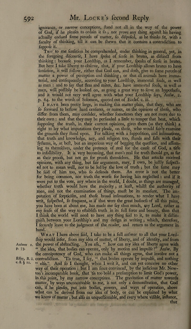 Anfwer j P- 73- EfTay, B. c. 8. § ix. ignorance, or narrow conceptions, ftand not all in the way of the power of God, if he pleafes to ordain it fo ; nor prove any thing againft his having actually endued fome parcels of matter, fo difpofed, as he thinks fit, with a faculty of thinking, till it can be ihewn that it contains a contradiction to fuppoie it. Tho’ to me fenfation be comprehended, under thinking in general, yet, in the foregoing difcourfe, I have fpoke of fenfe in brutes, as diftinCt from thinking : becaufe your Lordfhip, aS I remember, fpeaks of fenfe in brutes. But here I take liberty to obferve, that, if your Lordfhip allows brutes to have fenfation, it will follow, either that God can, and doth, give to fome parcels of matter a power of perception and thinking ; or that all animals have imma¬ terial, and confequently, according to your Lordfhip, immortal fouls, as well as men : and to fay that fleas and mites, &c. have immortal fouls, as well as men, will poflibly be looked on, as going a great way to ferve an hypothefis, and it would not very well agree with what your Lordfhip fays, Anfw. 2. p. 64. to the words of Solomon, quoted out of Ecclef. c. iii. I have been pretty large, in making this matter plain, that they, who are fo forward to beflow hard cenfures, or names, on the opinions of thofe, who differ from them, may confider, whether fometimes they are not more due to their own : and that they may be perfuaded a little to temper that heat, which fuppofing the truth, in their current opinions, gives them (as they think) a right to lay what imputations they pleafe, on thofe, who would fairly examine the grounds they ftand upon. For talking with a fuppofition, and infinuations, that truth and knowledge, nay, and religion too, ftands and falls with their fyftems, is, at beft, but an imperious way of begging the queftion, and affum- ing to themfelves, under the pretence of zeal for the caufe of God, a title to infallibility. It is very becoming, that men’s zeal for truth fhould go, as far as their proofs, but not go for proofs themfelves. He that attacks received opinions, with any thing, but fair arguments, may, I own, be juflly fufpeCt- ed not to mean well, nor to be led by the love of truth ; but the fame may be faid of him too, who fo defends them. An error is not the better for being common, nor truth the worfe for having lain negleCted ; and if it were put to the vote, any where in the world, I doubt, as things are managed, whether truth would have the majority j at leaft, whilft the authority of men, and not the examination of things, mull be its meafure. The im¬ putation of fcepticifm, and thofe broad infinuations, to render what I have writ, fufpeCted, fo frequent, as if that were the great bufinefs of all this pains, you have been at about me, has made me fay thus much, my Lord, rather as my fenfe of the way to eftablifh truth in its full force and beauty, than that I think the world will need to have any thing faid to it, to make it diftin- guifh between your Lordfhip’s and my defign in writing j which, therefore, I fecurely leave to the judgment of the reader, and return to the argument in hand. What I have above faid, I take to be a full anfwer to all that your Lord¬ fhip would infer, from my idea of matter, of liberty, and of identity, and from r. the power of abftraCting. You afk, “ how can my idea of liberty agree with “ the idea, that bodies can operate, only by motion and impulfe ?” Anfw. By the omnipotency of God, who can make all things agree, that involve not a ii. contradiction. ’Tis true, I fay, “ that bodies operate by impulfe, and nothing “ elfe.” Arid fo I thought, when I writ it, and can yet conceive no other way of their operation : but I am fince convinced, by the judicious Mr. New¬ ton’s incomparable book, that ’tis too bold a prefumption to limit God’s power, in this point, by my narrow conceptions. The gravitation of matter towards matter, by ways unconceivable to me, is not only a demonftration, that God can, if he pleafes, put into bodies, powers, and ways of operation, above what can be derived from our idea of body, or can be explained by what we know of matter ; but alfo an unquestionable, and every where vifible, inflance. ft.Hf *..