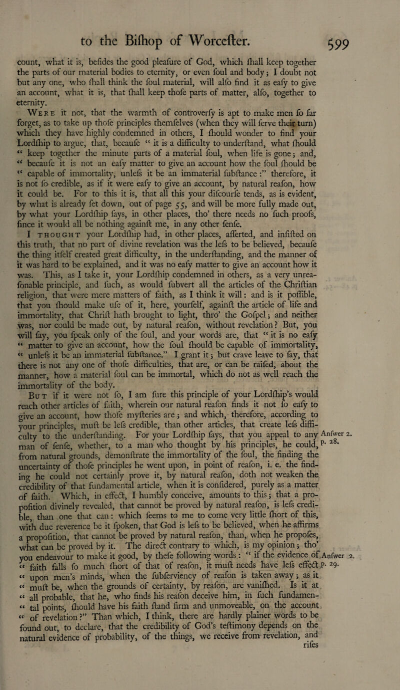 count, what it is, befides the good pleafure of God, which fhall keep together the parts of our material bodies to eternity, or even foul and body5 I doubt not but any one, who fhall think the foul material, will alfo find it as eafy to give an account, what it is, that (hall keep thofe parts of matter, alfo, together to eternity. Were it not, that the warmth of controverfy is apt to make men fo far forget, as to take up thofe principles themfelves (when they will ferve their turn) which they have highly condemned in others, I fhould wonder to find your Lordlhip to argue, that, becaufe “ it is a difficulty to underftand, what ffiould “ keep together the minute parts of a material foul, when life is gone 3 and, “ becaufe it is not an eafy matter to give an account how the foul ffiould be <c capable of immortality, unlefs it be an immaterial fubftance therefore, it is not fo credible, as if it were eafy to give an account, by natural reafon, how it could be. For to this it is, that all this your difcourfe tends, as is evident, by what is already fet down, out of page 55, and will be more fully made out, by what your Lordffiip fays, in other places, tho’ there needs no fuch proofs, fince it would all be nothing againft me, in any other fenfe. I thought your Lordfhip had, in other places, afierted, and infilled on this truth, that no part of divine revelation was the lefs to be believed, becaufe the thing itfelf created great difficulty, in the underftapding, and the manner of it was hard to be explained, and it was no eafy matter to give an account how it was. This, as I take it, your Lordfhip condemned in others, as a very unrea- fonable principle, and fuch, as would fubvert all the articles of the Chriftian religion, that were mere matters of faith, as I think it will: and is it poffible, that you ffiould make ufe of it, here, yourfelf, againft the article of life and immortality, that Chrift hath brought to light, thro’ the Gofpel3 and neither was, nor could be made out, by natural reafon, without revelation ? But, you will fay, you fpeak only of the foul, and your words are, that “ it is no eafy “ matter to give an account, how the foul ffiould be capable of immortality, “ unlefs it be an immaterial fubftance.” I grant it3 but crave leave to fay, that there is not any one of thofe difficulties, that are, or can be raifed, about the manner, how a material foul can be immortal, which do not as well reach the immortality of the body. But if it were not fo, I am fure this principle of your Lordffiip’s would reach other articles of faith, wherein our natural reafon finds it not fo eafy to give an account, how thofe myfteries are 5 and which, therefore, according to your principles, muft be lefs credible, than other articles, that create lefs diffi¬ culty to the underftanding. For your Lordffiip fays, that you appeal to any Anfwer 2. man of fenfe, whether, to a man who thought by his principles, he could, p- 28, from natural grounds, demonftrate the immortality of the foul, the finding the uncertainty of thofe principles he went upon, in point of reafon, i. e. the find¬ ing he could not certainly prove it, by natural reafon, doth not weaken the credibility of that fundamental article, when it is confidered, purely as a matter of faith. Which, in efifed:, I humbly conceive, amounts to this 3 that a pro- pofition divinely revealed, that cannot be proved by natural reafon, is lefs credi¬ ble, than one that can: which feems to me to come very little ffiort of this, with due reverence be it fpoken, that God is lefs to be believed, when he affirms a propofition, that cannot be proved by natural reafon, than, when he propofes, what can be proved by it. The dired: contrary to which, is my opinion 3 tho’ you endeavour to make it good, by thefe following words: “ if the evidence of.Anfwer 2. “ faith falls fo much ffiort of that of reafon, it muft needs have lefs effedt.P- 29- tc Up0n men’s minds, when the fubferviency of reafon is taken away 3 as it “ muft be, when the grounds of certainty, by reafon, are vaniffied. Is it at “ all probable, that he, who finds his reafon deceive him, in fuch fundamen- “ tal points, ffiould have his faith ftand firm and unmoveable, on the account « of revelation ?” Than which, I think, there are hardly plainer words to be found out, to declare, that the credibility of God’s teftimony depends on the natural evidence of probability, of the things, we receive from revelation, and