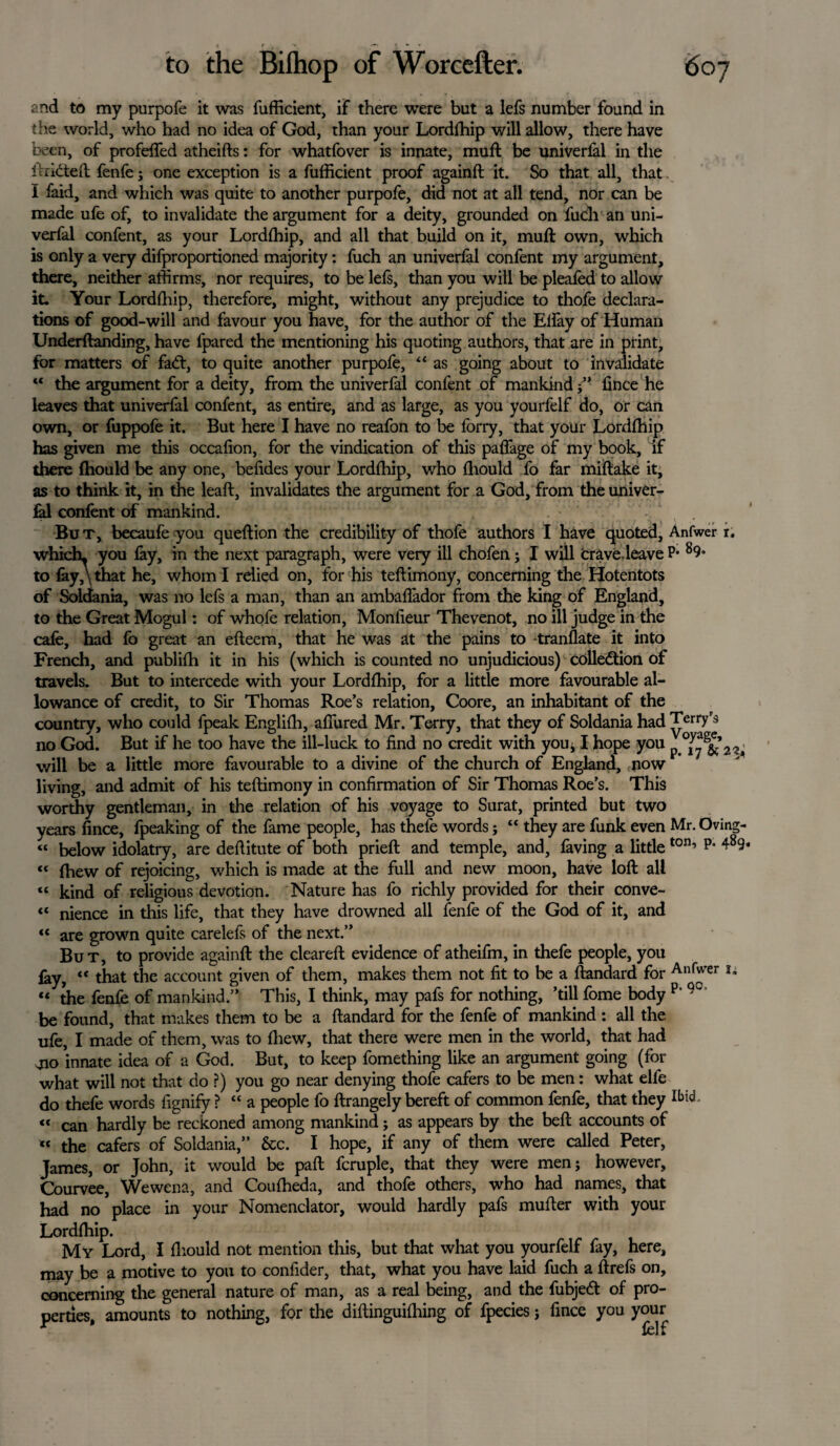 and to my purpofe it was fufficient, if there were but a lefs number found in the world, who had no idea of God, than your Lordffiip will allow, there have been, of profeffed atheifts: for whatfover is innate, muff be univerfal in the hi idled; fenfej one exception is a fufficient proof againft it. So that all, that. I faid, and which was quite to another purpofe, did not at all tend, nor can be made ufe of, to invalidate the argument for a deity, grounded on fuch an uni¬ verfal confent, as your Lordffiip, and all that build on it, mud; own, which is only a very difproportioned majority: fuch an univerfal confent my argument, there, neither affirms, nor requires, to be lefs, than you will be pleated to allow it. Your Lordffiip, therefore, might, without any prejudice to thofe declara¬ tions of good-will and favour you have, for the author of the Elfay of Human Underftanding, have fpared the mentioning his quoting authors, that are in print, for matters of fadt, to quite another purpofe, “ as going about to invalidate “ the argument for a deity, from the univerfal confent of mankindfince he leaves that univerfal confent, as entire, and as large, as you yourfelf do, or can own, or fuppofe it. But here I have no reafon to be forry, that your Lordffiip has given me this occafion, for the vindication of this paflage of my book, if there ffiould be any one, befides your Lordffiip, who ffiould fo far miftake it, as to think it, in the lead, invalidates the argument for a God, from the univer¬ fal confent of mankind. But, becaufe you queftion the credibility of thofe authors I have quoted, Anfwer r. which, you fay, in the next paragraph, were very ill chofen; I will crave leave P* 89* to fay, \ that he, whom I relied on, for his teftimony, concerning the Hotentots of Soldania, was no lefs a man, than an ambaffador from the king of England, to the Great Mogul: of whofe relation, Monlieur Thevenot, no ill judge in the cafe, had fo great an efteem, that he was at the pains to -translate it into French, and publiffi it in his (which is counted no unjudicious) colledtion of travels. But to intercede with your Lordffiip, for a little more favourable al¬ lowance of credit, to Sir Thomas Roe’s relation, Coore, an inhabitant of the country, who could fpeak Engliffi, allured Mr. Terry, that they of Soldania had Terry's no God. But if he too have the ill-luck to find no credit with you, I hope you p 22, will be a little more favourable to a divine of the church of England, now living, and admit of his teftimony in confirmation of Sir Thomas Roe’s. This worthy gentleman, in the relation of his voyage to Surat, printed but two years fince, fpeaking of the fame people, has thefe words; “ they are funk even Mr. Oving- « below idolatry, are deftitute of both prieft and temple, and, faving a little ton’ p* 4894 « fhew of rejoicing, which is made at the full and new moon, have loft all « kind of religious devotion. Nature has fo richly provided for their conve- “ nience in this life, that they have drowned all fenfe of the God of it, and “ are grown quite carelefs of the next.” But, to provide againft the cleared: evidence of atheifm, in thefe people, you lay, “ that the account given of them, makes them not fit to be a ftandard for Anfvrer !- « the fenfe of mankind.” This, I think, may pafs for nothing, ’till feme body p‘ be found, that makes them to be a ftandard for the fenfe of mankind: all the ufe, I made of them, was to (hew, that there were men in the world, that had 410 innate idea of a God. But, to keep fomething like an argument going (for what will not that do ?) you go near denying thofe cafers to be men: what elfe do thefe words fignify ? “ a people fo ftrangely bereft of common fenfe, that they Ibt^ « can hardly be reckoned among mankind; as appears by the beft accounts of « the cafers of Soldania,” &c. I hope, if any of them were called Peter, James, or John, it would be paft fcruple, that they were men; however, Courvee, Wewena, and Couffieda, and thofe others, who had names, that had no place in your Nomenclator, would hardly pafs mufter with your Lordffiip. My Lord, I fiiould not mention this, but that what you yourfelf fay, here, may be a motive to you to confider, that, what you have laid fuch a ftrefs on, concerning the general nature of man, as a real being, and the fubjedt of pro¬ perties, amounts to nothing, for the diftinguiffiing of fpecies; fince you your
