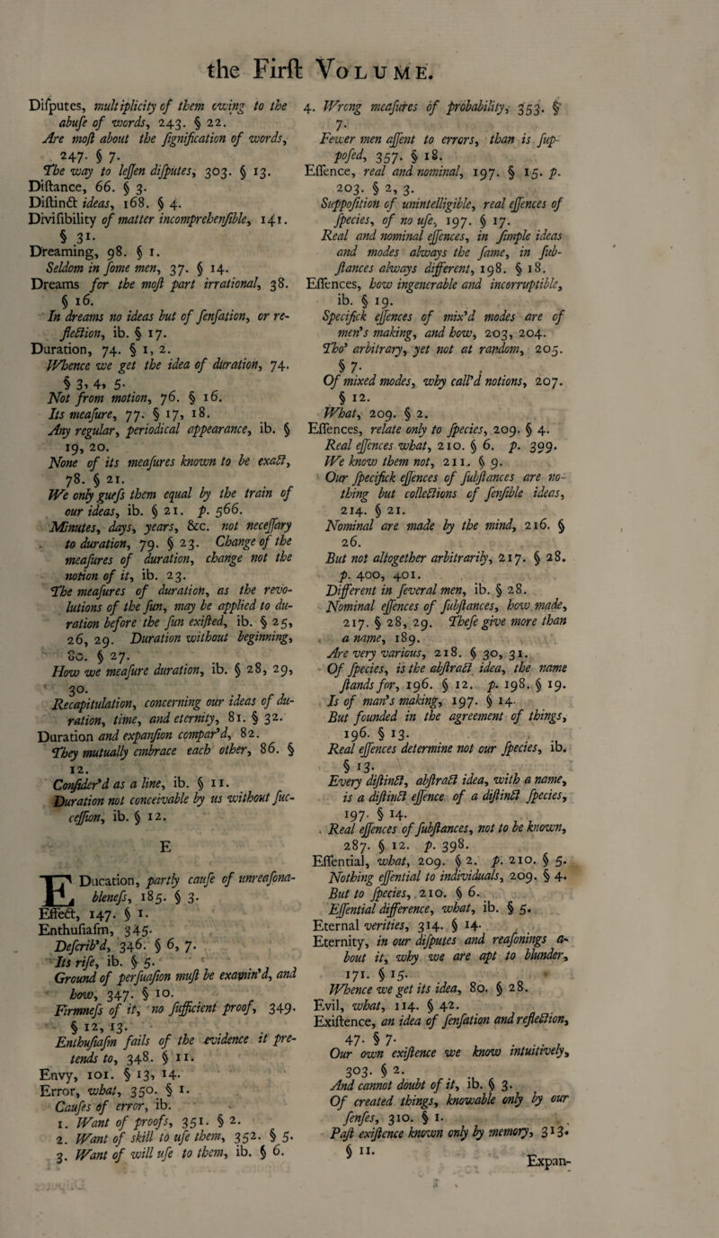 Difputes, multiplicity of them owing to the abufe of words, 243. § 22. Are mofl about the fignification of words, 247. § 7. The way to lejjen difputes, 303. § 13. Diftance, 66. § 3. Diftinft zzfczw, 168. § 4. Divifibility of matter incomprehenjible, 141. § 31- ' Dreaming, 98. § 1. Seldom in fome men, 37. § 14. Dreams for the mojl part irrational, 38. § 16. In dreams no ideas but of fenfation, cr re¬ flexion, ib. § 17. Duration, 74. § 1, 2. IVhencc we get the idea of duration, 74. § 3> 4, 5- . iSfo/ from motion, 76. § 16. Its meafure, 77. § 17, 18. yfoy regular, periodical appearance, ib. § 19, 20. JVew 0/ z/j meafures known to be exaX, 78. § 21. o«/y guefs them equal by the train of our ideas, ib. § 21. p. 566. Minutes, days, years, &c. neceffary to duration, 79. §23. Change of the meafures of duration, change not the notion of it, ib. 23. •The meafures of duration, as the revo¬ lutions of the fun, may be applied to du¬ ration before the fun exijled, ib. § 25, 26, 29. Duration without beginning, oO. § 27. How we meafure duration, ib. § 28, 29, 1 30. Recapitulation, concerning our ideas of du¬ ration, time, and eternity, 81. § 32. Duration and expanflon compar'd, 82. They mutually embrace each other, 86. § 12. Confider'd as a line, ib. § 11. Duration not conceivable by us without fuc- ceffion, ib. § 12. E EDucation, partly caufe of unreafona- blenefs, 185. § 3. Efreft, 147. § 1. Enthufiafm, 345- Defcrib'd, 346. § 6, 7. Its rife, ib. § 5. ■ ' Ground of perfuafion muft be exawn d, and, how, 347. § 10. Firmnefs of it, no fuffleient proof, 349. § 12, 13. Enthufiafm fails of the evidence it pre¬ tends to, 348. §11. Envy, 101. § 13, 14- Error, what, 350. § 1. Caufes of error, ib. x. IVant of proofs, 351. § 2. 2. Want of skill to ufe them, 352. § 5. 3. Want of will ufe to them, ib. § 6. 4. Wrong meafures of probability, 353. §’ 7- Fewer men aflent to errors, than is fup- pofed, 357. § 18. Effence, real and nominal, 197. § 15. p. 203. § 2, 3. Suppofltion of unintelligible, real ejfences of fpecies, of no ufe, 197. § 17. Real and nominal ejfences, in flmple ideas and modes always the fame, in fitb- flances always different, 198. § 18. Effences, how ingencrable and incorruptible, ib. § 19. Speciflck effences of mix'd modes are of men's making, and how, 203, 204. Tho' arbitrary, yet not at random, 205. § 7- Of mixed modes, why call'd notions, 207. § 12. What, 209. § 2. Effences, relate only to fpecies, 209. § 4. Real effences what, 210. § 6. p. 399. We know them not, 211. § 9. Our fpecifick effences of fubflances are no¬ thing but colieXions of fenfible ideas, 214. § 21. Nominal are made by the mind, 216. § 26. But not altogether arbitrarily, 217. § 28. p. 400, 401. Different in feveral men, ib. § 28. Nominal effences of fubflances, how made, 217. § 28, 29. Thefegive more than a name, 189. Are very various, 218. § 30, 31. Of fpecies, is the abftraX idea, the name flands for, 196. § 12. p. 198. § 19. Is of man's making, 197. § 14. But founded in the agreement of things, 196. § 13. Real ejfences determine not our fpecies, ib. § 13. Every diflinX, abftraX idea, with a name, is a diflinX effence of a diflinX fpecies, 197. § 14. . Real effences of fubflances, not to be known, 287. § 12. p. 398. Effential, what, 209. § 2. p. 210. § 5. Nothing effential to individuals, 209. § 4. But to fpecies, 210. § 6. Effential difference, what, ib. § 5. Eternal verities, 314. § 14- Eternity, in our difputes and reafonings a- bout it, why we are apt to blunder, 171. § 15. ■ Whence we get its idea, 80. § 28. Evil, what, 114. § 42. Exiftence, an idea of fenfation and reflexion, 47- § 7- , . . . , Our own exiftence we know intuitively, 3°3- §2- . And cannot doubt of it, ib. § 3. Of created things, knowable only by our fenfes, 310. § 1. Pafl exiftence known only by memory, 313. * ■ Expan-