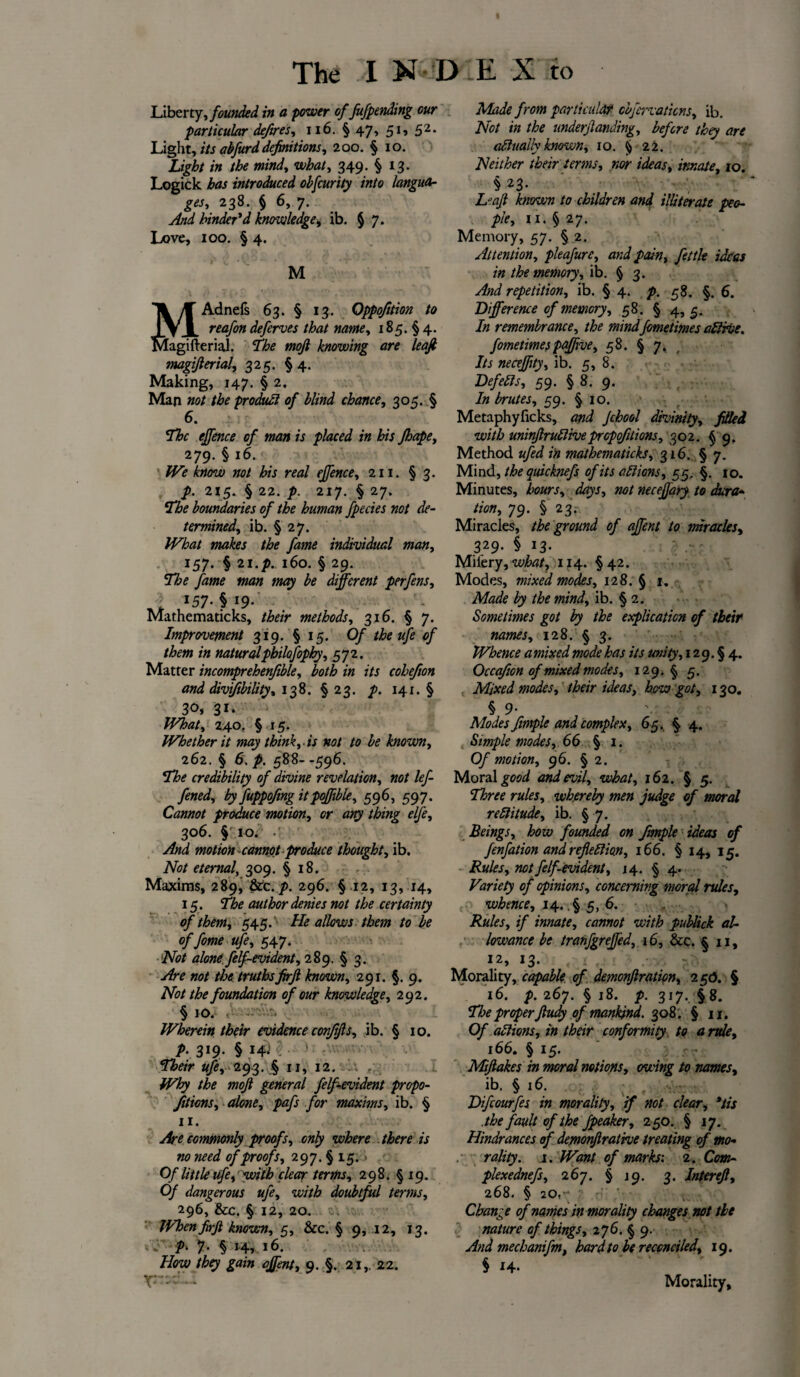 Liberty, founded in a power of fufpending our particular defires, 116. § 47, 51, 52. Light, its abfurd definitions, 200. § 10. Light in the mind, what, 349. § 13. Logick has introduced obfcurity into langua¬ ges, 238. § 6, 7. And hinder'd knowledge■, ib. § 7. Love, 100. § 4. M MAdnefs 63. § 13. Oppofition to reafon deferves that name, 185. § 4. w erial. The mojl knowing are leaf magifierial, 325. §4. Making, 147. § 2, Man not the produdl of blind chance, 305. § 6. of man is placed in his Jhape, 279. § 16. We know not his real effence, 211. § 3. p. 215. § 22. p. 217. § 27. boundaries of the human Jpecies not de¬ termined, ib. § 27. #^<3/ makes the fame individual man, 157. § 21.l6o. § 29. The fame man may be different perfens, . 157- § *9- Mathematicks, A&m* methods, 316. § 7. Improvement 319. § 15. Of the ufe of them in naturalpbilofophy, 572. Matter incomprehensible, both in its cohefion and divifbility, 138. §23. p. 141. § 30, 31. What, 240. § 15. Whether it may think, is not to be known, 262. § 6. p. 588--596. The credibility of divine revelation, not lef- fened, by fuppofmg itpoffible, 596, 597. Cannot produce motion, cr tfjjy thing elfe, 306. § 10. •' motion cannot produce thought, ib. Afc/ eternal, 309. § 18. Maxims, 289, &c. />. 296. § 12, 13, 14, 15. The author denies not the certainty of them, 54-5. He allows them to be of fome ufe, 547. Not alone felf-evident, 289. § 3. Are not the truthsfirjl known, 291. §. 9. Not the foundation of our knowledge, 292. § 10. Wherein their evidence conjijls, ib. § 10. p. 319. § 14. Their ufe, 293. § 11, 12. Why the mojl general felf evident propo¬ sitions, alone, pafs for maxims, ib. § 11. Are commonly proofs, only where there is no need of proofs, 297. § 15. Of little ufe, with clear terms, 298. §19. Of dangerous ufe, with doubtful terms, 296, &c. § 12, 20. IVhenfirf known, 5, &c. § 9,12, 13. J p> 7. § 14, 16. How they gain affent, 9. §. 21,. 22. Made from particular cbfervaticns, ib. Not in the undemanding, before they are adhially known, 10. § 22. Neither their terms, nor ideas, innate, 10. § 23. L“ajt known to children and illiterate peo¬ ple, 11. §27. Memory, 57. § 2. Attention, pleafure, and pain, fettle ideas in the memory, ib. § 3. And repetition, ib. § 4. p. 58. §. 6. Difference of memory, 58. § 4,5. In remembrance, the mindfometimes a&rise. fometimespaffive, 58. § 7. Its neceffity, ib. 5, 8. Defefts, 59. § 8. 9. In brutes, 59. § 10. Metaphyficks, and Jchool divinity, filled with uninjlruftiveproportions, 302. § 9. Method ufed in mathematicks, 316. § 7. Mind, the quicknefs of its attions, 55, §. 10. Minutes, hours, days, not neceffary to dura* tion, 79. § 23. Miracles, the ground of affent to miracles, 329. § 13. Mii'ery, 114. §42. Modes, mixed modes, 128. § 1. AW* the mind, ib. § 2. Sometimes got by the explication of their names, 128. § 3. Whence a mixed mode has its unity, 129.54. Occafion of mixed modes, 129.5 5. Mixed modes, their ideas, how got, 130. § 9- Modes fimple and complex, 65, 5 4. . Simple modes, 66. § 1. Of motion, 96. § 2. Moral good and evil, what, 162. § 5. Tf:ree rules, whereby men judge of moral reftitude, ib. § 7. Beings, how founded on fimple ideas of fenfation andreflettm, 166. § 14, 15. Rules, not felf-evident, 14. § 4. Variety of opinions, concerning moral rules, whence, 14. .§ 5, 6. Rules, if innate, cannot with publick al¬ lowance be tranfgreffed, 16, &c. §11, 12, 13- Morality, capable of demonfiratipn, 250. § 16. p. 267. § 18. p. 317. §8. The proper Jludy of mankind. 308 . § 11. Of actions, in their conformity to a rule, 166. § 15. Miftakes in moral notions, owing to names, ib. § 16. Difcourfes in morality, if not clear, *tis the fault of the fpeaker, 250. § 17. Hindrances of demonf rathe treating of mo* rality. .1. Want of marks: 2. Cm* plexednefs, 267. § 19. 3. Intereft, 268. § 20, .' v; , Change of names in morality changes not tie nature of things, 276. § 9. And mechanifm, hard to be reconciled, 19. S 14- Morality,