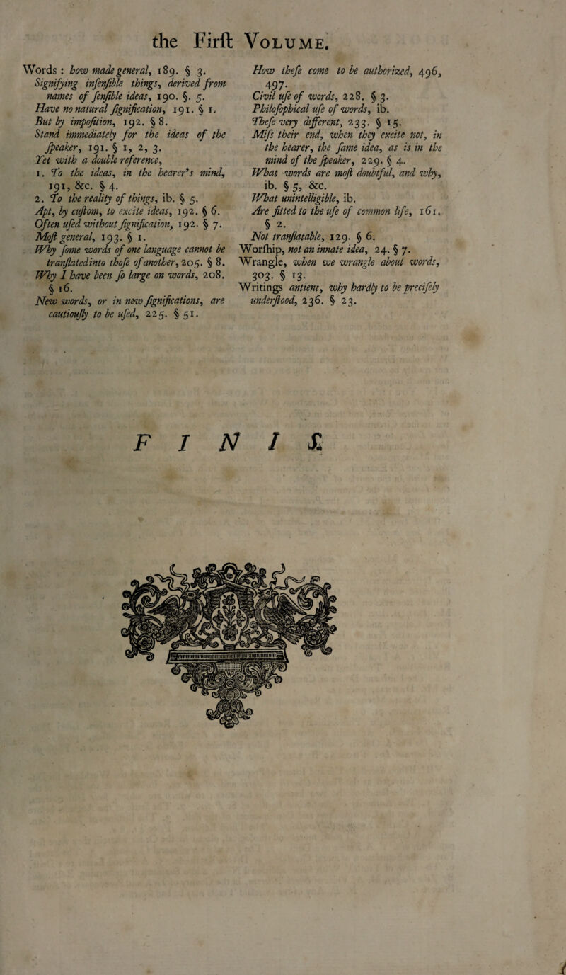 Words: how made general, 189. § 3. Signifying infenfible things, derived from names of fenfible ideas, 190. §. 5. Have no natural fignification, 191. § r. But by impofition, 192. §8. Stand immediately for the ideas of the fpeaker, 191. § 1, 2, 3. Yet with a double reference, 1. To the ideas, z« the hearer's mind, 191, &c. § 4. 2. V0 the reality of things, ib. § 5. Apt, by cujlom, to excite ideas, 192. § 6. Often ufed without fignification, 192. § 7. Mofl general, 193. § 1. /F&y fome words of one language cannot be tranflatedinto thofe of another, 205. § 8. Why 1 have been fo large on words, 208. § r6. New words, or in new fgnifications, are cautioufly to be ufed, 225. § 51. How thefe come to be authorized, 496, 497- Civil ufe of words, 228. § 3. Philofophical ufe of words, ib. Thefe very different, 233. § 15. Mifs their end, when they excite not, in the hearer, the fame idea, as is in the mind of the fpeaker, 229. § 4. What words are mofl doubtful, and why, ib. § 5, &c. What unintelligible, ib. Are fitted to the ufe of common life, 161. § 2. Not tranflatable, 129. § 6. Worfhip, not an innate idea, 24. § 7. Wrangle, when we wrangle about words, 303- § 13- Writings antient, why hardly to be precifely underflood, 236. § 23. FINIS.\