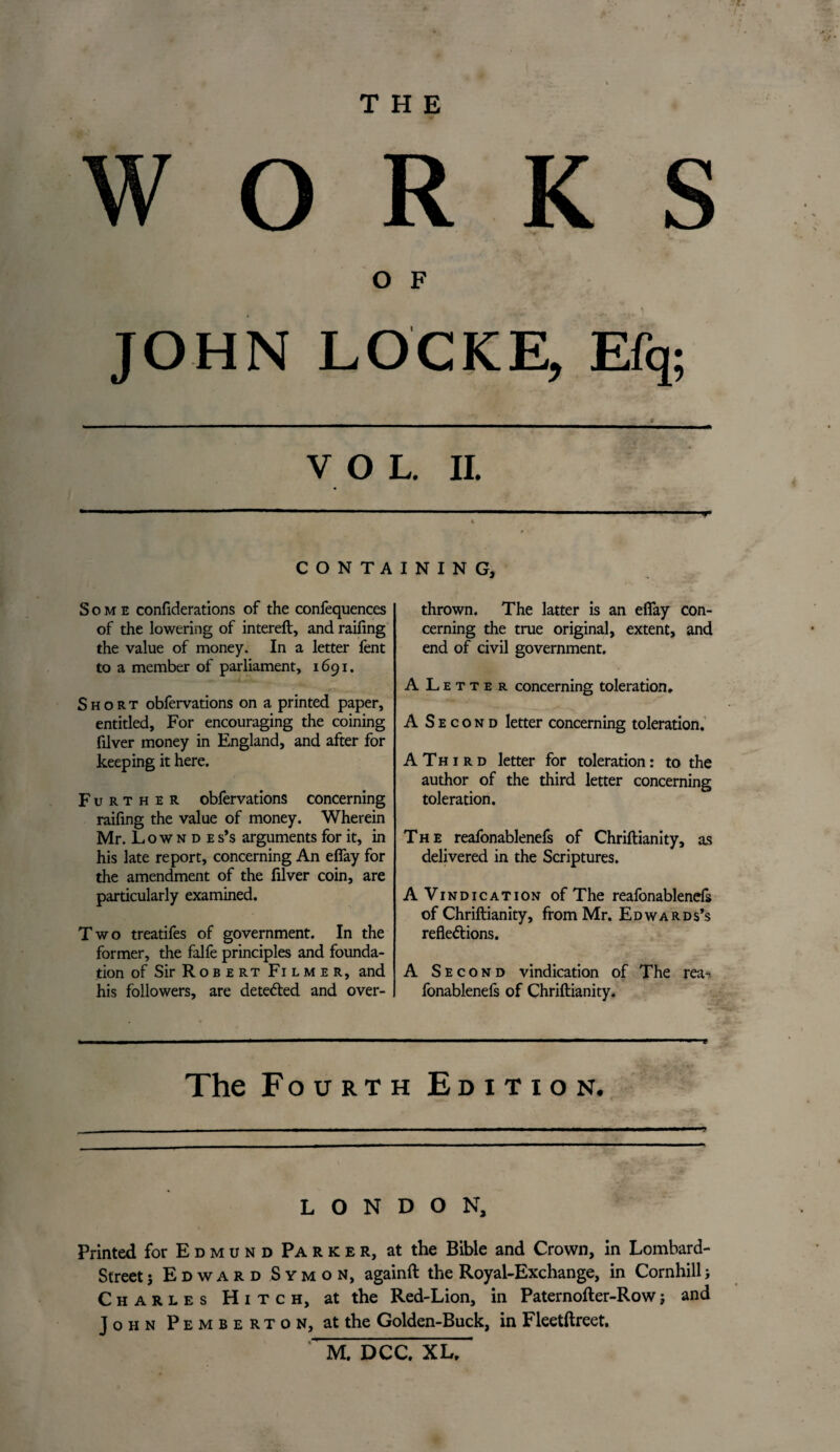 THE WORKS * O F JOHN LOCKE, Efq; V O L. II. ■■■- .. C O N T A Some confiderations of the confequences of the lowering of intereft, and raifing the value of money. In a letter fent to a member of parliament, 1691. Short obfervations on a printed paper, entitled. For encouraging the coining filver money in England, and after for keeping it here. Further obfervations concerning raifing the value of money. Wherein Mr. Low n d e s’s arguments for it, in his late report, concerning An efiay for the amendment of the filver coin, are particularly examined. Two treatifes of government. In the former, the falfe principles and founda¬ tion of Sir R o b e rt Fi l m e r, and his followers, are detected and over- I N I N G, thrown. The latter is an efiay con¬ cerning the true original, extent, and end of civil government. ALetter concerning toleration, A Second letter concerning toleration. A T h 1 r d letter for toleration: to the author of the third letter concerning toleration. The reafonablenefs of Chriftianity, as delivered in the Scriptures. A Vindication of The reafonablenefs of Chriftianity, from Mr. Edwards’s reflections. A Second vindication of The rea^ fonablenefs of Chriftianity. The Fourth Edition. LONDON, Printed for E dmu n d Parker, at the Bible and Crown, in Lombard- Street j Edward Symon, againft the Royal-Exchange, in Cornhill; Charles Hitch, at the Red-Lion, in Paternofter-Rowj and John Pemberton, at the Golden-Buck, in Fleetftreet. M. DCC. XL,
