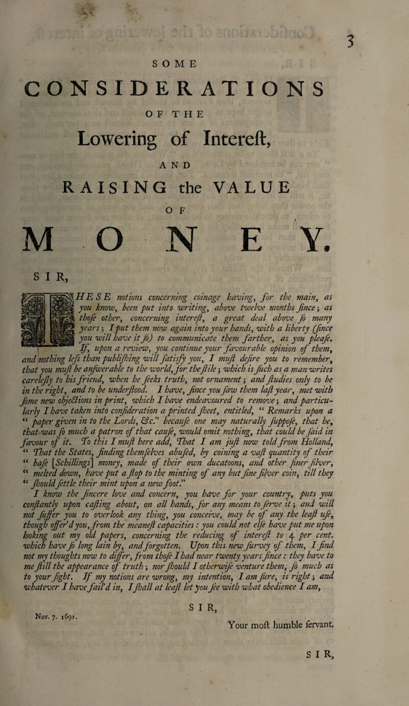 SOME CONSIDERATIONS O F T H E Lowering of Intereft, AND RAISING the VALUE O F MON E Y. S I R, HE S E notions concerning coinage having, for the main, as yon know, been put into writings above twelve months fnice as thofe other, concerning intereft, a great deal above Jo many years j I put them now again into your hands, with a liberty (fince you will have it Jo) to communicate them J'arther, as you pleafe* If upon a review, you continue your favourable opinion of them, and nothing lefs than publijhing will fatisfy you, I mufi defire you to remember, that you tmji be anjwerable to the worldffor the jlile; which is fuch as a man writes carelefy to his friend, when he J'eeks truth, not ornament; and f tidies only to be in the right, and to be underfood. I have, fnee you faw them la ft year, met with fome new objections in print, which I have endeavoured to remove•, and particu¬ larly I have taken into confderation a printed feet, entitled, “ Remarks upon a “ paper given in to the Lords, &c.” becaufe one may naturally fuppofe, that he, that was Jo much a patron of that caufe, would omit ?iothing, that could be Jaid in favour of it. 'To this I mufi here add. That I am juf now told fro?n Holland, “ That the States, finding themjelves abufed, by coining a vafl quantity of their “ bafe [iSchillings] money, made of their own ducatoons, and other finerfilver, “ melted down, have put a flop to the minting of any but fine filver coin, till they “ fimildfettle their mint upon a new foot.” I know the fincere love and concern, you have for your country, puts you confiantly upon cafiing about, on all hands, Jor any means to Jerve it; and will not fufier you to overlook any thing, you conceive, may be of any the leafl ufe, though offer dyou, from the meaneft capacities: you could not elfe have put me upon looking out my old papers, concerning the reducing of interefi to 4 per cent, which have Jo long lain by, a?idforgotten. Upon this new Jiirvey of them, I find not my thoughts now to differ, from thoje I had near twe?ity years fince: they have to me fill the appearance of truth -, nor jhould I otherwije venture them, Jo much as to your fight. If my notions are wrong, my intention, I a?n fiure, is rightj and whatever I have fail'd in, IJljall at leaf let you J'ee with what obedience I am. Nov. 7. 1691. S I R, Your moft humble fervant, S I R,