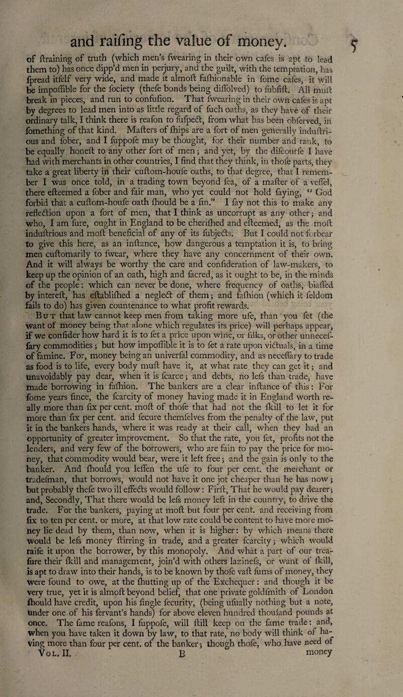 of {training of truth (which men’s fwearing in their own cafes is apt to lead them to) has once dipp’d men in perjury, and the guilt, with the temptation, has fpread itfelf very wide, and made it almoft fafhionable in fome cafes, it will be impoffible for the fociety (thefe bonds being diffolved) to fubfift. All mult break in pieces, and run to confufion. That fwearing in their own cafes is apt by degrees to lead men into as little regard of fuch oaths, as they have of their ordinary talk, I think there is reafon to fufpect, from what has been obferved, in fomething of that kind. Mailers of fhips are a fort of men generally induftri- ous and fober, and I fuppofe may be thought, for their number and rank, to be equally honeil to any other fort of men; and yet, by the difcourfe I have had with merchants in other countries, I find that they think, in thofe parts, they take a great liberty in their cuftom-houfe oaths, to that degree, that I remem¬ ber I was once told, in a trading town beyond fea, of a mailer of a veifel, there eileemed a fober and fair man, who yet could not hold faying, “ God forbid that a cuftom-houfe oath fhould be a fin.” I fay not this to make any reflection upon a fort of men, that I think as uncorrupt as any other; and who, I am fure, ought in England to be cheriihed and eileemed, as the moil induftrious and moil beneficial of any of its fubjeCls. But I could not forbear to give this here, as an inftance, how dangerous a temptation it is, to bring men cuftomarily to fwear, where they have any concernment of their own. And it will always be worthy the care and confideration of law-makers, to keep up the opinion of an oath, high and facred, as it ought to be, in the minds of the people: which can never be done, where frequency of oaths, biafled by intereft, has eftabliihed a negledl of them; and faihion (which it feldom fails to do) has given countenance to what profit rewards. But that law cannot keep men from taking more ufe, than you fet (the want of money being that alone which regulates its price) will perhaps appear, if we confider how hard it is to fet a price upon wine, or filks, or other unnecef- fary commodities; but how impoffible it is to fet a rate upon victuals, in a time of famine. For, money being an univerfal commodity, and as neceflary to trade as food is to life, every body muft have it, at what rate they can get it; and unavoidably pay dear, when it is fcarce; and debts, no lefs than trade, have made borrowing in faihion. The bankers are a clear inftance of this: For fome years fince, the fcarcity of money having made it in England worth re¬ ally more than fix per cent, moil of thofe that had not the ikill to let it for more than fix per cent, and fecure themfelves from the penalty of the law, put it in the bankers hands, where it was ready at their call, when they had an opportunity of greater improvement. So that the rate, you fet, profits not the lenders, and very few of the borrowers, who are fain to pay the price for mo¬ ney, that commodity would bear, were it left free; and the gain is only to the banker. And fhould you leflen the ufe to four per cent, the merchant or tradefman, that borrows, would not have it one jot cheaper than he has now ; but probably thefe two ill effeCls would follow: Firft, That he would pay dearer; and. Secondly, That there would be lefs money left in the country, to drive the trade. For the bankers, paying at moil but four per cent, and receiving from fix to ten per cent, or more, at that low rate could be content to have more mo¬ ney lie dead by them, than now, when it is higher: by which means there would be lefs money ftirring in trade, and a greater fcarcity; which would raife it upon the borrower, by this monopoly. And what a part of our trea- fiire their ikill and management, join’d with others lazinefs, or want of ikill, is apt to draw into their hands, is to be known by thofe vail fums of money, they Were found to owe, at the fhutting up of the Exchequer: and though it be very true, yet it is almoft beyond belief, that one private goldfmith of London fhould have credit, upon his Angle fecurity, (being ufually nothing but a note, under one of his fervant’s hands) for above eleven hundred thouiand pounds at once. The fame reafons, I fuppofe, will ftill keep on the fame trade: and, when you have taken it down by law, to that rate, no body will think of ha¬ ving more than four per cent, of the banker; though thofe, who have need of vol.il b money