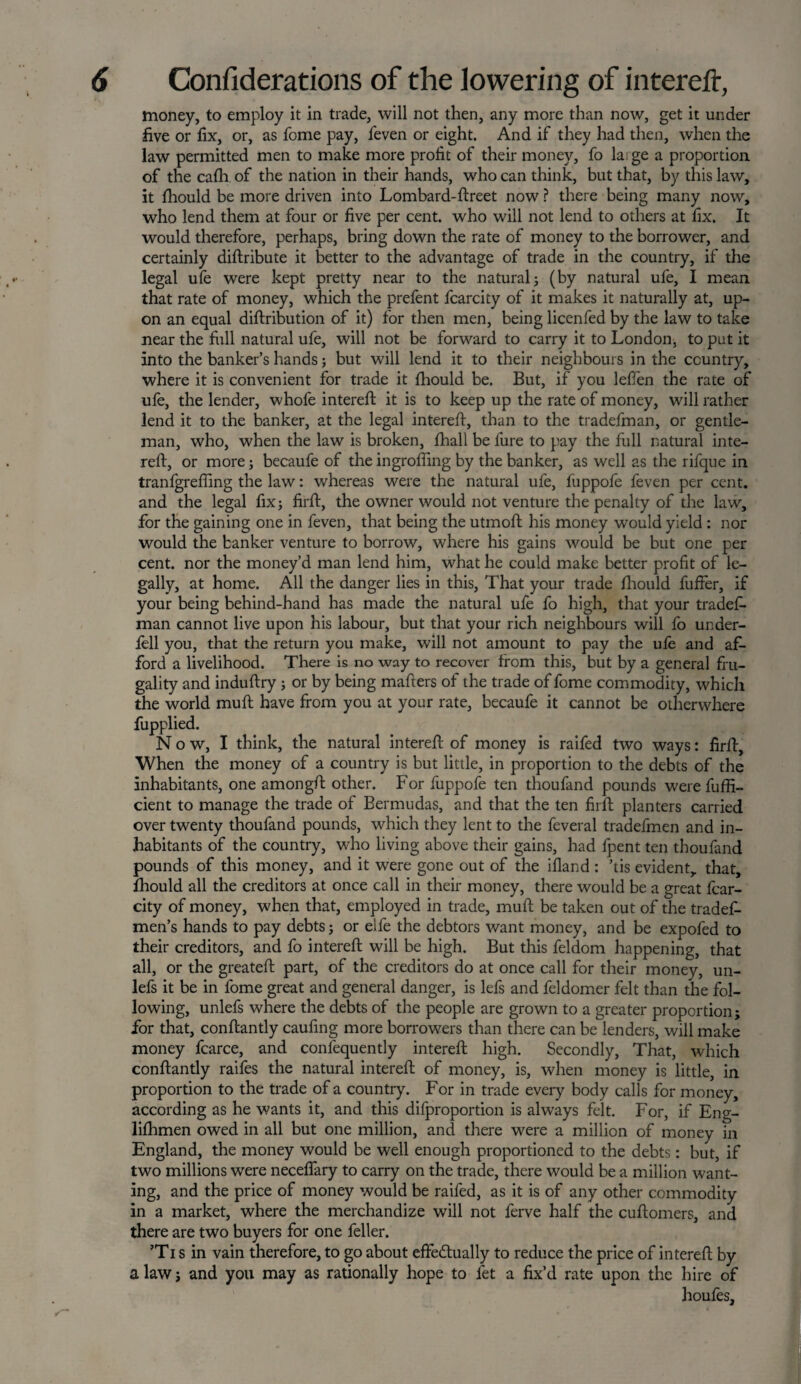 money, to employ it in trade, will not then, any more than now, get it under five or fix, or, as fome pay, feven or eight. And if they had then, when the law permitted men to make more profit of their money, fo la; ge a proportion of the cafli of the nation in their hands, who can think, but that, by this law, it fhould be more driven into Lombard-ftreet now ? there being many now, who lend them at four or five per cent, who will not lend to others at fix. It would therefore, perhaps, bring down the rate of money to the borrower, and certainly diftribute it better to the advantage of trade in the country, if the legal ufe were kept pretty near to the natural; (by natural ufe, I mean, that rate of money, which the prefent fcarcity of it makes it naturally at, up¬ on an equal diftribution of it) for then men, being licenfed by the law to take near the full natural ufe, will not be forward to carry it to London, to put it into the banker’s hands; but will lend it to their neighbours in the country, where it is convenient for trade it fhould be. But, if you lefien the rate of ufe, the lender, whofe intereft it is to keep up the rate of money, will rather lend it to the banker, at the legal intereft, than to the tradefman, or gentle¬ man, who, when the law is broken, fhall be fure to pay the full natural inte¬ reft, or more; becaufe of the ingrofting by the banker, as well as the rifque in tranfgrefiing the law: whereas were the natural ufe, fuppofe feven per cent, and the legal fix; firft, the owner would not venture the penalty of the law, for the gaining one in feven, that being the utmoft his money would yield : nor would the banker venture to borrow, where his gains would be but one per cent, nor the money’d man lend him, what he could make better profit of le¬ gally, at home. All the danger lies in this, That your trade fhould fuffer, if your being behind-hand has made the natural ufe fo high, that your tradef¬ man cannot live upon his labour, but that your rich neighbours will fo under¬ fell you, that the return you make, will not amount to pay the ufe and af¬ ford a livelihood. There is no way to recover from this, but by a general fru¬ gality and induftry; or by being mafters of the trade of fome commodity, which the world muft have from you at your rate, becaufe it cannot be otherwhere fupplied. Now, I think, the natural intereft of money is raifed two ways: firft. When the money of a country is but little, in proportion to the debts of the inhabitants, one amongft other. For fuppofe ten thoufand pounds were fuffi- cient to manage the trade of Bermudas, and that the ten firft planters carried over twenty thoufand pounds, which they lent to the feveral tradefmen and in¬ habitants of the country, who living above their gains, had fpent ten thoufand pounds of this money, and it were gone out of the ifland : ’tis evident, that, fhould all the creditors at once call in their money, there would be a great fcar¬ city of money, when that, employed in trade, muft be taken out of the tradef- men’s hands to pay debts; or elfe the debtors want money, and be expofed to their creditors, and fo intereft will be high. But this feldom happening, that all, or the greateft part, of the creditors do at once call for their money, un- lefs it be in fome great and general danger, is lefs and feldomer felt than the fol¬ lowing, unlefs where the debts of the people are grown to a greater proportion; for that, conftantly caufing more borrowers than there can be lenders, will make money fcarce, and confequently intereft high. Secondly, That, which conftantly raifes the natural intereft of money, is, when money is little, in proportion to the trade of a country. For in trade every body calls for money, according as he wants it, and this difproportion is always felt. For, if Eng- lilhmen owed in all but one million, and there were a million of money in England, the money would be well enough proportioned to the debts: but, if two millions were neceflary to carry on the trade, there would be a million want¬ ing, and the price of money would be raifed, as it is of any other commodity in a market, where the merchandize will not ferve half the cuftomers, and there are two buyers for one feller. ’Ti s in vain therefore, to go about effectually to reduce the price of intereft by a law; and you may as rationally hope to fet a fix’d rate upon the hire of houfes,
