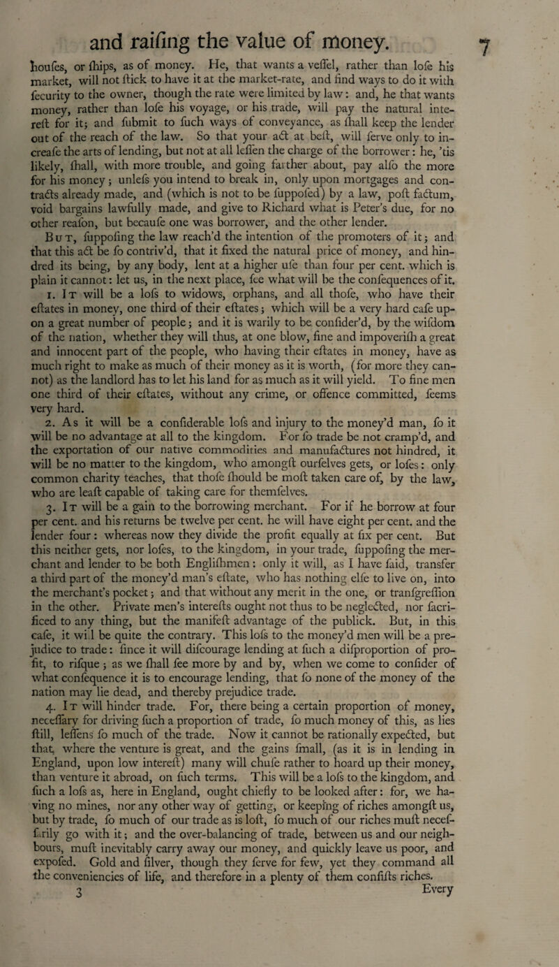 Iioufes, or fhips, as of money. He, that wants a veffel, rather than lofe his market, will not ftick to have it at the market-rate, and find ways to do it with fecurity to the owner, though the rate were limited by law: and, he that wants money, rather than lofe his voyage, or his trade, will pay the natural inte- reft for it; and fubmit to fuch ways of conveyance, as fhall keep the lender out of the reach of the law. So that your adt at bell, will ferve only to in- creafe the arts of lending, but not at all leffen the charge of the borrower: he, ’tis likely, fhall, with more trouble, and going farther about, pay alfo the more for his money; unlefs you intend to break in, only upon mortgages and con¬ tracts already made, and (which is not to be fuppoled) by a law, poll fadtum, void bargains lawfully made, and give to Richard what is Peter’s due, for no other real'on, but becaufe one was borrower, and the other lender. But, fuppoling the law reach’d the intention of the promoters of it; and that this adt be fo contriv’d, that it fixed the natural price of money, and hin- dred its being, by any body, lent at a higher ule than four per cent, which is plain it cannot: let us, in the next place, fee what will be the confequences of it. 1. It will be a lofs to widows, orphans, and all thofe, who have their eftates in money, one third of their eftates; which will be a very hard cafe up¬ on a great number of people; and it is warily to be confider’d, by the wifdom of the nation, whether they will thus, at one blow, fine and impoverifh a great and innocent part of the people, who having their eftates in money, have as much right to make as much of their money as it is worth, (for more they can¬ not) as the landlord has to let his land for as much as it will yield. To fine men one third of their eftates, without any crime, or offence committed, feems very hard. 2. As it will be a confiderable lofs and injury to the money’d man, fo it will be no advantage at all to the kingdom. For fo trade be not cramp’d, and the exportation of our native commodities and manufactures not hindred, it will be no matter to the kingdom, who amongft ourfelves gets, or lofes: only common charity teaches, that thofe fhould be moft taken care of, by the law, who are leaft capable of taking care for themfelves. 3. It will be a gain to the borrowing merchant. For if he borrow at four per cent, and his returns be twelve per cent, he will have eight per cent, and the lender four : whereas now they divide the profit equally at fix per cent. But this neither gets, nor lofes, to the kingdom, in your trade, fuppofing the mer¬ chant and lender to be both Englifhmen: only it will, as I have faid, transfer a third part of the money’d man’s eftate, who has nothing elfe to live on, into the merchant’s pocket; and that without any merit in the one, or tranfgreffion in the other. Private men’s interefts ought not thus to be negledted, nor facri- ficed to any thing, but the manifeft advantage of the publick. But, in this cafe, it wi 1 be quite the contrary. This lofs to the money’d men will be a pre¬ judice to trade: fince it will difcourage lending at fuch a difproportion of pro¬ fit, to rifque ; as we fhall fee more by and by, when we come to confider of what confequence it is to encourage lending, that fo none of the money of the nation may lie dead, and thereby prejudice trade. 4. It will hinder trade. For, there being a certain proportion of money, neceflary for driving fuch a proportion of trade, fo much money of this, as lies ftill, leffens fo much of the trade. Now it cannot be rationally expected, but that, where the venture is great, and the gains fmall, (as it is in lending in England, upon low intereft) many will chule rather to hoard up their money, than venture it abroad, on fuch terms. This will be a lofs to the kingdom, and fuch a lofs as, here in England, ought chiefly to be looked after: for, we ha¬ ving no mines, nor any other way of getting, or keeping of riches amongft us, but by trade, fo much of our trade as is loft, fo much of our riches mult necef- f .rily go with it; and the over-balancing of trade, between us and our neigh¬ bours, muft inevitably carry away our money, and quickly leave us poor, and expofed. Gold and filver, though they ferve for few, yet they command all the conveniencies of life, and therefore in a plenty of them confifts riches. 3 Every