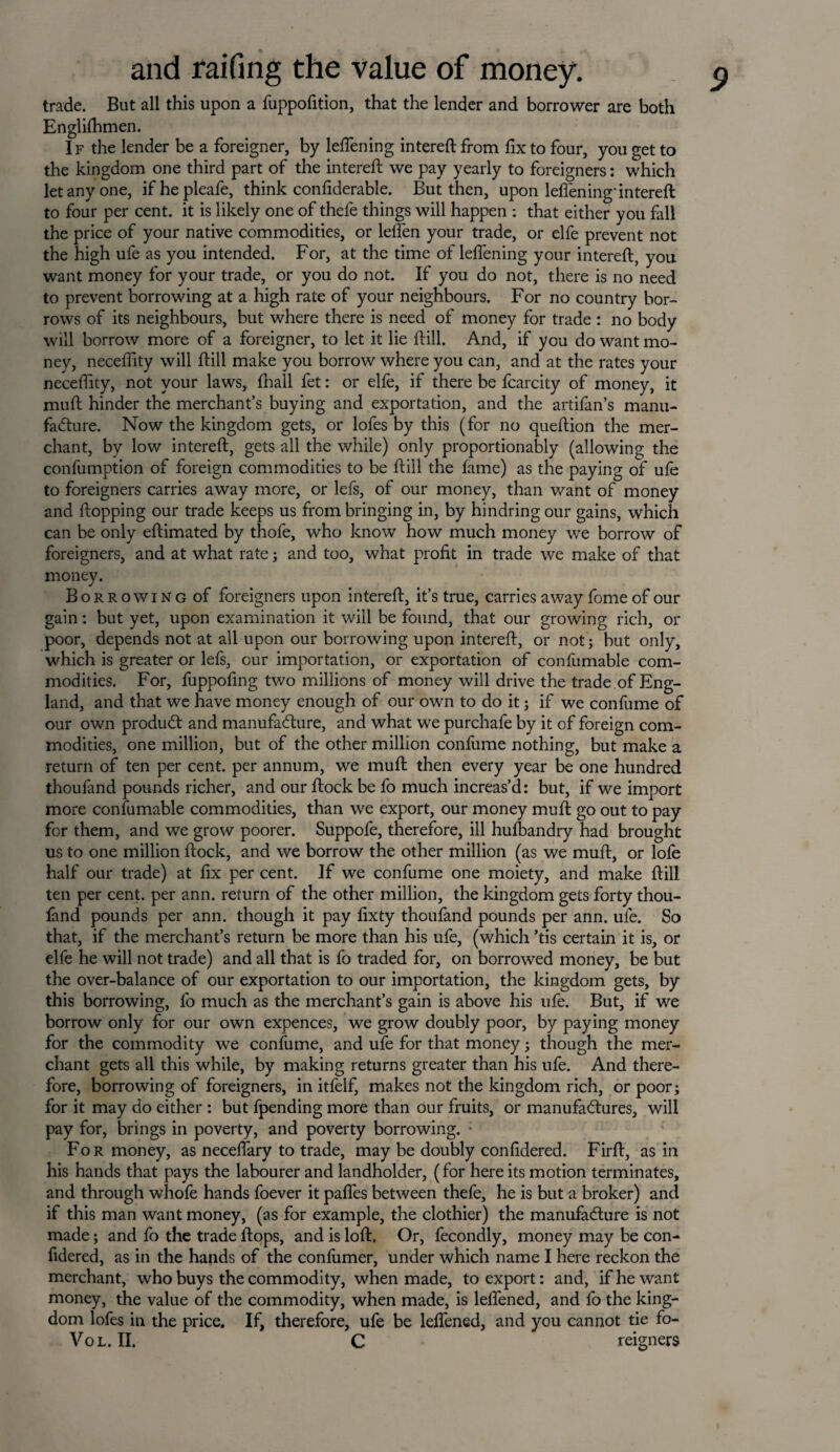 trade. But all this upon a fuppofition, that the lender and borrower are both Englifhmen. If the lender be a foreigner, by leflening intereft from fix to four, you get to the kingdom one third part of the intereft we pay yearly to foreigners: which let any one, ifhepleafe, think confiderable. But then, upon leflening’ intereft to four per cent, it is likely one of thefe things will happen : that either you fall the price of your native commodities, or leffen your trade, or elfe prevent not the high ufe as you intended. For, at the time of leflening your intereft, you want money for your trade, or you do not. If you do not, there is no need to prevent borrowing at a high rate of your neighbours. For no country bor¬ rows of its neighbours, but where there is need of money for trade : no body will borrow more of a foreigner, to let it lie ftill. And, if you do want mo¬ ney, neceffity will ftill make you borrow where you can, and at the rates your neceffity, not your laws, ffiall fet: or elfe, if there be fcarcity of money, it muft hinder the merchant’s buying and exportation, and the artifan’s manu¬ facture. Now the kingdom gets, or lofes by this (for no queftion the mer¬ chant, by low intereft, gets all the while) only proportionally (allowing the confumption of foreign commodities to be ftill the fame) as the paying of ufe to foreigners carries away more, or lefs, of our money, than want of money and flopping our trade keeps us from bringing in, by hindring our gains, which can be only eftimated by thofe, who know how much money we borrow of foreigners, and at what rate ; and too, what profit in trade we make of that money. Borrowing of foreigners upon intereft, it’s true, carries away feme of our gain: but yet, upon examination it will be found, that our growing rich, or poor, depends not at all upon our borrowing upon intereft, or not; but only, which is greater or lefs, our importation, or exportation of confumable com¬ modities. For, fuppofing two millions of money will drive the trade of Eng¬ land, and that we have money enough of our own to do it; if we confume of our own produCt and manufacture, and what we purchafe by it of foreign com¬ modities, one million, but of the other million confume nothing, but make a return of ten per cent, per annum, we muft then every year be one hundred thoufand pounds richer, and our ftock be fo much increas’d: but, if we import more confumable commodities, than we export, our money muft go out to pay for them, and we grow poorer. Suppofe, therefore, ill hufeandry had brought us to one million ftock, and we borrow the other million (as we muft, or lofe half our trade) at fix per cent. If we confume one moiety, and make ftill ten per cent, per ann. return of the other million, the kingdom gets forty thou¬ fand pounds per ann. though it pay fixty thoufand pounds per ann. ufe. So that, if the merchant’s return be more than his ufe, (which ’tis certain it is, or elfe he will not trade) and all that is fo traded for, on borrowed money, be but the over-balance of our exportation to our importation, the kingdom gets, by this borrowing, fo much as the merchant’s gain is above his ufe. But, if we borrow only for our own expences, we grow doubly poor, by paying money for the commodity we confume, and ufe for that money ; though the mer¬ chant gets all this while, by making returns greater than his ufe. And there¬ fore, borrowing of foreigners, in itfelf, makes not the kingdom rich, or poor; for it may do either : but fpending more than our fruits, or manufactures, will pay for, brings in poverty, and poverty borrowing. • For money, as neceflary to trade, may be doubly confidered. Firft, as in his hands that pays the labourer and landholder, (for here its motion terminates, and through whofe hands foever it pafles between thefe, he is but a broker) and if this man want money, (as for example, the clothier) the manufacture is not made; and fo the trade ftops, and is loft. Or, fecondly, money may be con¬ fidered, as in the hands of the confumer, under which name I here reckon the merchant, who buys the commodity, when made, to export: and, if he want money, the value of the commodity, when made, is leflened, and fo the king¬ dom lofes in the price. If, therefore, ufe be leflened, and you cannot tie fo- Vol. II. C reigners
