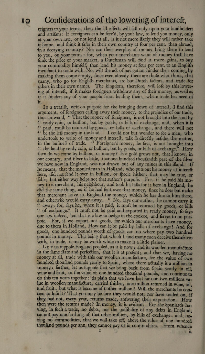 reigners to your terms, then the ill effeCts will fall only upon your landholders and artifans: if foreigners can be forc’d, by your law, to lend you money, only at your own rate, or not lend at all, is it not more likely they will rather take it home, and think it fafer in their own country at four per cent, than abroad, in a decaying country ? Nor can their overplus of money bring them to lend to you, on your terms : for, when your merchants want of money (hall have funk the price of your market, a Dutchman will find it more gains, to buy your commodity himfelf, than lend his money at four per cent, to an Englifh merchant to trade with. Nor will the aCt of navigation hinder their coming, by making them come empty, fince even already there are thofe who think, that many, who go for Englifh merchants, are but Dutch faCtors, and trade for others in their own names. The kingdom, therefore, will lofe by this lower* ing of intereft, if it makes foreigners withdraw any of their money, as well as if it hinders any of your people from lending theirs, where trade has need of it. I n a treatife, writ on purpofe for the bringing down of intereft, I find this argument, of foreigners calling away their money, to tire prejudice of our trade, thus anfwer’d, “ That the money of foreigners, is not brought into the land by sc ready coin, or bullion, but by goods, or bills of exchange, and, when it is <c paid, muft be returned by goods, or bills of exchange ; and there will not “ be the lefs money in the land. I could not but wonder to fee a man, who undertook to write of money and intereft, talk fo diredtly befides the matter, in the bufinefs of trade. “ Foreigner’s money, he fays, is not brought into <c the land by ready coin, or bullion, but by goods, or bills of exchange.” How then do we come by bullion, or money ? For gold grows not, that I know, in our country, and filver fo little, that one hundred thoufandth part of the filver we have now in England, was not drawn out of any mines in this ifland. If he means, that the monied man in Holland, who puts out his money at intereft here, did not fend it over in bullion, or fpecie hither: that may be true, or falfe j but either way helps not that author’s purpofe. For, if he paid his mo¬ ney to a merchant, his neighbour, and took his bills for it here in England, he did the fame thing, as if he had fent over that money, fince he does but make that merchant leave in England the money, which he has due to him there, and otherwife would carry away. “ No, lays our author, he cannot carry it <c away; for, fays he, when it is paid, it muft be returned by goods, or bills “ of exchange.” It muft not be paid and exported in ready money, fo fays our law indeed, but that is a law to hedge in the cookoe, and ferves to no pur¬ pofe. For, if we export not goods, for which our merchants have money, due to them in Holland, How can it be paid by bills of exchange ? And for goods, one hundred pounds worth of goods can no where pay two hundred pounds in money. This being that which I find many men deceive themfelves with, in trade, it may be worth while to make it a little plainer. L e t us fuppofe England peopled, as it is now ; and its woollen manufacture in the fame ftate and perfection, that it is at prefent; and that we, having no money at all, trade with this our woollen manufacture, for the value of two hundred thoufand pounds yearly to Spain, where there actually is a million in money: farther, let us fuppofe that we bring back from Spain yearly in oil wine and fruit, to the value of one hundred thoufand pounds, and continue to do this ten years together: ’tis plain that we have had for our two millions va¬ lue in woollen manufacture, carried thither, one million returned in wine, oil and fruit: but what is become of t’other million ? Will the merchants be con¬ tent to lofe it ? That you may be fure they would not, nor have traded on, if they had not, every year, returns made, anfwering their exportation. How then were the returns made ? In money, it is evident. For the Spaniards ha¬ ving, in fuch a trade, no debts, nor the poflibility of any debts in England, cannot pay one farthing of that other million, by bills of exchange: and, ha¬ ving no commodities, that we will take off, above the value of one hundred thoufand pounds per ann. they cannot pay us in commodities. From whence 1 it