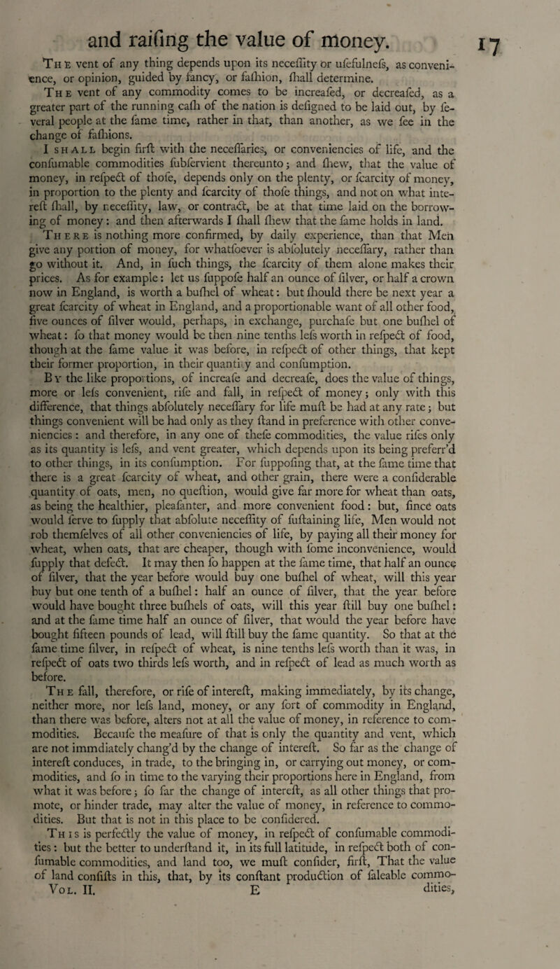 Th e vent of any thing depends upon its neceffity or ufefulnefs, as conveni¬ ence, or opinion, guided by fancy, or falhion, fhall determine. The vent of any commodity comes to be increafed, or decreafed, as a greater part of the running cafh of the nation is defigned to be laid out, by fe- veral people at the fame time, rather in that, than another, as we fee in the change of fafhions. I shall begin firft with the necefiaries, or conveniencies of life, and the confumable commodities fubfervient thereunto; and fhew, that the value of money, in refpedt of thole, depends only on the plenty, or fcarcity of money, in proportion to the plenty and fcarcity of thofe things, and not on what inte¬ reft fhall, by neceffity, law, or contract, be at that time laid on the borrow¬ ing of money: and then afterwards I fhall fhew that the fame holds in land. There is nothing more confirmed, by daily experience, than that Men give any portion of money, for whatfoever is abfolutely neceffary, rather than go without it. And, in fuch things, the fcarcity of them alone makes their prices. As for example: let us fuppofe half an ounce of filver, or half a crown now in England, is worth a bufhel of wheat: but fliould there be next year a great fcarcity of wheat in England, and a proportionable want of all other food, five ounces of filver would, perhaps, in exchange, purchafe but one bufhel of wheat: fo that money would be then nine tenths lefs worth in refpeCt of food, though at the fame value it was before, in refpedt of other things, that kept their former proportion, in their quantity and confumption. By the like proportions, of increafe and decreafe, does the value of things, more or lefs convenient, rife and fall, in refped of money; only with this difference, that things abfolutely neceffary for life muff be had at any rate; but things convenient will be had only as they ftand in preference with other conve¬ niencies : and therefore, in any one of thefe commodities, the value rifes only as its quantity is lefs, and vent greater, which depends upon its being preferr’d to other things, in its confumption. For fuppofing that, at the fame time that there is a great fcarcity of wheat, and other grain, there were a confiderable quantity of oats, men, no queftion, would give far more for wheat than oats, as being the healthier, pleafanter, and more convenient food: but, fince oats would lerve to fupply that abfolute neceffity of fuftaining life, Men would not rob themfelves of all other conveniencies of life, by paying all their money for wheat, when oats, that are cheaper, though with fome inconvenience, would fupply that defeCt. It may then fo happen at the fame time, that half an ounce of filver, that the year before would buy one bufhel of wheat, will this year buy but one tenth of a bufhel: half an ounce of filver, that the year before would have bought three buffiels of oats, will this year ftill buy one bufhel: and at the fame time half an ounce of filver, that would the year before have bought fifteen pounds of lead, will ftill buy the fame quantity. So that at the fame time filver, in refpedt of wheat, is nine tenths lefs worth than it was, in refpedt of oats two thirds lefs worth, and in refpedt of lead as much worth as before. The fall, therefore, or rife of intereft, making immediately, by its change, neither more, nor lefs land, money, or any fort of commodity in England, than there was before, alters not at all the value of money, in reference to com¬ modities. Becaule the meafure of that is only the quantity and vent, which are not immdiately chang’d by the change of intereft. So far as the change of intereff conduces, in trade, to the bringing in, or carrying out money, or com¬ modities, and fo in time to the varying their proportions here in England, from what it was before; fo far the change of intereft, as all other things that pro¬ mote, or hinder trade, may alter the value of money, in reference to commo¬ dities. But that is not in this place to be confidered. This is perfectly the value of money, in refpedt of confumable commodi¬ ties : but the better to underftand it, in its full latitude, in refpedt both of con¬ fumable commodities, and land too, we muft confider, firft, That the value of land confifts in this, that, by its conftant production of faleable commo- Vol. II. E dities.