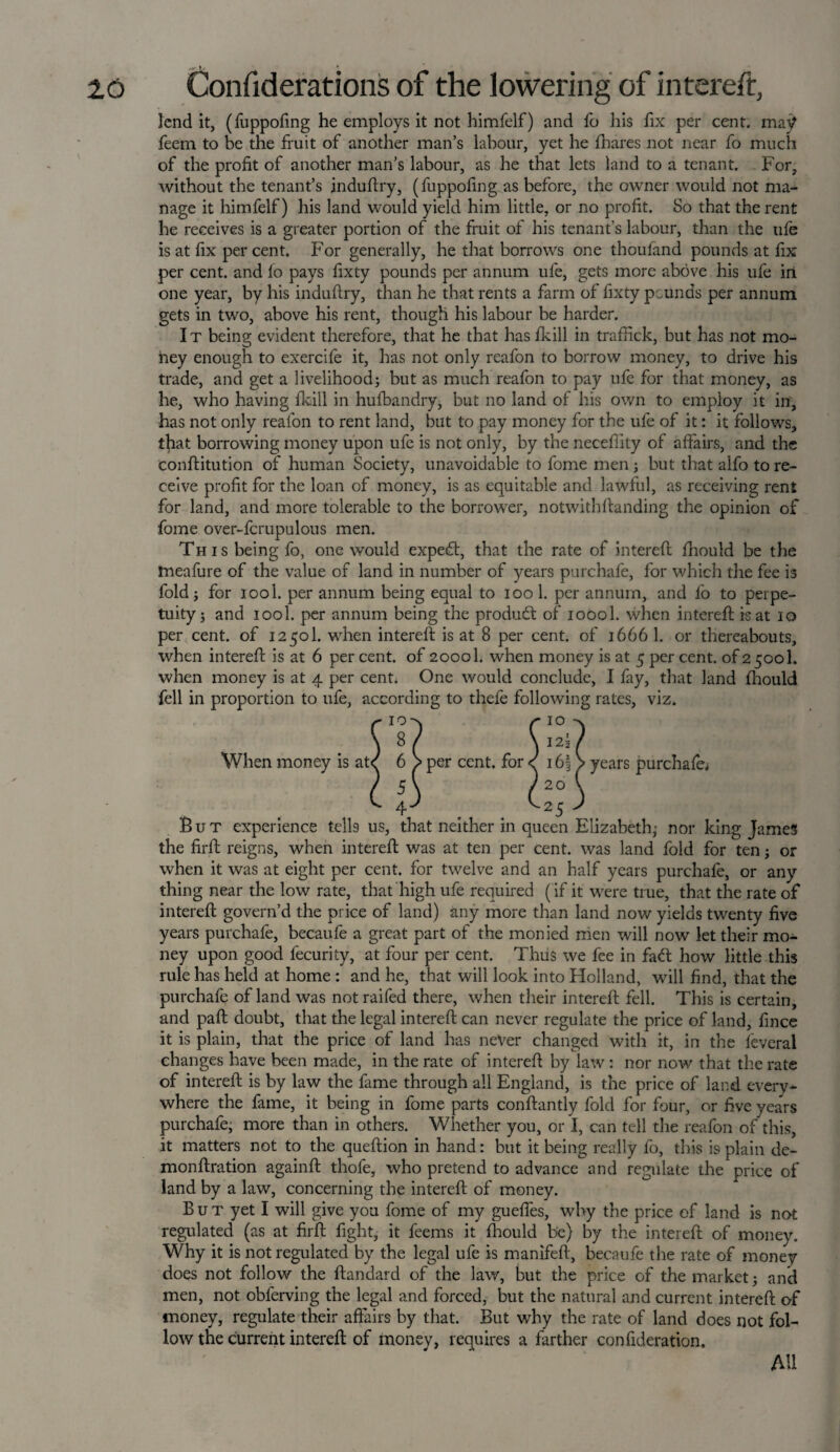 lend it, (fuppofing he employs it not himfelf) and fo his fix per cent, may feem to be the fruit of another man’s labour, yet he fbares not near fo much of the profit of another man’s labour, as he that lets land to a tenant. For, without the tenant’s induflxy, (fuppofing as before, the owner would not ma¬ nage it himfelf) his land would yield him little, or no profit. So that the rent he receives is a greater portion of the fruit of his tenant's labour, than the ufe is at fix per cent. For generally, he that borrows one thoufand pounds at fix per cent, and fo pays fixty pounds per annum ufe, gets more above his ufe in one year, by his induffry, than he that rents a farm of fixty peunds per annum gets in two, above his rent, though his labour be harder. It being evident therefore, that he that has fkill in traffick, but has not mo¬ ney enough to exercife it, has not only reafon to borrow money, to drive his trade, and get a livelihood; but as much reafon to pay ufe for that money, as he, who having fkill in huibandry, but no land of his own to employ it in, has not only reafon to rent land, but to pay money for the ufe of it: it follows, that borrowing money upon ufe is not only, by the neceflity of affairs, and the conftitution of human Society, unavoidable to fome men ; but that alfo to re¬ ceive profit for the loan of money, is as equitable and lawful, as receiving rent for land, and more tolerable to the borrower, notwithftanding the opinion of fome over-fcrupulous men. This being fo, one would expedt, that the rate of intereft fhould be the tneafure of the value of land in number of years purchafe, for which the fee is fold; for iool. per annum being equal to ioo 1. per annum, and fo to perpe¬ tuity; and iool. per annum being the product of ioool. when intereft is at 10 per cent, of 1250I. when intereft is at 8 per cent, of 1666 1. or thereabouts, when intereft is at 6 per cent, of 20001. when money is at 5 per cent, of 2500I. when money is at 4 per cent. One would conclude, I fay, that land fhould fell in proportion to ufe, according to thefe following rates, viz. r 10-x r i° ^ \ 8 / \ 12! / When money is ate 6 > per cent, for < i6| > years purchafe, C 4) ^25 3 But experience tells us, that neither in queen Elizabeth; nor king James the firft reigns, when intereft was at ten per cent, was land fold for ten; or when it was at eight per cent, for twelve and an half years purchafe, or any thing near the low rate, that high ufe required (if it were true, that the rate of intereft govern’d the price of land) any more than land now yields twenty five years purchafe, becaufe a great part of the monied men will now let their mo¬ ney upon good fecurity, at four per cent. Thus we fee in fadt how little this rule has held at home : and he, that will look into Flolland, will find, that the purchafe of land was not raifed there, when their intereft fell. This is certain, and paft doubt, that the legal intereft can never regulate the price of land, fince it is plain, that the price of land has never changed with it, in the feveral changes have been made, in the rate of intereft by law: nor now that the rate of intereft is by law the fame through all England, is the price of lard every¬ where the fame, it being in fome parts conftantly fold for four, or five years purchafe, more than in others. Whether you, or I, can tell the reafon of this, it matters not to the queftion in hand: but it being really fo, this is plain de- monftration againft thofe, who pretend to advance and regulate the price of land by a law, concerning the intereft of money. B u T yet I will give you fome of my gueffes, why the price of land is not regulated (as at firft fight, it feems it fhould be) by the intereft of money. Why it is not regulated by the legal ufe is manifeft, becaufe the rate of money does not follow the ftandard of the law, but the price of the market; and men, not oblerving the legal and forced, but the natural and current intereft of money, regulate their affairs by that. But why the rate of land does not fol¬ low the current intereft of money, requires a farther confideration. Ml